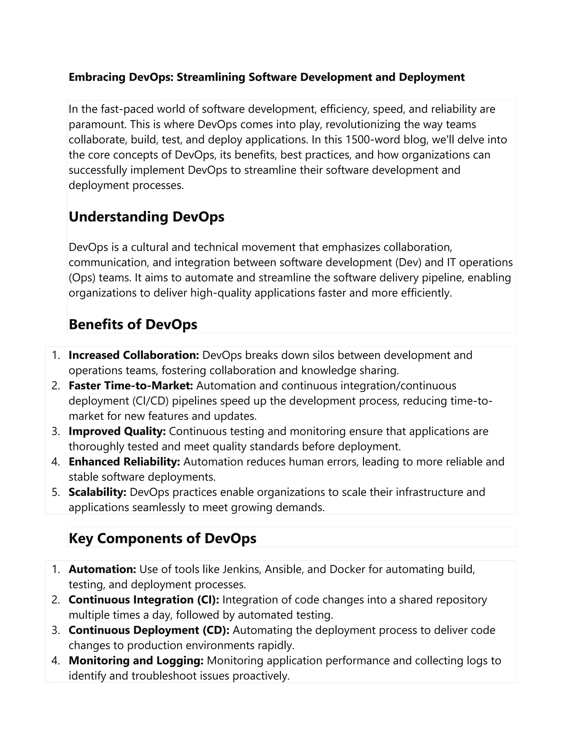 Embracing DevOps: Streamlining Software Development and Deployment
In the fast-paced world of software development, efficiency, speed, and reliability are
paramount. This is where DevOps comes into play, revolutionizing the way teams
collaborate, build, test, and deploy applications. In this 1500-word blog, we'll delve into
the core concepts of DevOps, its benefits, best practices, and how organizations can
successfully implement DevOps to streamline their software development and
deployment processes.
Understanding DevOps
DevOps is a cultural and technical movement that emphasizes collaboration,
communication, and integration between software development (Dev) and IT operations
(Ops) teams. It aims to automate and streamline the software delivery pipeline, enabling
organizations to deliver high-quality applications faster and more efficiently.
Benefits of DevOps
1. Increased Collaboration: DevOps breaks down silos between development and
operations teams, fostering collaboration and knowledge sharing.
2. Faster Time-to-Market: Automation and continuous integration/continuous
deployment (CI/CD) pipelines speed up the development process, reducing time-to-
market for new features and updates.
3. Improved Quality: Continuous testing and monitoring ensure that applications are
thoroughly tested and meet quality standards before deployment.
4. Enhanced Reliability: Automation reduces human errors, leading to more reliable and
stable software deployments.
5. Scalability: DevOps practices enable organizations to scale their infrastructure and
applications seamlessly to meet growing demands.
Key Components of DevOps
1. Automation: Use of tools like Jenkins, Ansible, and Docker for automating build,
testing, and deployment processes.
2. Continuous Integration (CI): Integration of code changes into a shared repository
multiple times a day, followed by automated testing.
3. Continuous Deployment (CD): Automating the deployment process to deliver code
changes to production environments rapidly.
4. Monitoring and Logging: Monitoring application performance and collecting logs to
identify and troubleshoot issues proactively.
 