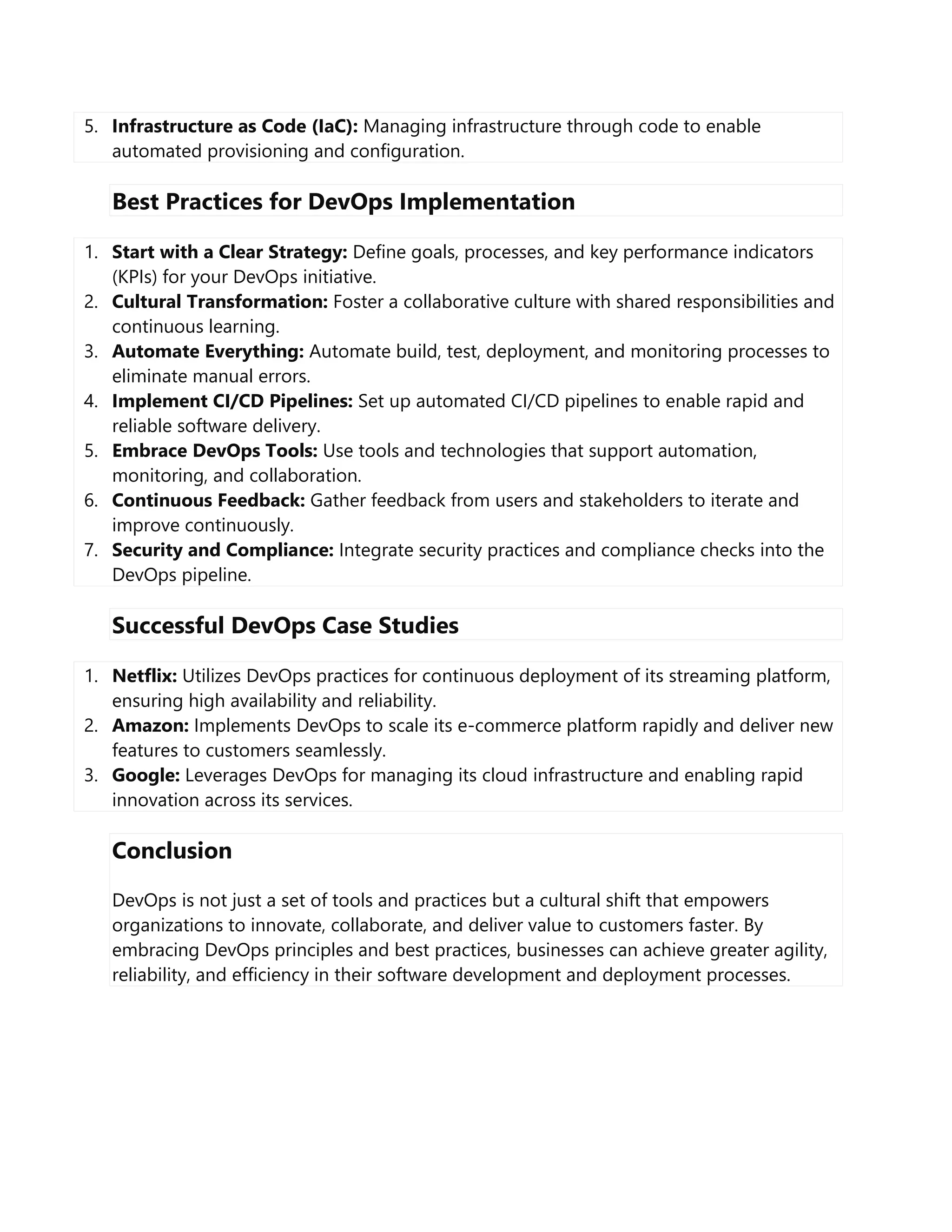 5. Infrastructure as Code (IaC): Managing infrastructure through code to enable
automated provisioning and configuration.
Best Practices for DevOps Implementation
1. Start with a Clear Strategy: Define goals, processes, and key performance indicators
(KPIs) for your DevOps initiative.
2. Cultural Transformation: Foster a collaborative culture with shared responsibilities and
continuous learning.
3. Automate Everything: Automate build, test, deployment, and monitoring processes to
eliminate manual errors.
4. Implement CI/CD Pipelines: Set up automated CI/CD pipelines to enable rapid and
reliable software delivery.
5. Embrace DevOps Tools: Use tools and technologies that support automation,
monitoring, and collaboration.
6. Continuous Feedback: Gather feedback from users and stakeholders to iterate and
improve continuously.
7. Security and Compliance: Integrate security practices and compliance checks into the
DevOps pipeline.
Successful DevOps Case Studies
1. Netflix: Utilizes DevOps practices for continuous deployment of its streaming platform,
ensuring high availability and reliability.
2. Amazon: Implements DevOps to scale its e-commerce platform rapidly and deliver new
features to customers seamlessly.
3. Google: Leverages DevOps for managing its cloud infrastructure and enabling rapid
innovation across its services.
Conclusion
DevOps is not just a set of tools and practices but a cultural shift that empowers
organizations to innovate, collaborate, and deliver value to customers faster. By
embracing DevOps principles and best practices, businesses can achieve greater agility,
reliability, and efficiency in their software development and deployment processes.
 