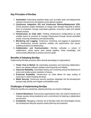 Key Principles of DevOps
1. Automation: Automating repetitive tasks such as builds, tests, and deployments
reduces manual errors and speeds up the delivery pipeline.
2. Continuous Integration (CI) and Continuous Delivery/Deployment (CD):
CI/CD practices enable developers to merge code changes frequently & deliver
them to production through automated pipelines, ensuring a rapid and reliable
release process.
3. Infrastructure as Code (IaC): Treating infrastructure configurations as code
enables teams to provision & manage infrastructure through version-controlled
scripts, ensuring consistency and reproducibility.
4. Monitoring and Logging: Continuous monitoring and logging of applications
and infrastructure provide real-time visibility into performance and issues,
enabling proactive troubleshooting.
5. Collaboration and Communication: DevOps cultivates a culture of
collaboration, where teams work closely together, share knowledge, and
communicate effectively to achieve common goals.
Benefits of Adopting DevOps
Implementing DevOps practices offers several advantages to organizations:
1. Faster Time to Market: By automating processes and improving collaboration,
teams can release software updates more frequently and reliably.
2. Improved Reliability: Automated testing and monitoring reduce the likelihood of
errors and enable quicker resolution of issues.
3. Enhanced Scalability: Infrastructure as Code allows for easy scaling of
resources to meet changing demands.
4. Better Security: Continuous security practices integrated into the development
process help identify and mitigate vulnerabilities early.
Challenges of Implementing DevOps
While the benefits are substantial, adopting DevOps can present challenges:
1. Cultural Resistance: Overcoming organizational silos and cultural resistance to
change requires strong leadership and a commitment to fostering a collaborative
environment.
2. Complexity: Managing a diverse set of DevOps tools and technologies across
the development lifecycle requires careful planning and expertise.
 