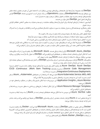 DevOps
‫تعامل‬ ‫ایجاد‬ ‫و‬ ‫تحلیل‬ ‫و‬ ‫تجزیه‬ ‫آن‬ ‫اصلی‬ ‫هدف‬ ‫که‬ ‫است‬ ‫‌افزار‬
‫م‬‫نر‬ ‫مهندسی‬ ‫رویکردهای‬ ‫و‬ ‫‌ها‬
‫ه‬‫فلسف‬ ،‫ابزار‬ ،‫فرآیندها‬ ‫از‬ ‫مجموعه‬ ‫یک‬
( ‫ـعه‬
‫ـ‬‫توس‬ ‫‌های‬
‫م‬‫تی‬ ‫بین‬
Development
( ‫عملیات‬ ‫و‬ )
Operations
‫ـدف‬
‫ـ‬‫ه‬ ‫‌ترین‬
‫ی‬‫ـل‬
‫ـ‬‫اص‬ .‫ـت‬
‫ـ‬‫اس‬ ‫سازمان‬ ‫ـک‬
‫ـ‬‫ی‬ ‫در‬ )
DevOps
‫افزایش‬
.‫است‬ ‫مشتریان‬ ‫به‬ ‫بهتر‬ ‫و‬ ‫سریعتر‬ ‫‌افزار‬
‫م‬‫نر‬ ‫تحویل‬ ‫و‬ ‫عملیات‬ ‫بهتر‬ ‫مدیریت‬ ‫و‬ ‫توسعه‬ ‫‌های‬
‫ی‬‫توانمند‬
‫اصلی‬ ‫اصول‬ ‫و‬ ‫‌ها‬
‫ی‬‫ویژگ‬
DevOps
:‫هستند‬ ‫زیر‬ ‫موارد‬ ‫شامل‬
‫افزایش‬ ‫و‬ ‫خطاها‬ ‫ـاهش‬
‫ـ‬‫ک‬ ‫ـور‬
‫ـ‬‫منظ‬ ‫ـه‬
‫ـ‬‫ب‬ ‫عملیات‬ ‫و‬ ‫ـعه‬
‫ـ‬‫توس‬ ‫در‬ ‫ـف‬
‫ـ‬‫مختل‬ ‫وظایف‬ ‫و‬ ‫فرآیندها‬ ‫اجرای‬ ‫برای‬ ‫اتوماتیک‬ ‫‌های‬
‫ر‬‫ابزا‬ ‫از‬ ‫استفاده‬ :‫اتوماسیون‬
.‫تحویل‬ ‫سرعت‬
‫ـتراک‬
‫ـ‬‫اش‬ ‫بـه‬ ‫را‬ ‫تجربیات‬ ‫و‬ ‫اطالعات‬ ‫و‬ ‫‌کننـد‬
‫ی‬‫م‬ ‫همکـاری‬ ‫یکـدیگر‬ ‫با‬ ‫مـداوم‬ ‫صـورت‬ ‫به‬ ‫عملیات‬ ‫مدیران‬ ‫و‬ ‫‌دهندگان‬
‫ه‬‫توسع‬ :‫همکاری‬ ‫و‬ ‫تعامل‬
.‫‌گذارند‬
‫ی‬‫م‬
.‫باال‬ ‫کیفیت‬ ‫و‬ ‫باال‬ ‫سرعت‬ ‫با‬ ‫مداوم‬ ‫ارائه‬ ‫و‬ ‫توسعه‬ ‫محیط‬ ‫یک‬ ‫ایجاد‬ ‫برای‬ ‫تالش‬ :‫انطباق‬ ‫ایجاد‬
.‫فرآیندها‬ ‫مستمر‬ ‫بهبود‬ ‫و‬ ‫عملکرد‬ ‫‌گیری‬
‫ه‬‫انداز‬ ‫برای‬ ‫‌ها‬
‫ک‬‫متری‬ ‫و‬ ‫معیارها‬ ‫از‬ ‫استفاده‬ :‫مداوم‬ ‫بهبود‬ ‫و‬ ‫‌گیری‬
‫ه‬‫انداز‬
.‫کد‬ ‫تغییرات‬ ‫ردیابی‬ ‫و‬ ‫نگهداری‬ ‫برای‬ ‫مشابه‬ ‫ابزارهای‬ ‫و‬ ‫منبع‬ ‫کدهای‬ ‫مدیریت‬ ‫از‬ ‫استفاده‬ :‫منبع‬ ‫کدهای‬ ‫مدیریت‬
DevOps
،‫‌ها‬
‫ه‬‫هزین‬ ‫افزایش‬ ‫مانند‬ ‫مشکالتی‬ ‫به‬ ‫و‬ ‫کنند‬ ‫عرضه‬ ‫بازار‬ ‫به‬ ‫کیفیت‬ ‫با‬ ‫و‬ ‫سریعتر‬ ‫را‬ ‫خود‬ ‫‌افزارهای‬
‫م‬‫نر‬ ‫تا‬ ‫‌کند‬
‫ی‬‫م‬ ‫کمک‬ ‫‌ها‬
‫ن‬‫سازما‬ ‫به‬
.‫‌کند‬
‫ی‬‫م‬ ‫فراهم‬ ‫را‬ ‫بازار‬ ‫و‬ ‫مشتریان‬ ‫نیازهای‬ ‫مقابل‬ ‫در‬ ‫تغییر‬ ‫و‬ ‫مداومت‬ ‫امکان‬ ‫همچنین‬ ‫رویکرد‬ ‫این‬ .‫دهند‬ ‫کاهش‬ ‫‌ها‬
‫ل‬‫تداخ‬ ‫و‬ ‫خطاها‬
DevOps
‫و‬
Microsoft Azure
.‫هستند‬ ‫نزدیکی‬ ‫ارتباط‬ ‫دارای‬
Microsoft Azure
‫مایکروسافت‬ ‫شرکت‬ ‫از‬ ‫ـری‬
‫ـ‬‫اب‬ ‫پلتفرم‬ ‫ـک‬
‫ـ‬‫ی‬
‫برنام‬ ‫اجرای‬ ‫امکان‬ ‫که‬ ‫است‬
.‫‌کند‬
‫ی‬‫م‬ ‫فراهم‬ ‫ابری‬ ‫‌های‬
‫ط‬‫محی‬ ‫در‬ ‫مختلف‬ ‫خدمات‬ ‫و‬ ‫‌ها‬
‫ه‬
DevOps
‫رویکرد‬ ‫و‬ ‫‌افزاری‬
‫م‬‫نر‬ ‫فرآینــد‬ ‫یک‬ ‫عنوان‬ ‫به‬ ،
‫خدمات‬ ‫و‬ ‫ابزارها‬ ‫از‬ ‫استفاده‬ ‫با‬ ‫‌تواند‬
‫ی‬‫م‬ ،‫‌افزار‬
‫م‬‫نر‬ ‫مهندسی‬
Azure
.‫کند‬ ‫تسهیل‬ ‫و‬ ‫یابد‬ ‫بهبود‬
‫مایکروسافت‬
Azure
‫‌سازی‬
‫ه‬‫پیاد‬ ‫بــرای‬ ‫را‬ ‫متعــددی‬ ‫‌های‬
‫س‬‫سروی‬ ‫و‬ ‫ابزارها‬
DevOps
‫قرار‬ ‫عملیات‬ ‫‌های‬
‫م‬‫تی‬ ‫و‬ ‫‌دهندگان‬
‫ه‬‫توســع‬ ‫اختیار‬ ‫در‬
:‫هستند‬ ‫زیر‬ ‫موارد‬ ‫شامل‬ ‫خدمات‬ ‫و‬ ‫ابزارها‬ ‫این‬ ‫از‬ ‫برخی‬ .‫است‬ ‫داده‬
Azure DevOps: Azure DevOps
( ‫ـع‬
‫ـ‬‫منب‬ ‫کدهای‬ ‫مدیریت‬ ‫مانند‬ ،‫‌افزار‬
‫م‬‫نر‬ ‫توسعه‬ ‫فرآیندهای‬ ‫مدیریت‬ ‫برای‬ ‫کامل‬ ‫پلتفرم‬ ‫یک‬
Source Code Management
( ‫وظــایف‬ ‫مــدیریت‬ ،)
Work Item Tracking
،)
/ (
CI CD Continuous
/ )
Integration Continuous Deployment
.‫است‬ ‫‌ها‬
‫ت‬‫تس‬ ‫مدیریت‬ ‫و‬
( )
Azure Kubernetes Service AKS : AKS
‫‌های‬
‫ط‬‫محی‬ ‫در‬ ‫را‬ ‫‌ها‬
‫ه‬‫برنام‬ ‫که‬ ‫‌دهد‬
‫ی‬‫م‬ ‫اجازه‬
Kubernetes
‫در‬
Azure
‫مستقر‬
.‫‌کند‬
‫ی‬‫م‬ ‫کمک‬ ‫‌ها‬
‫س‬‫میکروسروی‬ ‫بر‬ ‫مبتنی‬ ‫‌های‬
‫ه‬‫برنام‬ ‫مدیریت‬ ‫و‬ ‫توسعه‬ ‫به‬ ‫این‬ .‫کنید‬ ‫مدیریت‬ ‫و‬ ‫کنید‬
Azure Monitor
‫و‬
Application Insights
‫در‬ ‫خود‬ ‫‌های‬
‫ه‬‫برنام‬ ‫عملکرد‬ ‫بر‬ ‫نظارت‬ ‫و‬ ‫مانیتورینگ‬ ‫امکان‬ ‫شما‬ ‫به‬ ‫‌ها‬
‫س‬‫سروی‬ ‫این‬ :
Azure
.‫‌دهند‬
‫ی‬‫م‬ ‫را‬
Azure Resource Manager Templates
‫و‬ ‫‌ها‬
‫ت‬‫زیرساخ‬ ‫مدیریت‬ ‫منظور‬ ‫به‬ ‫زیرساختی‬ ‫‌های‬
‫ح‬‫طر‬ ‫از‬ ‫استفاده‬ ‫امکان‬ ‫ابزار‬ ‫این‬ :
.‫‌کند‬
‫ی‬‫م‬ ‫فراهم‬ ‫را‬ ‫اجرایی‬ ‫‌های‬
‫ط‬‫محی‬
Azure DevTest Labs
‫در‬ ‫تست‬ ‫و‬ ‫توسعه‬ ‫‌های‬
‫ط‬‫محی‬ ‫‌دهد‬
‫ی‬‫م‬ ‫امکان‬ ‫شما‬ ‫به‬ ‫سرویس‬ ‫این‬ :
Azure
‫ـدیریت‬
‫ـ‬‫م‬ ‫و‬ ‫ایجاد‬ ‫سرعت‬ ‫ـه‬
‫ـ‬‫ب‬ ‫را‬
.‫کنید‬
‫که‬ ‫است‬ ‫مشخص‬ ‫‌جا‬
‫ن‬‫ای‬ ‫از‬
Azure
‫‌سازی‬
‫ه‬‫پیاد‬ ‫برای‬ ‫را‬ ‫متعددی‬ ‫خدمات‬ ‫و‬ ‫ابزارها‬
DevOps
‫‌تر‬
‫ه‬‫ساد‬ ‫باعث‬ ‫و‬ ‫‌کند‬
‫ی‬‫م‬ ‫فراهم‬ ‫ابری‬ ‫محیط‬ ‫در‬
.‫‌شود‬
‫ی‬‫م‬ ‫‌افزار‬
‫م‬‫نر‬ ‫عرضه‬ ‫و‬ ‫توسعه‬ ‫فرآیند‬ ‫شدن‬
Docker
‫مفاهیم‬ ‫در‬ ‫مهمی‬ ‫نقش‬ ‫نیز‬
DevOps
‫از‬ ‫استفاده‬ ‫و‬
Microsoft Azure
.‫‌کنـد‬
‫ی‬‫م‬ ‫ایفـا‬
Docker
‫مـدیریت‬ ‫پلتفرم‬ ‫یـک‬
‫کانتینرها‬ .‫ـد‬
‫ـ‬‫‌کن‬
‫ی‬‫م‬ ‫فراهم‬ ‫را‬ ‫ـانتینری‬
‫ـ‬‫ک‬ ‫‌های‬
‫ط‬‫محی‬ ‫در‬ ‫خدمات‬ ‫و‬ ‫‌ها‬
‫ه‬‫برنام‬ ‫اجرای‬ ‫امکان‬ ‫عملیات‬ ‫‌های‬
‫م‬‫تی‬ ‫و‬ ‫‌دهندگان‬
‫ه‬‫توسع‬ ‫به‬ ‫که‬ ‫است‬ ‫کانتینر‬
.‫‌شوند‬
‫ی‬‫م‬ ‫برنامه‬ ‫یک‬ ‫اجرای‬ ‫برای‬ ‫الزم‬ ‫‌های‬
‫ی‬‫وابستگ‬ ‫تمام‬ ‫و‬ ‫تنظیمات‬ ،‫‌ها‬
‫ه‬‫کتابخان‬ ،‫منبع‬ ‫کدهای‬ ‫شامل‬ ‫که‬ ‫هستند‬ ‫مستقلی‬ ‫‌های‬
‫ط‬‫محی‬
‫با‬ ‫ارتباط‬ ‫در‬
DevOps
‫و‬
Azure، Docker
:‫است‬ ‫زیر‬ ‫‌های‬
‫ت‬‫اهمی‬ ‫دارای‬
 