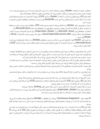 ‫محیط‬ ‫از‬ ‫استقالل‬
‫از‬ ‫استفاده‬ ‫با‬ :
Docker
،‫ـت‬
‫ـ‬‫تس‬ ،‫ـعه‬
‫ـ‬‫(توس‬ ‫محیطی‬ ‫هر‬ ‫در‬ ‫ـه‬
‫ـ‬‫ک‬ ‫بسازید‬ ‫کانتینرها‬ ‫صورت‬ ‫به‬ ‫را‬ ‫خدمات‬ ‫و‬ ‫‌ها‬
‫ه‬‫برنام‬ ‫‌توانید‬
‫ی‬‫م‬ ،
.‫شوند‬ ‫ارائه‬ ‫‌ها‬
‫ط‬‫محی‬ ‫اختالف‬ ‫از‬ ‫نگرانی‬ ‫بدون‬ ‫‌ها‬
‫ه‬‫برنام‬ ‫که‬ ‫‌کند‬
‫ی‬‫م‬ ‫فراهم‬ ‫را‬ ‫امکان‬ ‫این‬ .‫‌شوند‬
‫ی‬‫م‬ ‫اجرا‬ ‫یکسان‬ ‫صورت‬ ‫به‬ )‫تولید‬
( ‫مداوم‬ ‫ادغام‬
CI
‫زیرساختی‬ ‫‌های‬
‫ف‬‫توصی‬ ‫و‬ )
‫از‬ ‫استفاده‬ ‫با‬ :
Docker
‫فرآیند‬ ‫در‬
/
CI CD
‫ـل‬
‫ـ‬‫قاب‬ ‫ـدهای‬
‫ـ‬‫واح‬ ‫ـوان‬
‫ـ‬‫عن‬ ‫ـه‬
‫ـ‬‫ب‬ ‫را‬ ‫کانتینرها‬ ‫‌توانید‬
‫ی‬‫م‬ ،
‫ـد‬
‫ـ‬‫مانن‬ ‫زیرساختی‬ ‫‌های‬
‫ف‬‫ـی‬
‫ـ‬‫توص‬ ‫از‬ ‫و‬ ‫کنید‬ ‫استفاده‬ ‫تست‬ ‫و‬ ‫اجرا‬
Dockerfile
‫و‬ ‫ـیف‬
‫ـ‬‫توص‬ ‫را‬ ‫ـرایی‬
‫ـ‬‫اج‬ ‫‌های‬
‫ط‬‫محی‬ ‫و‬ ‫‌ها‬
‫ه‬‫برنام‬ ‫ـا‬
‫ـ‬‫ت‬ ‫ـد‬
‫ـ‬‫ببری‬ ‫ـره‬
‫ـ‬‫به‬
.‫کنید‬ ‫مدیریت‬
‫منابع‬ ‫بهتر‬ ‫توزیع‬ ‫و‬ ‫مدیریت‬
:
Docker
‫(مانند‬ ‫سیستمی‬ ‫منابع‬ ‫تا‬ ‫‌دهد‬
‫ی‬‫م‬ ‫امکان‬ ‫شما‬ ‫به‬
CPU
‫‌ها‬
‫ه‬‫برنام‬ ‫و‬ ‫ـد‬
‫ـ‬‫کنی‬ ‫ـدیریت‬
‫ـ‬‫م‬ ‫بهتر‬ ‫را‬ )‫حافظه‬ ‫و‬
‫مانند‬ ‫ابری‬ ‫‌های‬
‫ط‬‫محی‬ ‫در‬ ‫مهمی‬ ‫منابع‬ ‫‌وری‬
‫ه‬‫بهر‬ ‫در‬ ‫بهبود‬ ‫این‬ .‫کنید‬ ‫اجرا‬ ‫یکدیگر‬ ‫از‬ ‫مستقل‬ ‫صورت‬ ‫به‬ ‫را‬
Microsoft Azure
.‫دارد‬
‫ابری‬ ‫‌های‬
‫ط‬‫محی‬ ‫در‬ ‫استفاده‬
:
Microsoft Azure
‫از‬ ‫ـیز‬
‫ـ‬‫ن‬
Docker
‫و‬
Kubernetes
‫در‬ ‫‌ها‬
‫ن‬‫آ‬ ‫ـدیریت‬
‫ـ‬‫م‬ ‫و‬ ‫کانتینرها‬ ‫ـرای‬
‫ـ‬‫اج‬ ‫ـرای‬
‫ـ‬‫ب‬
.‫‌کند‬
‫ی‬‫م‬ ‫استفاده‬ ‫ابری‬ ‫‌های‬
‫ط‬‫محی‬
( )
Azure Kubernetes Service AKS
‫در‬ ‫کانتینرها‬ ‫مدیریت‬ ‫سرویس‬ ‫یک‬ ‫عنوان‬ ‫به‬
Azure
‫از‬ ،
Docker
.‫‌برد‬
‫ی‬‫م‬ ‫بهره‬
،‫کلی‬ ‫طــور‬ ‫بــه‬
Docker
‫‌های‬
‫ط‬‫محی‬ ‫مــدیریت‬ ‫و‬ ‫ایجاد‬ ‫در‬ ‫اساســی‬ ‫ابزارهای‬ ‫از‬ ‫یکی‬
DevOps
‫ماننــد‬ ‫ابــری‬ ‫‌های‬
‫م‬‫پلتفر‬ ‫با‬ ‫ارتباط‬ ‫در‬ ‫و‬
Microsoft Azure
‫فرآیند‬ ‫و‬ ‫‌کند‬
‫ی‬‫م‬ ‫مدیریت‬ ‫‌افزار‬
‫م‬‫نر‬ ‫تحویل‬ ‫و‬ ‫توسعه‬ ‫اصلی‬ ‫واحدهای‬ ‫عنوان‬ ‫به‬ ‫را‬ ‫کانتینرها‬ ‫ابزار‬ ‫این‬ .‫است‬
/
CI CD
‫و‬
.‫‌کند‬
‫ی‬‫م‬ ‫‌تر‬
‫ه‬‫ساد‬ ‫را‬ ‫مداوم‬ ‫ادغام‬
،‫تنظیمات‬ ،‫‌ها‬
‫ه‬‫کتابخان‬ ،‫ـع‬
‫ـ‬‫منب‬ ‫ـدهای‬
‫ـ‬‫ک‬ ‫تمامی‬ ‫ـه‬
‫ـ‬‫ک‬ ‫ـت‬
‫ـ‬‫اس‬ ‫‌افزاری‬
‫م‬‫نر‬ ‫ـدمات‬
‫ـ‬‫خ‬ ‫و‬ ‫‌ها‬
‫ه‬‫برنام‬ ‫ـرای‬
‫ـ‬‫اج‬ ‫ـرای‬
‫ـ‬‫ب‬ ‫ـه‬
‫ـ‬‫جداگان‬ ‫و‬ ‫ـه‬
‫ـ‬‫ایزول‬ ‫محیط‬ ‫یک‬ ‫کانتینر‬
‫بــه‬ ‫‌ها‬
‫ه‬‫برنام‬ ‫که‬ ‫‌کنند‬
‫ی‬‫م‬ ‫فراهم‬ ‫را‬ ‫امکان‬ ‫این‬ ‫کانتینرها‬ .‫‌شود‬
‫ی‬‫م‬ ‫شامل‬ ‫را‬ ‫است‬ ‫نیاز‬ ‫مورد‬ ‫برنامه‬ ‫یک‬ ‫اجرای‬ ‫برای‬ ‫که‬ ‫چیزی‬ ‫همه‬ ‫و‬ ،‫‌ها‬
‫ی‬‫وابستگ‬
.‫کنند‬ ‫عمل‬ ‫یکسان‬ ‫شکل‬ ‫یک‬ ‫به‬ ،‫‌کند‬
‫ی‬‫م‬ ‫پشتیبانی‬ ‫کانتینرها‬ ‫از‬ ‫که‬ ‫محیطی‬ ‫هر‬ ‫در‬ ‫و‬ ‫شوند‬ ‫اجرا‬ ‫معتبر‬ ‫و‬ ‫مستقل‬ ‫صورت‬
‫از‬ ‫و‬ ‫ایجاد‬ ‫سرعت‬ ‫بـه‬ ‫و‬ ‫خودکـار‬ ‫صـورت‬ ‫بـه‬ ‫کانتینرها‬ ،‫‌کننـد‬
‫ی‬‫م‬ ‫ایجاد‬ ‫را‬ ‫مجازی‬ ‫و‬ ‫کامـل‬ ‫عامل‬ ‫سیستم‬ ‫یک‬ ‫که‬ ‫مجازی‬ ‫‌های‬
‫ن‬‫ماشی‬ ‫برخالف‬
:‫هستند‬ ‫زیر‬ ‫موارد‬ ‫شامل‬ ‫کانتینری‬ ‫اصول‬ ‫و‬ ‫‌ها‬
‫ت‬‫مزی‬ ‫این‬ .‫‌کنند‬
‫ی‬‫م‬ ‫استفاده‬ ‫مشترکی‬ ‫میزبان‬ ‫‌عامل‬
‫م‬‫سیست‬
‫حملیت‬ ‫قابل‬
‫ـل‬
‫ـ‬‫نق‬ ‫و‬ ‫ـل‬
‫ـ‬‫حم‬ ‫و‬ ‫ـتفاده‬
‫ـ‬‫اس‬ ‫ـل‬
‫ـ‬‫قاب‬ ،)‫ـدوز‬
‫ـ‬‫وین‬ ‫و‬ ‫ـوکس‬
‫ـ‬‫لین‬ ‫ـوًال‬
‫ـ‬‫(معم‬ ‫‌کنند‬
‫ی‬‫م‬ ‫پشتیبانی‬ ‫‌ها‬
‫ن‬‫آ‬ ‫از‬ ‫که‬ ‫‌هایی‬
‫ط‬‫محی‬ ‫همه‬ ‫برای‬ ‫کانتینرها‬ :
.‫هستند‬
‫‌سازی‬
‫ه‬‫ایزول‬ ‫اصل‬
‫‌ناپـذیر‬
‫ب‬‫اجتنا‬ ‫منـابع‬ ‫ـداخل‬
‫ـ‬‫ت‬ ‫و‬ ‫‌ها‬
‫ل‬‫ـداخ‬
‫ـ‬‫ت‬ ‫کـه‬ ‫است‬ ‫این‬ ‫معنای‬ ‫به‬ ‫این‬ .‫‌کند‬
‫ی‬‫م‬ ‫عمل‬ ‫جداگانه‬ ‫کانتینرها‬ ‫دیگر‬ ‫از‬ ‫کانتینر‬ ‫هر‬ :
.‫دارند‬ ‫کمتری‬
‫سرعت‬
.‫‌کند‬
‫ی‬‫م‬ ‫کمک‬ ‫زیرساختی‬ ‫‌های‬
‫ف‬‫توصی‬ ‫و‬ ‫سریع‬ ‫توسعه‬ ‫برای‬ ‫اجرا‬ ‫سرعت‬ ‫این‬ .‫‌شوند‬
‫ی‬‫م‬ ‫اجرا‬ ‫و‬ ‫ایجاد‬ ‫سرعت‬ ‫به‬ ‫کانتینرها‬ :
( ‫مداوم‬ ‫ادغام‬
CI
( ‫مداوم‬ ‫تحویل‬ ‫و‬ )
CD
)
‫فرآیندهای‬ ‫در‬ ‫استاندارد‬ ‫واحدهای‬ ‫عنوان‬ ‫به‬ ‫کانتینرها‬ :
/
CI CD
‫این‬ .‫ـد‬
‫ـ‬‫‌گیرن‬
‫ی‬‫م‬ ‫قرار‬ ‫ـتفاده‬
‫ـ‬‫اس‬ ‫مورد‬
.‫‌دهید‬
‫ی‬‫م‬ ‫تحویل‬ ‫و‬ ‫تست‬ ‫سرعت‬ ‫به‬ ‫را‬ ‫‌ها‬
‫ه‬‫برنام‬ ‫که‬ ‫است‬ ‫این‬ ‫معنای‬ ‫به‬
‫مقیاس‬ ‫ایجاد‬ ‫و‬ ‫مدیریت‬
( ‫افقی‬ ‫مقیاس‬ ‫ایجاد‬ ‫و‬ ‫آسان‬ ‫مدیریت‬ ‫امکان‬ ‫شما‬ ‫به‬ ‫کانتینرها‬ :
Scaling
.‫‌دهند‬
‫ی‬‫م‬ ‫را‬ ‫‌ها‬
‫ه‬‫برنام‬ )
‫مانند‬ ‫معروف‬ ‫‌های‬
‫ه‬‫برنام‬
Docker
‫و‬
Kubernetes
‫و‬ ‫‌دهندگان‬
‫ه‬‫ـع‬
‫ـ‬‫توس‬ ‫ـه‬
‫ـ‬‫ب‬ ‫و‬ ‫‌برند‬
‫ی‬‫م‬ ‫بهره‬ ‫مفاهیم‬ ‫این‬ ‫از‬ ‫کانتینری‬ ‫‌های‬
‫م‬‫پلتفر‬ ‫عنوان‬ ‫به‬
.‫کنند‬ ‫اجرا‬ ‫و‬ ‫مدیریت‬ ‫کانتینرها‬ ‫شکل‬ ‫به‬ ‫را‬ ‫‌ها‬
‫ه‬‫برنام‬ ‫تا‬ ‫‌کنند‬
‫ی‬‫م‬ ‫کمک‬ ‫عملیات‬ ‫‌های‬
‫م‬‫تی‬
CI
‫عبارت‬ ‫مخفف‬
"
Continuous Integration
‫در‬ ‫اصطالح‬ ‫این‬ .‫‌باشد‬
‫ی‬‫م‬ "
DevOps
‫‌رود‬
‫ی‬‫م‬ ‫کار‬ ‫به‬ ‫‌افزار‬
‫م‬‫نر‬ ‫توسعه‬ ‫فرآیندهای‬ ‫و‬
‫انجام‬ ‫ـار‬
‫ـ‬‫خودک‬ ‫ـورت‬
‫ـ‬‫ص‬ ‫ـه‬
‫ـ‬‫ب‬ ‫و‬ ‫مکرر‬ ‫ـورت‬
‫ـ‬‫ص‬ ‫ـه‬
‫ـ‬‫ب‬ ‫توسعه‬ ‫تیم‬ ‫اعضای‬ ‫توسط‬ ‫منبع‬ ‫کدهای‬ ‫تجمیع‬ ‫و‬ ‫تغییرات‬ ‫آن‬ ‫در‬ ‫که‬ ‫دارد‬ ‫اشاره‬ ‫فرآیندی‬ ‫به‬ ‫و‬
.‫‌شود‬
‫ی‬‫م‬
‫اصلی‬ ‫هدف‬
CI
‫این‬ .‫شوند‬ ‫تست‬ ‫و‬ ‫تجمیع‬ )‫روز‬ ‫در‬ ‫بار‬ ‫چند‬ ‫(معموًال‬ ‫مکرر‬ ‫صورت‬ ‫به‬ ‫‌دهندگان‬
‫ه‬‫توسع‬ ‫توسط‬ ‫منبع‬ ‫کد‬ ‫در‬ ‫تغییرات‬ ‫که‬ ‫است‬ ‫این‬
( ‫‌افزار‬
‫م‬‫نر‬ ‫ـل‬
‫ـ‬‫تحوی‬ ‫ـد‬
‫ـ‬‫فرآین‬ ‫تسریع‬ ‫و‬ ،‫‌افزار‬
‫م‬‫نر‬ ‫کیفیت‬ ‫افزایش‬ ،‫کد‬ ‫در‬ ‫اشکاالت‬ ‫و‬ ‫مشکالت‬ ‫زودهنگام‬ ‫کشف‬ ‫به‬ ‫اقدام‬
CD
.‫ـد‬
‫ـ‬‫‌کن‬
‫ی‬‫م‬ ‫ـک‬
‫ـ‬‫کم‬ )
CI
‫ـایج‬
‫ـ‬‫نت‬ ‫از‬ ‫‌هایی‬
‫ش‬‫گزار‬ ‫و‬ ‫ـد‬
‫ـ‬‫‌کنن‬
‫ی‬‫م‬ ‫اجرا‬ ‫تستی‬ ‫محیط‬ ‫یک‬ ‫در‬ ‫را‬ ‫تغییرات‬ ‫که‬ ‫‌شود‬
‫ی‬‫م‬ ‫انجام‬ ‫اتوماتیک‬ ‫‌های‬
‫م‬‫سیست‬ ‫و‬ ‫ابزارها‬ ‫از‬ ‫استفاده‬ ‫با‬ ‫معموًال‬
.‫‌دهند‬
‫ی‬‫م‬ ‫ارائه‬ ‫تیم‬ ‫به‬
 