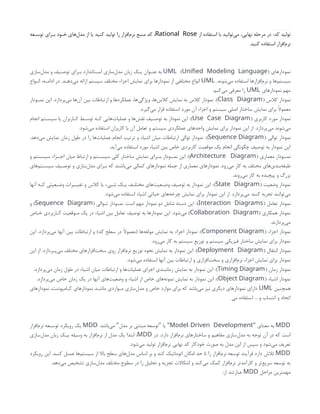 ‫کد‬ ‫تولید‬
‫از‬ ‫استفاده‬ ‫با‬ ‫‌توانید‬
‫ی‬‫م‬ ،‫نهایی‬ ‫مرحله‬ ‫در‬ :
Rational Rose
‫توسـعه‬ ‫بـرای‬ ‫خـود‬ ‫‌های‬
‫ل‬‫مد‬ ‫از‬ ‫یا‬ ‫کنید‬ ‫تولید‬ ‫را‬ ‫‌افزار‬
‫م‬‫نر‬ ‫منبع‬ ‫کد‬ ،
.‫کنید‬ ‫استفاده‬ ‫‌افزار‬
‫م‬‫نر‬
‫نمودارهای‬
( )
UML Unified Modeling Language
‫‌سازی‬
‫ل‬‫مد‬ ‫و‬ ‫ـیف‬
‫ـ‬‫توص‬ ‫ـرای‬
‫ـ‬‫ب‬ ‫ـتاندارد‬
‫ـ‬‫اس‬ ‫‌سازی‬
‫ل‬‫مد‬ ‫زبان‬ ‫ـک‬
‫ـ‬‫ی‬ ‫ـوان‬
‫ـ‬‫عن‬ ‫به‬
.‫‌شوند‬
‫ی‬‫م‬ ‫استفاده‬ ‫‌افزارها‬
‫م‬‫نر‬ ‫و‬ ‫‌ها‬
‫م‬‫سیست‬
UML
‫ـواع‬
‫ـ‬‫ان‬ ،‫ـه‬
‫ـ‬‫ادام‬ ‫در‬ .‫ـد‬
‫ـ‬‫‌ده‬
‫ی‬‫م‬ ‫ارائه‬ ‫سیستم‬ ‫مختلف‬ ‫اجزاء‬ ‫نمایش‬ ‫برای‬ ‫نمودارها‬ ‫از‬ ‫مختلفی‬ ‫انواع‬
‫نمودارهای‬ ‫مهم‬
UML
:‫‌کنم‬
‫ی‬‫م‬ ‫معرفی‬ ‫را‬
( ‫کالس‬ ‫نمودار‬
Class Diagram
)
‫ـودار‬
‫ـ‬‫نم‬ ‫این‬ .‫‌پردازد‬
‫ی‬‫م‬ ‫‌ها‬
‫ن‬‫آ‬ ‫بین‬ ‫ارتباطات‬ ‫و‬ ‫عملکردها‬ ،‫‌ها‬
‫ی‬‫ویژگ‬ ،‫‌ها‬
‫س‬‫کال‬ ‫نمایش‬ ‫به‬ ‫کالس‬ ‫نمودار‬ :
.‫‌گیرد‬
‫ی‬‫م‬ ‫قرار‬ ‫استفاده‬ ‫مورد‬ ‫آن‬ ‫اجزاء‬ ‫و‬ ‫سیستم‬ ‫اصلی‬ ‫ساختار‬ ‫نمایش‬ ‫برای‬ ‫معموًال‬
( ‫کاربری‬ ‫مورد‬ ‫نمودار‬
Use Case Diagram
)
‫انجام‬ ‫ـتم‬
‫ـ‬‫سیس‬ ‫یا‬ ‫ـاربران‬
‫ـ‬‫ک‬ ‫ـط‬
‫ـ‬‫توس‬ ‫ـه‬
‫ـ‬‫ک‬ ‫‌هایی‬
‫ت‬‫عملیا‬ ‫و‬ ‫‌ها‬
‫ش‬‫نق‬ ‫ـیف‬
‫ـ‬‫توص‬ ‫به‬ ‫نمودار‬ ‫این‬ :
.‫‌شود‬
‫ی‬‫م‬ ‫استفاده‬ ‫کاربران‬ ‫با‬ ‫آن‬ ‫تعامل‬ ‫و‬ ‫سیستم‬ ‫عملکردی‬ ‫واحدهای‬ ‫نمایش‬ ‫برای‬ ‫نمودار‬ ‫این‬ ‫از‬ .‫‌پردازد‬
‫ی‬‫م‬ ‫‌شوند‬
‫ی‬‫م‬
( ‫توالی‬ ‫نمودار‬
Sequence Diagram
)
.‫‌دهد‬
‫ی‬‫م‬ ‫نمایش‬ ‫زمان‬ ‫طول‬ ‫در‬ ‫را‬ ‫‌ها‬
‫ت‬‫عملیا‬ ‫انجام‬ ‫ترتیب‬ ‫و‬ ‫اشیاء‬ ‫میان‬ ‫ارتباطات‬ ‫توالی‬ ‫نمودار‬ :
.‫‌آید‬
‫ی‬‫م‬ ‫استفاده‬ ‫مورد‬ ‫اشیاء‬ ‫بین‬ ‫خاص‬ ‫کاربردی‬ ‫موقعیت‬ ‫یک‬ ‫انجام‬ ‫چگونگی‬ ‫توصیف‬ ‫به‬ ‫نمودار‬ ‫این‬
( ‫معماری‬ ‫نمــودار‬
Architecture Diagram
)
‫و‬ ‫سیســتم‬ ‫اجــزاء‬ ‫میان‬ ‫ارتباط‬ ‫و‬ ‫سیســتم‬ ‫کلی‬ ‫ساختار‬ ‫نمایش‬ ‫بــرای‬ ‫نمــودار‬ ‫این‬ :
‫‌های‬
‫م‬‫ـت‬
‫ـ‬‫سیس‬ ‫ـیف‬
‫ـ‬‫توص‬ ‫و‬ ‫‌سازی‬
‫ل‬‫مد‬ ‫ـرای‬
‫ـ‬‫ب‬ ‫که‬ ‫‌باشند‬
‫ی‬‫م‬ ‫کمکی‬ ‫نمودارهای‬ ‫جمله‬ ‫از‬ ‫معماری‬ ‫نمودارهای‬ .‫‌رود‬
‫ی‬‫م‬ ‫کار‬ ‫به‬ ‫مختلف‬ ‫‌های‬
‫ی‬‫‌بند‬
‫ه‬‫طبق‬
.‫‌روند‬
‫ی‬‫م‬ ‫کار‬ ‫به‬ ‫پیچیده‬ ‫و‬ ‫بزرگ‬
( ‫وضعیت‬ ‫نمودار‬
State Diagram
)
‫آنها‬ ‫ـه‬
‫ـ‬‫ک‬ ‫ـعیتی‬
‫ـ‬‫وض‬ ‫ـیرات‬
‫ـ‬‫تغی‬ ‫و‬ ‫کالس‬ ‫یا‬ ‫ـیء‬
‫ـ‬‫ش‬ ‫ـک‬
‫ـ‬‫ی‬ ‫ـف‬
‫ـ‬‫مختل‬ ‫‌های‬
‫ت‬‫ـعی‬
‫ـ‬‫وض‬ ‫توصیف‬ ‫به‬ ‫نمودار‬ ‫این‬ :
.‫‌شود‬
‫ی‬‫م‬ ‫استفاده‬ ‫اشیاء‬ ‫حیاتی‬ ‫‌های‬
‫ه‬‫چرخ‬ ‫نمایش‬ ‫برای‬ ‫نمودار‬ ‫این‬ ‫از‬ .‫‌پردازد‬
‫ی‬‫م‬ ‫کنند‬ ‫تجربه‬ ‫‌توانند‬
‫ی‬‫م‬
( ‫تعامل‬ ‫نمودار‬
Interaction Diagrams
)
( ‫ـوالی‬
‫ـ‬‫ت‬ ‫ـودار‬
‫ـ‬‫نم‬ :‫است‬ ‫مهم‬ ‫نمودار‬ ‫دو‬ ‫شامل‬ ‫دسته‬ ‫این‬ :
Sequence Diagram
‫و‬ )
( ‫همکاری‬ ‫نمودار‬
Collaboration Diagram
‫خـاص‬ ‫کـاربردی‬ ‫مـوقعیت‬ ‫یک‬ ‫در‬ ‫اشیاء‬ ‫بین‬ ‫تعامل‬ ‫توصیف‬ ‫به‬ ‫نمودارها‬ ‫این‬ .‫‌شود‬
‫ی‬‫م‬ )
.‫‌پردازند‬
‫ی‬‫م‬
( ‫اجزاء‬ ‫نمودار‬
Component Diagram
)
‫این‬ .‫‌پردازد‬
‫ی‬‫م‬ ‫آنها‬ ‫بین‬ ‫ارتباطات‬ ‫و‬ )‫کد‬ ‫سطح‬ ‫در‬ ‫(معموًال‬ ‫‌ها‬
‫ه‬‫مولف‬ ‫نمایش‬ ‫به‬ ‫اجزاء‬ ‫نمودار‬ :
.‫‌رود‬
‫ی‬‫م‬ ‫کار‬ ‫به‬ ‫سیستم‬ ‫توزیع‬ ‫و‬ ‫سیستم‬ ‫فیزیکی‬ ‫ساختار‬ ‫نمایش‬ ‫برای‬ ‫نمودار‬
( ‫انتقال‬ ‫نمودار‬
Deployment Diagram
)
‫این‬ ‫از‬ .‫ـردازد‬
‫ـ‬‫‌پ‬
‫ی‬‫م‬ ‫مختلف‬ ‫‌افزارهای‬
‫ت‬‫سخ‬ ‫روی‬ ‫‌افزار‬
‫م‬‫نر‬ ‫توزیع‬ ‫نحوه‬ ‫نمایش‬ ‫به‬ ‫نمودار‬ ‫این‬ :
.‫‌شود‬
‫ی‬‫م‬ ‫استفاده‬ ‫آنها‬ ‫بین‬ ‫ارتباطات‬ ‫و‬ ‫‌افزاری‬
‫ت‬‫سخ‬ ‫و‬ ‫‌افزاری‬
‫م‬‫نر‬ ‫اجزاء‬ ‫نمایش‬ ‫برای‬ ‫نمودار‬
( ‫زمان‬ ‫نمودار‬
Timing Diagram
)
.‫‌پردازد‬
‫ی‬‫م‬ ‫زمان‬ ‫طول‬ ‫در‬ ‫اشیاء‬ ‫میان‬ ‫ارتباطات‬ ‫و‬ ‫‌ها‬
‫ت‬‫عملیا‬ ‫اجرای‬ ‫زمانبندی‬ ‫نمایش‬ ‫به‬ ‫نمودار‬ ‫این‬ :
( ‫اشیاء‬ ‫نمودار‬
Object Diagram
)
.‫‌پردازد‬
‫ی‬‫م‬ ‫خاص‬ ‫زمان‬ ‫یک‬ ‫در‬ ‫آنها‬ ‫‌های‬
‫ت‬‫وضعی‬ ‫و‬ ‫اشیاء‬ ‫از‬ ‫خاص‬ ‫‌های‬
‫ه‬‫نمون‬ ‫نمایش‬ ‫به‬ ‫نمودار‬ ‫این‬ :
‫همچنین‬
UML
‫‌های‬
‫ر‬‫نمودا‬ ،‫ـامپوننت‬
‫ـ‬‫ک‬ ‫‌های‬
‫ر‬‫نمودا‬ ‫ـد‬
‫ـ‬‫مانن‬ ‫ـواردی‬
‫ـ‬‫م‬ ‫‌سازی‬
‫ل‬‫مد‬ ‫و‬ ‫خاص‬ ‫موارد‬ ‫برای‬ ‫که‬ ‫‌باشد‬
‫ی‬‫م‬ ‫نیز‬ ‫دیگری‬ ‫نمودارهای‬ ‫دارای‬
‫می‬ ‫استفاده‬ ... ‫و‬ ‫انتساب‬ ‫و‬ ‫اتحاد‬
MDD
‫معنای‬ ‫به‬
"
-
Model Driven Development
.‫‌باشد‬
‫ی‬‫م‬ ‫مدل‬ ‫بر‬ ‫مبتنی‬ ‫توسعه‬ ‫یا‬
" " "
MDD
‫‌افزار‬
‫م‬‫نر‬ ‫ـعه‬
‫ـ‬‫توس‬ ‫رویکرد‬ ‫یک‬
‫در‬ .‫دارد‬ ‫‌افزار‬
‫م‬‫نر‬ ‫ساختارهای‬ ‫و‬ ‫مفاهیم‬ ‫‌سازی‬
‫ل‬‫مد‬ ‫به‬ ‫توجه‬ ‫آن‬ ‫در‬ ‫که‬ ‫است‬
MDD
‫‌سازی‬
‫ل‬‫مد‬ ‫زبان‬ ‫یــک‬ ‫وسیله‬ ‫به‬ ‫‌افزار‬
‫م‬‫نر‬ ‫از‬ ‫مدل‬ ‫یک‬ ‫ابتدا‬ ،
.‫‌شود‬
‫ی‬‫م‬ ‫تولید‬ ‫‌افزار‬
‫م‬‫نر‬ ‫نهایی‬ ‫کد‬ ‫خودکار‬ ‫صورت‬ ‫به‬ ‫مدل‬ ‫این‬ ‫از‬ ‫سپس‬ ‫و‬ ‫‌شود‬
‫ی‬‫م‬ ‫تعریف‬
MDD
‫رویکرد‬ ‫این‬ .‫کنـد‬ ‫عمـل‬ ‫‌ها‬
‫م‬‫سیست‬ ‫از‬ ‫باال‬ ‫سطح‬ ‫‌های‬
‫ل‬‫مد‬ ‫اساس‬ ‫بر‬ ‫و‬ ‫کند‬ ‫اتوماتیک‬ ‫امکان‬ ‫حد‬ ‫تا‬ ‫را‬ ‫‌افزار‬
‫م‬‫نر‬ ‫توسعه‬ ‫فرآیند‬ ‫دارد‬ ‫تالش‬
.‫‌دهد‬
‫ی‬‫م‬ ‫تشخیص‬ ‫‌سازی‬
‫ل‬‫مد‬ ‫مختلف‬ ‫سطوح‬ ‫در‬ ‫را‬ ‫تحلیل‬ ‫و‬ ‫تجزیه‬ ‫اشکاالت‬ ‫و‬ ‫‌کند‬
‫ی‬‫م‬ ‫کمک‬ ‫‌افزار‬
‫م‬‫نر‬ ‫کارآمدتر‬ ‫و‬ ‫‌تر‬
‫ع‬‫سری‬ ‫توسعه‬ ‫به‬
‫مراحل‬ ‫مهمترین‬
MDD
:‫از‬ ‫عبارتند‬
 