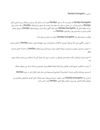 ‫بر‬ ‫شرحی‬
DevOps Evangelist
:
DevOps Evangelist
‫حوزه‬ ‫در‬ ‫که‬ ‫است‬ ‫نقش‬ ‫یک‬
DevOps
‫اجرای‬ ‫اجرایی‬ ‫روند‬ ‫و‬ ‫فرهنگ‬ ‫بر‬ ‫بسیاری‬ ‫تأثیر‬ ‫دارای‬ ‫و‬ ‫شده‬ ‫تعریف‬
DevOps
‫فرهنگ‬ ‫برای‬ ‫مشوق‬ ‫یک‬ ‫و‬ ‫راهنما‬ ‫یک‬ ،‫معلم‬ ‫یک‬ ‫عنوان‬ ‫به‬ ‫شخص‬ ‫این‬ . ‫دارد‬ ‫‌ها‬
‫ن‬‫سازما‬ ‫در‬
DevOps
‫عمل‬ ‫سازمان‬ ‫یک‬ ‫در‬
‫یک‬ ‫اصلی‬ ‫وظیفه‬ .‫‌کند‬
‫ی‬‫م‬
DevOps Evangelist
‫‌های‬
‫ه‬‫اید‬ ‫ترویج‬ ،‫دانش‬ ‫ارتقاء‬ ،‫آگاهی‬ ‫ایجاد‬ ‫شامل‬
DevOps
‫و‬ ‫‌ها‬
‫م‬‫تی‬ ‫تشویق‬ ‫و‬
‫رویکردهای‬ ‫بهتر‬ ‫‌سازی‬
‫ه‬‫پیاد‬ ‫به‬ ‫سازمان‬ ‫اعضای‬
DevOps
.‫است‬
‫یک‬ ‫‌های‬
‫ت‬‫مسئولی‬ ‫و‬ ‫وظایف‬
DevOps Evangelist
:‫باشد‬ ‫موارد‬ ‫این‬ ‫شامل‬ ‫است‬ ‫ممکن‬
1
‫مزایای‬ ‫و‬ ‫اصول‬ ،‫‌ها‬
‫م‬‫مفهو‬ ‫مورد‬ ‫در‬ ‫‌ها‬
‫ی‬‫سخنران‬ ‫و‬ ‫‌ها‬
‫ه‬‫کارگا‬ ،‫آموزشی‬ ‫‌های‬
‫ه‬‫دور‬ ‫ارائه‬ :‫‌رسانی‬
‫ی‬‫آگاه‬ ‫و‬ ‫آموزش‬ .
DevOps
.‫سازمان‬ ‫اعضای‬ ‫به‬
2
‫‌های‬
‫ه‬‫واژ‬ ‫بهتر‬ ‫اجرای‬ ‫برای‬ ‫سازمان‬ ‫اعضای‬ ‫و‬ ‫‌ها‬
‫م‬‫تی‬ ‫از‬ ‫پشتیبانی‬ ‫و‬ ‫تشویق‬ :‫پشتیبانی‬ ‫و‬ ‫تشویق‬ .
DevOps
‫تجربیات‬ ‫گذاری‬ ‫اشتراک‬ ‫به‬ ‫و‬
.‫موفق‬
3
‫بهبود‬ ‫عملیات‬ ‫و‬ ‫توسعه‬ ‫بین‬ ‫ارتباطات‬ ‫که‬ ‫کاری‬ ‫محیط‬ ‫یک‬ ‫سوی‬ ‫به‬ ‫سازمان‬ ‫در‬ ‫فرهنگی‬ ‫تغییر‬ ‫ایجاد‬ ‫به‬ ‫کمک‬ :‫فرهنگی‬ ‫تغییرات‬ ‫اجرای‬ .
.‫یابد‬
4
.‫مختلف‬ ‫‌های‬
‫م‬‫تی‬ ‫بین‬ ‫نزدیک‬ ‫ارتباط‬ ‫و‬ ‫اتوماسیون‬ ،‫‌پذیری‬
‫ف‬‫انعطا‬ ‫فرهنگ‬ ‫ایجاد‬ ‫برای‬ ‫همکاری‬ ‫به‬ ‫اعضا‬ ‫تشویق‬ :‫همکاری‬ ‫به‬ ‫ترغیب‬ .
5
‫حوزه‬ ‫در‬ ‫دانش‬ ‫انتقال‬ ‫و‬ ‫نظر‬ ‫تبادل‬ ‫برای‬ ‫ویدیوها‬ ‫و‬ ‫‌ها‬
‫ی‬‫گردهمای‬ ،‫‌ها‬
‫س‬‫کنفران‬ ،‫جلسات‬ ‫برگزاری‬ :‫رویدادها‬ ‫مدیریت‬ .
DevOps
.
‫یک‬ ‫داشتن‬ ‫با‬
DevOps Evangelist
‫بین‬ ‫همکاری‬ ‫و‬ ‫هماهنگی‬ ‫افزایش‬ ،‫کاری‬ ‫فرهنگ‬ ‫بهبود‬ ‫‌توانند‬
‫ی‬‫م‬ ‫‌ها‬
‫ن‬‫سازما‬ ،‫متعهد‬ ‫و‬ ‫ماهر‬
‫اجرایی‬ ‫سطح‬ ‫ارتقای‬ ‫و‬ ‫وری‬ ‫بهره‬ ‫افزایش‬ ،‫مختلف‬ ‫‌های‬
‫م‬‫تی‬
DevOps
.‫کنند‬ ‫تامین‬ ‫را‬ ‫خود‬
 