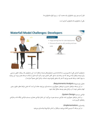 . ‫ها‬ ‫متادولوژی‬ ‫انواع‬ ‫روی‬ ‫و‬ . ‫کرد‬ ‫صحبت‬ ‫باید‬ ‫متادولوژی‬ ‫روی‬ ‫چیز‬ ‫هر‬ ‫از‬ ‫قبل‬
. ‫است‬ ‫آبشاری‬ ‫متادولوژی‬ ‫ها‬ ‫متادولوژی‬ ‫از‬ ‫یکی‬
‫ترتیبی‬ ‫و‬ ‫خطی‬ ‫رویکرد‬ ‫یک‬ ‫متدولوژی‬ ‫این‬ .‫است‬ ‫‌افزار‬
‫م‬‫نر‬ ‫توسعه‬ ‫‌های‬
‫ی‬‫متدولوژ‬ ‫‌ترین‬
‫ه‬‫‌شد‬
‫ه‬‫شناخت‬ ‫و‬ ‫‌ترین‬
‫ی‬‫قدیم‬ ‫از‬ ‫یکی‬ ‫آبشاری‬ ‫متدولوژی‬
‫رویکرد‬ ‫این‬ .‫بروید‬ ‫بعدی‬ ‫مرحله‬ ‫به‬ ‫اینکه‬ ‫از‬ ‫قبل‬ ‫گردد‬ ‫تأیید‬ ‫و‬ ‫شود‬ ‫تکمیل‬ ‫کامل‬ ‫طور‬ ‫به‬ ‫باید‬ ‫مرحله‬ ‫هر‬ ‫که‬ ‫‌دهد‬
‫ی‬‫م‬ ‫ارائه‬ ‫‌افزار‬
‫م‬‫نر‬ ‫توسعه‬ ‫برای‬
:‫از‬ ‫عبارتند‬ ‫معموًال‬ ‫اصلی‬ ‫مراحل‬ .‫‌اند‬
‫ه‬‫شد‬ ‫تعریف‬ ‫واضح‬ ‫‌طور‬
‫ه‬‫ب‬ ‫یک‬ ‫هر‬ ‫که‬ ‫‌شود‬
‫ی‬‫م‬ ‫تقسیم‬ ‫مرحله‬ ‫هفت‬ ‫تا‬ ‫پنج‬ ‫به‬
( ‫‌ها‬
‫ی‬‫نیازمند‬ ‫تحلیل‬
Requirements Analysis
)
‫بدون‬ ‫و‬ ‫دقیق‬ ‫‌طور‬
‫ه‬‫ب‬ ‫نیازها‬ ‫تمامی‬ ‫که‬ ‫است‬ ‫این‬ ‫هدف‬ .‫‌شوند‬
‫ی‬‫م‬ ‫مستندسازی‬ ‫و‬ ‫‌آوری‬
‫ع‬‫جم‬ ‫‌نفعان‬
‫ی‬‫ذ‬ ‫و‬ ‫مشتری‬ ‫نیازهای‬ ،‫مرحله‬ ‫این‬ ‫در‬ -
.‫نشود‬ ‫ایجاد‬ ‫مشکل‬ ‫توسعه‬ ‫بعدی‬ ‫مراحل‬ ‫در‬ ‫تا‬ ‫شوند‬ ‫مشخص‬ ‫ابهام‬
( ‫سیستم‬ ‫طراحی‬
System Design
)
‫طراحی‬ ‫و‬ ،‫داده‬ ‫پایگاه‬ ‫طراحی‬ ،‫سیستم‬ ‫معماری‬ ‫طراحی‬ ‫شامل‬ ‫این‬ .‫‌گیرد‬
‫ی‬‫م‬ ‫صورت‬ ‫سیستم‬ ‫طراحی‬ ،‫شده‬ ‫‌آوری‬
‫ع‬‫جم‬ ‫نیازهای‬ ‫اساس‬ ‫بر‬ -
.‫است‬ ‫کاربری‬ ‫‌های‬
‫ط‬‫راب‬
( ‫‌سازی‬
‫ه‬‫پیاد‬
Implementation
)
.‫‌شود‬
‫ی‬‫م‬ ‫‌سازی‬
‫ه‬‫پیاد‬ ‫‌ها‬
‫ی‬‫طراح‬ ‫اساس‬ ‫بر‬ ‫‌افزار‬
‫م‬‫نر‬ ‫و‬ ‫‌شود‬
‫ی‬‫م‬ ‫انجام‬ ‫نویسی‬ ‫کد‬ ،‫مرحله‬ ‫این‬ ‫در‬ -
 