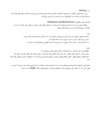( ‫تست‬
Testing
)
.‫ندارد‬ ‫وجود‬ ‫باگی‬ ‫هیچ‬ ‫و‬ ‫‌اند‬
‫ه‬‫شد‬ ‫برآورده‬ ‫‌درستی‬
‫ه‬‫ب‬ ‫نیازها‬ ‫تمامی‬ ‫که‬ ‫شود‬ ‫حاصل‬ ‫اطمینان‬ ‫تا‬ ‫‌شود‬
‫ی‬‫م‬ ‫تست‬ ‫‌افزار‬
‫م‬‫نر‬ ،‫‌سازی‬
‫ه‬‫پیاد‬ ‫از‬ ‫پس‬ -
.‫‌باشند‬
‫ی‬‫م‬ ‫پذیرش‬ ‫تست‬ ‫و‬ ‫سیستم‬ ‫تست‬ ،‫یکپارچگی‬ ‫تست‬ ،‫واحد‬ ‫تست‬ ‫شامل‬ ‫‌ها‬
‫ت‬‫تس‬
( ‫نگهداری‬ ‫و‬ ‫‌سازی‬
‫ه‬‫یکپارچ‬
Integration and Maintenance
)
‫به‬ ‫نیاز‬ ‫است‬ ‫ممکن‬ ،‫زمان‬ ‫طول‬ ‫در‬ .‫‌گیرد‬
‫ی‬‫م‬ ‫قرار‬ ‫عملیاتی‬ ‫محیط‬ ‫در‬ ‫و‬ ‫‌شود‬
‫ی‬‫م‬ ‫داده‬ ‫تحویل‬ ‫مشتری‬ ‫به‬ ‫تست‬ ‫از‬ ‫پس‬ ‫نهایی‬ ‫‌افزار‬
‫م‬‫نر‬ -
.‫‌شود‬
‫ی‬‫م‬ ‫انجام‬ ‫مرحله‬ ‫این‬ ‫در‬ ‫که‬ ‫باشد‬ ‫بهبودها‬ ‫و‬ ‫اصالحات‬
:‫مزایا‬
.‫‌کند‬
‫ی‬‫م‬ ‫کمک‬ ‫اشتباه‬ ‫احتمال‬ ‫کاهش‬ ‫به‬ ‫که‬ ‫است‬ ‫مشخص‬ ‫‌های‬
‫ی‬‫خروج‬ ‫دارای‬ ‫مرحله‬ ‫هر‬ :‫واضح‬ ‫و‬ ‫مشخص‬ ‫ساختار‬ -
.‫است‬ ‫فراهم‬ ‫مرحله‬ ‫هر‬ ‫در‬ ‫پروژه‬ ‫مدیریت‬ ‫و‬ ‫کنترل‬ ‫امکان‬ :‫پروژه‬ ‫کنترل‬ -
.‫است‬ ‫مفید‬ ‫آینده‬ ‫بهبودهای‬ ‫و‬ ‫نگهداری‬ ‫برای‬ ‫که‬ ‫‌شوند‬
‫ی‬‫م‬ ‫مستند‬ ‫‌خوبی‬
‫ه‬‫ب‬ ‫مراحل‬ ‫تمامی‬ : ‫کامل‬ ‫مستندسازی‬ -
:‫معایب‬
.‫است‬ ‫پرهزینه‬ ‫و‬ ‫دشوار‬ ‫پایانی‬ ‫مراحل‬ ‫در‬ ‫‌ها‬
‫ی‬‫نیازمند‬ ‫در‬ ‫تغییرات‬ : ‫کم‬ ‫‌پذیری‬
‫ف‬‫انعطا‬ -
. ‫دارد‬ ‫وجود‬ ‫تعغییرات‬ ‫اعمال‬ ‫برای‬ ‫زیادی‬ ‫سختی‬ ‫و‬ .‫باشد‬ ‫نیاز‬ ‫پروژه‬ ‫تکمیل‬ ‫برای‬ ‫زیادی‬ ‫زمان‬ ،‫خطی‬ ‫رویکرد‬ ‫دلیل‬ ‫به‬ : ‫بودن‬ ‫‌بر‬
‫ن‬‫زما‬ -
‫اعمال‬ ‫قابل‬ ‫‌سختی‬
‫ه‬‫ب‬ ‫آبشاری‬ ‫متدولوژی‬ ‫در‬ ‫که‬ ‫‌کنند‬
‫ی‬‫م‬ ‫تغییر‬ ‫توسعه‬ ‫طول‬ ‫در‬ ‫مشتری‬ ‫واقعی‬ ‫نیازهای‬ ‫گاهی‬ : ‫واقعی‬ ‫نیازهای‬ ‫با‬ ‫تطابق‬ ‫عدم‬ -
.‫است‬
‫در‬ ‫کمتری‬ ‫تغییرات‬ ‫و‬ ‫شده‬ ‫تعریف‬ ‫‌خوبی‬
‫ه‬‫ب‬ ‫‌ها‬
‫ن‬‫آ‬ ‫مشخصات‬ ‫و‬ ‫‌ها‬
‫ی‬‫نیازمند‬ ‫که‬ ‫است‬ ‫مناسب‬ ‫‌هایی‬
‫ه‬‫پروژ‬ ‫برای‬ ‫آبشاری‬ ‫متدولوژی‬ ،‫کلی‬ ‫‌طور‬
‫ه‬‫ب‬
( ‫چابک‬ ‫‌های‬
‫ی‬‫متدولوژ‬ ،‫‌تر‬
‫ه‬‫پیچید‬ ‫‌های‬
‫ط‬‫محی‬ ‫و‬ ‫پویا‬ ‫‌های‬
‫ه‬‫پروژ‬ ‫برای‬ ،‫مقابل‬ ‫در‬ .‫دارند‬ ‫زمان‬ ‫طول‬
Agile
.‫باشند‬ ‫‌تر‬
‫ب‬‫)مناس‬
 