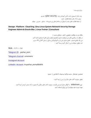 : ‫نویسنده‬ ‫درباره‬
‫رشته‬ ‫آموخته‬ ‫دانش‬ ‫دخت‬ ‫اسمعیل‬ ‫یاشار‬ ‫بنده‬
cyber security
. ‫هستم‬
‫از‬ ‫بیش‬
۱۵
. ‫دارم‬ ‫فعالیت‬ ‫سابقه‬ ‫سال‬
‫مولف‬ - ‫مدرس‬ - ‫مشاور‬ : ‫داد‬ ‫شرح‬ ‫زیر‬ ‫های‬ ‫ساختار‬ ‫در‬ ‫میتوان‬ ‫را‬ ‫بنده‬ ‫های‬ ‫فعالیت‬ ‫جمله‬ ‫از‬
/ / / / / /
Devops Platform Cloud Eng |Gnu Linux System Network Security Storage
/
Engineer Admin & Oracle Dba | Linux Trainer |Consultant
): ‫جدید‬ ‫دنیاهای‬ ‫کشف‬ ‫و‬ ‫تحقیق‬ ‫و‬ ‫مطالعه‬ ‫به‬ ‫مند‬ ‫عالقه‬
. ‫کنم‬ ‫اشاره‬ ‫استراتژی‬ ‫های‬ ‫بازی‬ ‫و‬ ‫اوتلو‬ ‫و‬ ‫شطرنج‬ ‫بازی‬ ‫به‬ ‫میتوانم‬ ‫من‬ ‫های‬ ‫سرگرمی‬ ‫از‬ ‫واقع‬ ‫در‬
‫تبریز‬ ‫الگ‬ ‫گذاران‬ ‫بنیان‬ ‫از‬ ‫یکی‬ ‫و‬ ‫لینوکس‬/‫گنو‬ ‫و‬ ‫باز‬ ‫متن‬ ‫دنیای‬ ‫عاشق‬ . ‫هستم‬ ‫عاشق‬ ‫یک‬ ‫من‬
: ‫کنید‬ ‫پیدا‬ ‫و‬ ‫کنید‬ ‫دنبال‬ ‫را‬ ‫من‬ ‫میتوانید‬ ‫چطور‬ ‫خب‬
: 09141100257
Mob
Telegram ID : yashar_esm
Telegram channel : unixmens
Instagram Account
Linkedin Account :/ /
in yashar_esmaildokht
. ‫بشنوم‬ ‫را‬ ‫انتقادتون‬ ‫یا‬ ‫پیشنهاد‬ ‫هرگونه‬ ‫میشم‬ ‫خوشحال‬ ‫همچنین‬
: ‫کنید‬ ‫پیدا‬ ‫را‬ ‫من‬ ‫از‬ ‫ی‬ ‫دیگر‬ ‫های‬ ‫کتاب‬ ‫میتونید‬ ‫چطور‬
‫توی‬
slideshare
. ‫کنید‬ ‫پیدا‬ ‫را‬ ‫کردم‬ ‫منتشر‬ ‫آزاد‬ ‫بصورت‬ ‫که‬ ‫دیگری‬ ‫های‬ ‫کتاب‬ ‫میتونید‬ ‫بگردید‬ ‫من‬ ‫اسم‬ ‫دنبال‬ ‫گوگل‬ ‫یا‬
‫این‬ ‫از‬ ‫میتوانید‬ ‫هم‬ ‫دونیت‬ ‫جهت‬
‫لینک‬
‫کنید‬ ‫استفاده‬
 