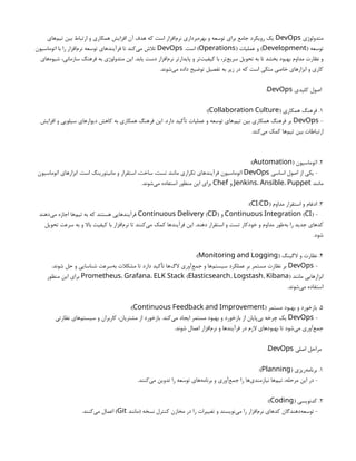 ‫متدولوژی‬
DevOps
‫‌های‬
‫م‬‫تی‬ ‫بین‬ ‫ارتباط‬ ‫و‬ ‫همکاری‬ ‫افزایش‬ ‫آن‬ ‫هدف‬ ‫که‬ ‫است‬ ‫‌افزار‬
‫م‬‫نر‬ ‫‌برداری‬
‫ه‬‫بهر‬ ‫و‬ ‫توسعه‬ ‫برای‬ ‫جامع‬ ‫رویکرد‬ ‫یک‬
( ‫توسعه‬
Development
( ‫عملیات‬ ‫و‬ )
Operations
.‫است‬ )
DevOps
‫اتوماسیون‬ ‫با‬ ‫را‬ ‫‌افزار‬
‫م‬‫نر‬ ‫توسعه‬ ‫فرآیندهای‬ ‫تا‬ ‫‌کند‬
‫ی‬‫م‬ ‫تالش‬
‫‌های‬
‫ه‬‫شیو‬ ،‫سازمانی‬ ‫فرهنگ‬ ‫به‬ ‫متدولوژی‬ ‫این‬ .‫یابد‬ ‫دست‬ ‫‌افزار‬
‫م‬‫نر‬ ‫پایدارتر‬ ‫و‬ ‫‌تر‬
‫ت‬‫کیفی‬ ‫با‬ ،‫‌تر‬
‫ع‬‫سری‬ ‫تحویل‬ ‫به‬ ‫تا‬ ‫بخشد‬ ‫بهبود‬ ‫مداوم‬ ‫نظارت‬ ‫و‬
.‫‌شوند‬
‫ی‬‫م‬ ‫داده‬ ‫توضیح‬ ‫تفصیل‬ ‫به‬ ‫زیر‬ ‫در‬ ‫که‬ ‫است‬ ‫متکی‬ ‫خاصی‬ ‫ابزارهای‬ ‫و‬ ‫کاری‬
‫کلیدی‬ ‫اصول‬
DevOps
:
1
( ‫همکاری‬ ‫فرهنگ‬ .
Collaboration Culture
:)
-
DevOps
‫افزایش‬ ‫و‬ ‫سیلویی‬ ‫دیوارهای‬ ‫کاهش‬ ‫به‬ ‫همکاری‬ ‫فرهنگ‬ ‫این‬ .‫دارد‬ ‫تأکید‬ ‫عملیات‬ ‫و‬ ‫توسعه‬ ‫‌های‬
‫م‬‫تی‬ ‫بین‬ ‫همکاری‬ ‫فرهنگ‬ ‫بر‬
.‫‌کند‬
‫ی‬‫م‬ ‫کمک‬ ‫‌ها‬
‫م‬‫تی‬ ‫بین‬ ‫ارتباطات‬
2
( ‫اتوماسیون‬ .
Automation
:)
‫اساسی‬ ‫اصول‬ ‫از‬ ‫یکی‬ -
DevOps
‫اتوماسیون‬ ‫ابزارهای‬ .‫است‬ ‫مانیتورینگ‬ ‫و‬ ‫استقرار‬ ،‫ساخت‬ ،‫تست‬ ‫مانند‬ ‫تکراری‬ ‫فرآیندهای‬ ‫اتوماسیون‬
‫مانند‬
Jenkins، Ansible، Puppet
‫و‬
Chef
.‫‌شوند‬
‫ی‬‫م‬ ‫استفاده‬ ‫منظور‬ ‫این‬ ‫برای‬
3
( ‫مداوم‬ ‫استقرار‬ ‫و‬ ‫ادغام‬ .
/
CI CD
:)
-
( )
Continuous Integration CI
‫و‬
( )
Continuous Delivery CD
‫‌دهند‬
‫ی‬‫م‬ ‫اجازه‬ ‫‌ها‬
‫م‬‫تی‬ ‫به‬ ‫که‬ ‫هستند‬ ‫فرآیندهایی‬
‫تحویل‬ ‫سرعت‬ ‫به‬ ‫و‬ ‫باال‬ ‫کیفیت‬ ‫با‬ ‫‌افزار‬
‫م‬‫نر‬ ‫تا‬ ‫‌کنند‬
‫ی‬‫م‬ ‫کمک‬ ‫فرآیندها‬ ‫این‬ .‫دهند‬ ‫استقرار‬ ‫و‬ ‫تست‬ ‫خودکار‬ ‫و‬ ‫مداوم‬ ‫‌طور‬
‫ه‬‫ب‬ ‫را‬ ‫جدید‬ ‫کدهای‬
.‫شود‬
4
( ‫الگینگ‬ ‫و‬ ‫نظارت‬ .
Monitoring and Logging
:)
-
DevOps
.‫شوند‬ ‫حل‬ ‫و‬ ‫شناسایی‬ ‫‌سرعت‬
‫ه‬‫ب‬ ‫مشکالت‬ ‫تا‬ ‫دارد‬ ‫تأکید‬ ‫‌ها‬
‫گ‬‫ال‬ ‫‌آوری‬
‫ع‬‫جم‬ ‫و‬ ‫‌ها‬
‫م‬‫سیست‬ ‫عملکرد‬ ‫بر‬ ‫مستمر‬ ‫نظارت‬ ‫بر‬
‫مانند‬ ‫ابزارهایی‬
Prometheus، Grafana، ( , , )
ELK Stack Elasticsearch Logstash Kibana
‫منظور‬ ‫این‬ ‫برای‬
.‫‌شوند‬
‫ی‬‫م‬ ‫استفاده‬
5
( ‫مستمر‬ ‫بهبود‬ ‫و‬ ‫بازخورد‬ .
Continuous Feedback and Improvement
:)
-
DevOps
‫نظارتی‬ ‫‌های‬
‫م‬‫سیست‬ ‫و‬ ‫کاربران‬ ،‫مشتریان‬ ‫از‬ ‫بازخورد‬ .‫‌کند‬
‫ی‬‫م‬ ‫ایجاد‬ ‫مستمر‬ ‫بهبود‬ ‫و‬ ‫بازخورد‬ ‫از‬ ‫‌پایان‬
‫ی‬‫ب‬ ‫چرخه‬ ‫یک‬
.‫شوند‬ ‫اعمال‬ ‫‌افزار‬
‫م‬‫نر‬ ‫و‬ ‫فرآیندها‬ ‫در‬ ‫الزم‬ ‫بهبودهای‬ ‫تا‬ ‫‌شود‬
‫ی‬‫م‬ ‫‌آوری‬
‫ع‬‫جم‬
‫اصلی‬ ‫مراحل‬
DevOps
:
1
( ‫‌ریزی‬
‫ه‬‫برنام‬ .
Planning
:)
.‫‌کنند‬
‫ی‬‫م‬ ‫تدوین‬ ‫را‬ ‫توسعه‬ ‫‌های‬
‫ه‬‫برنام‬ ‫و‬ ‫‌آوری‬
‫ع‬‫جم‬ ‫را‬ ‫‌ها‬
‫ی‬‫نیازمند‬ ‫‌ها‬
‫م‬‫تی‬ ،‫مرحله‬ ‫این‬ ‫در‬ -
2
( ‫کدنویسی‬ .
Coding
:)
‫(مانند‬ ‫نسخه‬ ‫کنترل‬ ‫مخازن‬ ‫در‬ ‫را‬ ‫تغییرات‬ ‫و‬ ‫‌نویسند‬
‫ی‬‫م‬ ‫را‬ ‫‌افزار‬
‫م‬‫نر‬ ‫کدهای‬ ‫‌دهندگان‬
‫ه‬‫توسع‬ -
Git
.‫‌کنند‬
‫ی‬‫م‬ ‫اعمال‬ )
 