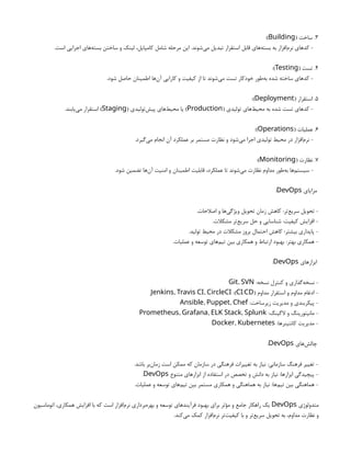 3
( ‫ساخت‬ .
Building
:)
.‫است‬ ‫اجرایی‬ ‫‌های‬
‫ه‬‫بست‬ ‫ساختن‬ ‫و‬ ‫لینک‬ ،‫کامپایل‬ ‫شامل‬ ‫مرحله‬ ‫این‬ .‫‌شوند‬
‫ی‬‫م‬ ‫تبدیل‬ ‫استقرار‬ ‫قابل‬ ‫‌های‬
‫ه‬‫بست‬ ‫به‬ ‫‌افزار‬
‫م‬‫نر‬ ‫کدهای‬ -
4
( ‫تست‬ .
Testing
:)
.‫شود‬ ‫حاصل‬ ‫اطمینان‬ ‫‌ها‬
‫ن‬‫آ‬ ‫کارایی‬ ‫و‬ ‫کیفیت‬ ‫از‬ ‫تا‬ ‫‌شوند‬
‫ی‬‫م‬ ‫تست‬ ‫خودکار‬ ‫‌طور‬
‫ه‬‫ب‬ ‫شده‬ ‫ساخته‬ ‫کدهای‬ -
5
( ‫استقرار‬ .
Deployment
:)
( ‫تولیدی‬ ‫‌های‬
‫ط‬‫محی‬ ‫به‬ ‫شده‬ ‫تست‬ ‫کدهای‬ -
Production
( ‫‌تولیدی‬
‫ش‬‫پی‬ ‫‌های‬
‫ط‬‫محی‬ ‫یا‬ )
Staging
.‫‌یابند‬
‫ی‬‫م‬ ‫استقرار‬ )
6
( ‫عملیات‬ .
Operations
:)
.‫‌گیرد‬
‫ی‬‫م‬ ‫انجام‬ ‫آن‬ ‫عملکرد‬ ‫بر‬ ‫مستمر‬ ‫نظارت‬ ‫و‬ ‫‌شود‬
‫ی‬‫م‬ ‫اجرا‬ ‫تولیدی‬ ‫محیط‬ ‫در‬ ‫‌افزار‬
‫م‬‫نر‬ -
7
( ‫نظارت‬ .
Monitoring
:)
.‫شود‬ ‫تضمین‬ ‫‌ها‬
‫ن‬‫آ‬ ‫امنیت‬ ‫و‬ ‫اطمینان‬ ‫قابلیت‬ ،‫عملکرد‬ ‫تا‬ ‫‌شوند‬
‫ی‬‫م‬ ‫نظارت‬ ‫مداوم‬ ‫‌طور‬
‫ه‬‫ب‬ ‫‌ها‬
‫م‬‫سیست‬ -
‫مزایای‬
DevOps
:
.‫اصالحات‬ ‫و‬ ‫‌ها‬
‫ی‬‫ویژگ‬ ‫تحویل‬ ‫زمان‬ ‫کاهش‬ :‫‌تر‬
‫ع‬‫سری‬ ‫تحویل‬ -
.‫مشکالت‬ ‫‌تر‬
‫ع‬‫سری‬ ‫حل‬ ‫و‬ ‫شناسایی‬ :‫کیفیت‬ ‫افزایش‬ -
.‫تولید‬ ‫محیط‬ ‫در‬ ‫مشکالت‬ ‫بروز‬ ‫احتمال‬ ‫کاهش‬ :‫بیشتر‬ ‫پایداری‬ -
.‫عملیات‬ ‫و‬ ‫توسعه‬ ‫‌های‬
‫م‬‫تی‬ ‫بین‬ ‫همکاری‬ ‫و‬ ‫ارتباط‬ ‫بهبود‬ :‫بهتر‬ ‫همکاری‬ -
‫ابزارهای‬
DevOps
:
:‫نسخه‬ ‫کنترل‬ ‫و‬ ‫‌گذاری‬
‫ه‬‫نسخ‬ -
,
Git SVN
( ‫مداوم‬ ‫استقرار‬ ‫و‬ ‫مداوم‬ ‫ادغام‬ -
/
CI CD
:)
, ,
Jenkins Travis CI CircleCI
:‫زیرساخت‬ ‫مدیریت‬ ‫و‬ ‫پیکربندی‬ -
, ,
Ansible Puppet Chef
:‫الگینگ‬ ‫و‬ ‫مانیتورینگ‬ -
, , ,
Prometheus Grafana ELK Stack Splunk
:‫کانتینرها‬ ‫مدیریت‬ -
,
Docker Kubernetes
‫‌های‬
‫ش‬‫چال‬
DevOps
:
.‫باشد‬ ‫‌بر‬
‫ن‬‫زما‬ ‫است‬ ‫ممکن‬ ‫که‬ ‫سازمان‬ ‫در‬ ‫فرهنگی‬ ‫تغییرات‬ ‫به‬ ‫نیاز‬ :‫سازمانی‬ ‫فرهنگ‬ ‫تغییر‬ -
‫متنوع‬ ‫ابزارهای‬ ‫از‬ ‫استفاده‬ ‫در‬ ‫تخصص‬ ‫و‬ ‫دانش‬ ‫به‬ ‫نیاز‬ :‫ابزارها‬ ‫پیچیدگی‬ -
DevOps
.
.‫عملیات‬ ‫و‬ ‫توسعه‬ ‫‌های‬
‫م‬‫تی‬ ‫بین‬ ‫مستمر‬ ‫همکاری‬ ‫و‬ ‫هماهنگی‬ ‫به‬ ‫نیاز‬ :‫‌ها‬
‫م‬‫تی‬ ‫بین‬ ‫هماهنگی‬ -
‫متدولوژی‬
DevOps
‫اتوماسیون‬ ،‫همکاری‬ ‫افزایش‬ ‫با‬ ‫که‬ ‫است‬ ‫‌افزار‬
‫م‬‫نر‬ ‫‌برداری‬
‫ه‬‫بهر‬ ‫و‬ ‫توسعه‬ ‫فرآیندهای‬ ‫بهبود‬ ‫برای‬ ‫مؤثر‬ ‫و‬ ‫جامع‬ ‫راهکار‬ ‫یک‬
.‫‌کند‬
‫ی‬‫م‬ ‫کمک‬ ‫‌افزار‬
‫م‬‫نر‬ ‫‌تر‬
‫ت‬‫کیفی‬ ‫با‬ ‫و‬ ‫‌تر‬
‫ع‬‫سری‬ ‫تحویل‬ ‫به‬ ،‫مداوم‬ ‫نظارت‬ ‫و‬
 