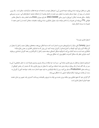 ‫است‬ ‫ممکن‬ .‫بازگردانید‬ ‫فعالیت‬ ‫چرخه‬ ‫به‬ ‫مجددا‬ ‫یا‬ ‫و‬ ‫نموده‬ ‫غیرفعال‬ ‫را‬ ‫آبی‬ ‫قدیمی‬ ‫نمونه‬ ‫‌توانید‬
‫ی‬‫م‬ ‫شما‬ ،‫‌شود‬
‫ی‬‫م‬ ‫فعال‬ ‫سبز‬ ‫وقتی‬
‫ورژن‬ ‫یک‬
‫آن‬ ‫روی‬ ‫بر‬ ‫را‬ ‫جدیدتر‬
‫مسیریابی‬ ‫بر‬ ‫سبز‬ -‫آبی‬ ‫استقرارهای‬ .‫نمایید‬ ‫استفاده‬ ‫آن‬ ‫از‬ ‫بعدی‬ ‫انتشار‬ ‫در‬ ‫جدید‬ ‫سبز‬ ‫عنوان‬ ‫به‬ ‫و‬ ‫نمایید‬ ‫مستقر‬ ‫نمونه‬
‫ترافیک‬
‫رسانی‬ ‫بروز‬ ‫با‬ ‫‌توان‬
‫ی‬‫م‬ ‫را‬ ‫اینکار‬ .‫هستند‬ ‫متکی‬
DNS CNAME
( ‫میزبان‬ ‫برای‬ ‫ها‬
host
‫مقادیر‬ ‫اینحال‬ ‫با‬ .‫رساند‬ ‫انجام‬ ‫به‬ ‫ها‬ )
‫طوالنی‬
TTL
‫تا‬ ‫دهید‬ ‫تغییر‬ ‫را‬ ‫بار‬ ‫کننده‬ ‫متعادل‬ ‫تنظیمات‬ ‫‌توانید‬
‫ی‬‫م‬ ‫شما‬ ،‫جایگزین‬ ‫بعنوان‬ .‫سازد‬ ‫مواجه‬ ‫تاخیر‬ ‫با‬ ‫را‬ ‫تغییرات‬ ‫این‬ ‫‌تواند‬
‫ی‬‫م‬
.‫شوند‬ ‫اعمال‬ ‫سرعت‬ ‫به‬ ‫تغییرات‬
‫چیست؟‬ ‫قناری‬ ‫استقرار‬
‫استقرار‬
Canary
‫در‬ ‫استقرار‬ ‫از‬ ‫قبل‬ ‫را‬ ‫جدید‬ ‫‌افزار‬
‫م‬‫نر‬ ‫‌های‬
‫ه‬‫نسخ‬ ‫‌دهد‬
‫ی‬‫م‬ ‫امکان‬ ‫شما‬ ‫به‬ ‫که‬ ‫است‬ ‫انتشار‬ ‫مدیریت‬ ‫‌های‬
‫ی‬‫استراتژ‬ ‫از‬ ‫دیگر‬ ‫یکی‬
»‫‌سنگ‬
‫ل‬‫زغا‬ ‫معدن‬ ‫در‬ ‫«قناری‬ ‫قیاس‬ ‫نام‬ ‫به‬ ‫که‬ ‫روش‬ ‫این‬ .‫کنید‬ ‫عرضه‬ ‫کاربران‬ ‫از‬ ‫‌ای‬
‫ه‬‫‌شد‬
‫ل‬‫کنتر‬ ‫و‬ ‫کوچک‬ ‫گروه‬ ‫برای‬ ‫کاربر‬ ‫پایگاه‬ ‫کل‬
‫برطرف‬ ‫و‬ ‫شناسایی‬ ‫کاربران‬ ‫همه‬ ‫بر‬ ‫تأثیرگذاری‬ ‫از‬ ‫قبل‬ ‫را‬ ‫جدید‬ ‫نسخه‬ ‫احتمالی‬ ‫مشکل‬ ‫هرگونه‬ ‫تا‬ ‫‌کند‬
‫ی‬‫م‬ ‫کمک‬ ‫شما‬ ‫به‬ ،‫است‬ ‫شده‬ ‫نامگذاری‬
.‫‌رساند‬
‫ی‬‫م‬ ‫حداقل‬ ‫به‬ ‫را‬ ‫برق‬ ‫قطع‬ ‫یا‬ ‫گسترده‬ ‫مشکل‬ ‫یک‬ ‫خطر‬ ‫بنابراین‬ ،‫کنید‬
‫به‬ ‫آبی‬ ‫از‬ ‫جابجایی‬ ‫جای‬ ‫به‬ .‫است‬ ‫همراه‬ ‫بیشتری‬ ‫پذیری‬ ‫ریسک‬ ‫با‬ ‫اینکه‬ ‫جز‬ ‫است‬ ‫سبز‬ -‫آبی‬ ‫مشابه‬ ‫قناری‬ ‫روش‬ ‫به‬ ‫افزار‬ ‫نرم‬ ‫استقرار‬ ‫استراتژی‬
‫از‬ ‫کوچکی‬ ‫بخش‬ ‫در‬ ‫را‬ ‫جدید‬ ‫کد‬ ‫یک‬ ،‫قناری‬ ‫روش‬ ‫به‬ ‫استقرار‬ ‫با‬ .‫‌کنید‬
‫ی‬‫م‬ ‫استفاده‬ ‫شده‬ ‫بندی‬ ‫مرحله‬ ‫رویکرد‬ ‫یک‬ ‫از‬ ‫شما‬ ،‫گام‬ ‫یک‬ ‫در‬ ‫سبز‬
‫های‬ ‫زیرساخت‬
Production
‫به‬ ‫کاربران‬ ‫از‬ ‫کمی‬ ‫عده‬ ‫تنها‬ ،‫یافت‬ ‫دست‬ ‫انتشار‬ ‫جهت‬ ‫تایید‬ ‫به‬ ‫اپلیکیشن‬ ‫اینکه‬ ‫از‬ ‫پس‬ .‫‌کنید‬
‫ی‬‫م‬ ‫مستقر‬
.‫‌رساند‬
‫ی‬‫م‬ ‫حداقل‬ ‫به‬ ‫را‬ ‫خرابی‬ ‫هرگونه‬ ‫اینکار‬ .‫‌شوند‬
‫ی‬‫م‬ ‫هدایت‬ ‫آن‬ ‫سمت‬
‫دهنده‬ ‫نشان‬ ‫زیر‬ ‫تصویر‬ .‫یابد‬ ‫گسترش‬ ‫زیرساخت‬ ‫باقیمانده‬ ‫بر‬ ‫تدریج‬ ‫به‬ ‫تواند‬ ‫می‬ ‫جدید‬ ‫ورژن‬ ،‫نیافته‬ ‫بروز‬ ‫خطایی‬ ‫هیچ‬ ‫که‬ ‫شود‬ ‫گزارش‬ ‫اگر‬
.‫است‬ ‫قناری‬ ‫استقرار‬ ‫اجرای‬ ‫نحوه‬
 