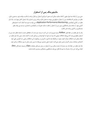 ‫استقرار‬ ‫از‬ ‫پس‬ ‫مانیتورینگ‬
‫است‬ ‫ممکن‬ ‫نمائید‬ ‫اتخاذ‬ ‫را‬ ‫فوق‬ ‫موارد‬ ‫شما‬ ‫اینکه‬ ‫از‬ ‫پس‬ ‫حتی‬
،‫دلیل‬ ‫همین‬ ‫به‬ .‫شود‬ ‫مواجه‬ ‫شکست‬ ‫با‬ ‫برنامه‬ ‫افزار‬ ‫نرم‬ ‫استقرار‬ ‫استراتژی‬ ‫هنوز‬
‫ابزار‬ ‫یک‬ .‫است‬ ‫مهم‬ ‫کامل‬ ‫استقرار‬ ‫یک‬ ‫اجرای‬ ‫و‬ ‫ریزی‬ ‫برنامه‬ ‫اندازه‬ ‫همان‬ ‫به‬ ‫پیوندد‬ ‫می‬ ‫وقوع‬ ‫به‬ ‫استقرار‬ ‫از‬ ‫پس‬ ‫بالفاصله‬ ‫که‬ ‫مواردی‬ ‫بر‬ ‫نظارت‬
( ‫اپلیکیشن‬ ‫کارایی‬ ‫بر‬ ‫نظارت‬
Application Performance Monitoring
‫معیارهای‬ ‫تا‬ ‫کند‬ ‫کمک‬ ‫شما‬ ‫تیم‬ ‫به‬ ‫تواند‬ ‫می‬ ،)
‫مهم‬ ‫کارایی‬
‫بطور‬ ‫تواند‬ ‫می‬ ‫سیستم‬ ‫معماری‬ ‫یا‬ ‫اپلیکیشن‬ ‫در‬ ‫تغییرات‬ .‫نماید‬ ‫نظارت‬ ‫را‬ ‫استقرار‬ ‫از‬ ‫پس‬ ‫سرور‬ ‫پاسخگویی‬ ‫زمان‬ ‫جمله‬ ‫از‬
.‫بگذارد‬ ‫تاثیر‬ ‫برنامه‬ ‫کارایی‬ ‫بر‬ ‫چشمگیری‬
‫نظیر‬ ‫خطا‬ ‫بر‬ ‫نظارت‬ ‫حل‬ ‫راه‬ ‫یک‬
Rollbar
‫از‬ ‫پس‬ ‫شده‬ ‫فعال‬ ‫مجدد‬ ‫یا‬ ‫جدید‬ ‫خطاهای‬ ‫از‬ ‫را‬ ‫شما‬ ‫تیم‬ ‫سرعت‬ ‫به‬ ‫کار‬ ‫این‬ .‫است‬ ‫ضروری‬ ‫بسیار‬
‫استقرار‬
‫بر‬ ‫نظارت‬ ‫ابزار‬ ‫یک‬ ‫بدون‬ .‫نماید‬ ‫کشف‬ ‫را‬ ‫گردد‬ ‫رسیدگی‬ ‫و‬ ‫توجه‬ ‫آنها‬ ‫به‬ ‫فورا‬ ‫است‬ ‫نیاز‬ ‫که‬ ‫مهمی‬ ‫اشکاالت‬ ‫‌تواند‬
‫ی‬‫م‬ ‫که‬ ‫‌سازد‬
‫ی‬‫م‬ ‫مطلع‬
‫آنها‬ ‫دهی‬ ‫گزارش‬ ‫به‬ ‫را‬ ‫زمانی‬ ‫اشکاالت‬ ‫این‬ ‫با‬ ‫مواجهه‬ ‫در‬ ‫کاربران‬ ‫از‬ ‫اندکی‬ ‫عده‬ ‫درحالیکه‬ .‫نشوند‬ ‫کشف‬ ‫هرگز‬ ‫اشکاالت‬ ‫است‬ ‫ممکن‬ ،‫خطا‬
.‫شود‬ ‫زیادی‬ ‫مشکالت‬ ‫بروز‬ ‫به‬ ‫منجر‬ ‫زمان‬ ‫مرور‬ ‫به‬ ‫‌تواند‬
‫ی‬‫م‬ ،‫مشتری‬ ‫منفی‬ ‫تجربه‬ .‫‌کنند‬
‫ی‬‫نم‬ ‫عمل‬ ‫چنین‬ ‫کاربران‬ ‫بیشتر‬ ،‫میدهند‬ ‫اختصاص‬
( ‫عملیات‬ ‫های‬ ‫تیم‬ ‫میان‬ ‫در‬ ‫استقرار‬ ‫از‬ ‫پس‬ ‫مسائل‬ ‫همه‬ ‫از‬ ‫مشترک‬ ‫دید‬ ‫یک‬ ‫خطا‬ ‫بر‬ ‫نظارت‬ ‫ابزار‬ ‫یک‬
Ops
)
( ‫دهندگان‬ ‫توسعه‬ ‫و‬
Dev
)
‫ها‬ ‫تیم‬ ‫به‬ ‫مشترک‬ ‫درک‬ ‫این‬ .‫‌کند‬
‫ی‬‫م‬ ‫ایجاد‬
.‫باشند‬ ‫داشته‬ ‫بیشتری‬ ‫همکاری‬ ‫و‬ ‫پاسخگویی‬ ‫‌دهد‬
‫ی‬‫م‬ ‫امکان‬
 