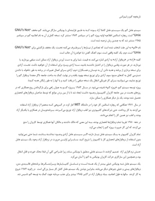 ‫لینوکس‬ ‫و‬ ‫گنو‬ ‫تاریخچه‬
“ ‫مخفف‬ ‫گنو‬ .‫‌باشد‬
‫ی‬‫م‬ ‫سازگار‬ ‫یونیکس‬ ‫با‬ ‫‌ای‬
‫ه‬‫فزایند‬ ‫طــور‬ ‫به‬ ‫کــه‬ ‫بــوده‬ ‫آزاد‬ ‫کامال‬ ‫عامل‬ ‫سیــستم‬ ‫یک‬ ‫گنو‬ ‫عامل‬ ‫سیستم‬
’
GNU s Not
Unix
‫سپتامبر‬ ‫در‬ ‫را‬ ‫گنو‬ ‫پروژه‬ ‫اولیه‬ ‫اطالعیه‬ ‫استالمن‬ ‫ریچارد‬ .‫است‬ ”
۱۹۸۳
‫سپتامبر‬ ‫در‬ ‫گنو‬ ‫اعالمیه‬ ‫نام‬ ‫به‬ ‫آن‬ ‫‌تر‬
‫ل‬‫کام‬ ‫نسخه‬ .‫کرد‬ ‫منتشر‬
۱۹۸۵
.‫است‬ ‫شده‬ ‫ترجمه‬ ‫زبان‬ ‫چندین‬ ‫به‬ ‫که‬ ‫شد‬ ‫منتشر‬
“ ‫برای‬ ‫بازگشتی‬ ‫مخفف‬ ‫یک‬ ،‫نخست‬ ‫‌کند؛‬
‫ی‬‫م‬ ‫بــرطــرف‬ ‫را‬ ‫نیــازها‬ ‫از‬ ‫تعدادی‬ ‫که‬ ‫است‬ ‫شده‬ ‫انتخاب‬ ‫علت‬ ‫این‬ ‫به‬ »‫«گنو‬ ‫نام‬
’
GNU s Not
Unix
.‫است‬ ‫جالب‬ ‫آن‬ )‫خواندن‬ ‫(یا‬ ‫گفتن‬ ‫آهنگ‬ ،‫سوم‬ ،‫است‬ ‫واقعی‬ ‫کلمه‬ ‫یک‬ ،‫دوم‬ ،‫است‬ ”
‫یا‬ ‫بپردازید‬ ‫مبلغی‬ ‫است‬ ‫ممکن‬ ‫آزاد‬ ‫‌افزار‬
‫م‬‫نر‬ ‫آوردن‬ ‫دست‬ ‫به‬ ‫برای‬ ‫شما‬ .‫قیمت‬ ‫نه‬ ،‫‌کند‬
‫ی‬‫م‬ ‫اشاره‬ ‫آزادی‬ ‫به‬ »‫آزاد‬ ‫‌افزار‬
‫م‬‫«نر‬ ‫در‬ »‫«آزاد‬ ‫کلمه‬
‫آزادی‬ ،‫نخست‬ .‫داشت‬ ‫خواهید‬ ‫آن‬ ‫از‬ ‫استفاده‬ ‫برای‬ ‫ویــژه‬ ‫آزادی‬ ‫ســه‬ ،‫باشید‬ ‫داشتــه‬ ‫اختیار‬ ‫در‬ ‫را‬ ‫‌افزار‬
‫م‬‫نر‬ ‫وقتـی‬ ،‫صورت‬ ‫هر‬ ‫در‬ .‫نپردازید‬
‫داشتن‬ ‫با‬ ،‫دلخواه‬ ‫طور‬ ‫به‬ ‫برنامه‬ ‫در‬ ‫تغییرات‬ ‫اعمال‬ ‫بــرای‬ ‫آزادی‬ ،‫دوم‬ ‫همــکاران؛‬ ‫و‬ ‫دوستان‬ ‫به‬ ‫آن‬ ‫دادن‬ ‫هدیه‬ ‫و‬ ‫برنامه‬ ‫از‬ ‫برداری‬ ‫نسخه‬ ‫برای‬
‫را‬ ‫گنو‬ ‫‌افزار‬
‫م‬‫نر‬ ‫مجددا‬ ‫(اگر‬ .‫جامعه‬ ‫ساخت‬ ‫به‬ ‫کمک‬ ‫نهایت‬ ‫در‬ ‫و‬ ‫یافته‬ ‫بهبود‬ ‫نسخه‬ ‫توزیع‬ ‫برای‬ ‫آزادی‬ ،‫سوم‬ ‫منبع؛‬ ‫کدهای‬ ‫به‬ ‫کامل‬ ‫دسترسی‬
.)‫کنید‬ ‫هدیه‬ ‫رایگان‬ ‫طور‬ ‫به‬ ‫را‬ ‫آنها‬ ‫یا‬ ‫و‬ ‫کنید‬ ‫دریافت‬ ‫را‬ ‫مبلغی‬ ‫نسخه‬ ‫یک‬ ‫انتقال‬ ‫فیزیکی‬ ‫کار‬ ‫بــرای‬ ‫‌تــوانـید‬
‫ی‬‫م‬ ،‫نمایید‬ ‫توزیع‬
‫ســال‬ ‫در‬ .‫‌شود‬
‫ی‬‫م‬ ‫نامیده‬ «‫گنو‬ ‫»پروژه‬ ،‫گنو‬ ‫سیستم‬ ‫توسعه‬ ‫پروژه‬
۱۹۸۳
‫در‬ ‫که‬ ‫همکاری‬ ‫روح‬ ‫بازگرداندن‬ ‫برای‬ ‫راهی‬ ‫عنوان‬ ‫به‬ ‫گنــو‬ ‫پــروژه‬
‫انحصاری‬ ‫‌افزارهای‬
‫م‬‫نر‬ ‫صاحبان‬ ‫توسط‬ ‫که‬ ‫موانع‬ ‫بردن‬ ‫بین‬ ‫از‬ ‫با‬ ‫تا‬ ‫شد‬ ‫ایجاد‬ ‫داشـت‬ ‫وجــود‬ ‫کامپیــوتر‬ ‫کاربران‬ ‫جامعه‬ ‫بین‬ ‫در‬ ‫نخست‬ ‫روزهای‬
.‫سازد‬ ‫ممکن‬ ‫را‬ ‫همکاری‬ ‫دیگر‬ ‫بار‬ ‫یک‬ ،‫بودند‬ ‫شده‬ ‫تحمیل‬
‫سال‬ ‫در‬
۱۹۷۱
‫دانشگاه‬ ‫در‬ ‫را‬ ‫خود‬ ‫کار‬ ‫استالمن‬ ‫ریچارد‬ ‫که‬ ‫هنگامی‬
MIT
‫استفاده‬ ‫آزاد‬ ‫‌افزار‬
‫م‬‫نر‬ ‫از‬ ‫منحصرا‬ ‫کــه‬ ‫گــروهی‬ ‫در‬ ،‫کرد‬ ‫آغاز‬
‫آزاد‬ ‫یکدیگر‬ ‫با‬ ‫همکاری‬ ‫در‬ ‫‌نویسان‬
‫ه‬‫بــرنام‬ .‫‌کــردند‬
‫ی‬‫م‬ ‫توزیع‬ ‫آزاد‬ ‫‌افزار‬
‫م‬‫نر‬ ‫اغلب‬ ‫نیز‬ ‫کامپیوتری‬ ‫‌های‬
‫ت‬‫شرک‬ ‫حتی‬ .‫پرداخت‬ ‫کار‬ ‫به‬ ‫‌کردند‬
‫ی‬‫م‬
.‫‌دادند‬
‫ی‬‫م‬ ‫انجام‬ ‫را‬ ‫کار‬ ‫همین‬ ‫نیز‬ ‫اغلب‬ ‫و‬ ‫بودند‬
‫دهه‬ ‫در‬
۱۹۸۰
‫منع‬ ‫را‬ ‫کاربزان‬ ‫توسط‬ ‫همکاری‬ ‫آنها‬ ‫مالکان‬ ‫و‬ ‫داشتند‬ ‫مالک‬ ‫که‬ ‫معنی‬ ‫این‬ ‫بــه‬ ،‫بودند‬ ‫انحصاری‬ ‫‌افزارها‬
‫م‬‫نر‬ ‫تمام‬ ‫تقریبا‬
.‫‌کرد‬
‫ی‬‫م‬ ‫ایجاب‬ ‫را‬ ‫گنو‬ ‫پروژه‬ ‫ضرورت‬ ‫کار‬ ‫این‬ ‫که‬ ‫‌کردند‬
‫ی‬‫م‬
‫‌توانید‬
‫ی‬‫نم‬ ‫حتی‬ ‫شـما‬ ،‫بــاشـد‬ ‫نـداشـته‬ ‫وجــود‬ ‫آزادی‬ ‫عامل‬ ‫سـیـستم‬ ‫اگــر‬ ‫دارند؛‬ ‫نیــاز‬ ‫عامل‬ ‫سیستم‬ ‫یــک‬ ‫به‬ ‫کامپیوتر‬ ‫کاربران‬ ‫تمام‬
‫عامل‬ ‫سیستم‬ ‫یک‬ ‫وجود‬ ،‫آزاد‬ ‫‌افزار‬
‫م‬‫نر‬ ‫در‬ ‫ضرورت‬ ‫اولیــن‬ ‫بنــابــراین‬ .‫کنید‬ ‫شروع‬ ‫را‬ ‫کامپیوتر‬ ‫با‬ ‫کار‬ ‫انحصاری‬ ‫‌افزارهای‬
‫م‬‫نر‬ ‫از‬ ‫استفاده‬ ‫بدون‬
.‫است‬ ‫آزاد‬
‫انتقال‬ ‫قابل‬ ‫و‬ ‫خورده‬ ‫محک‬ ‫قبال‬ ‫آن‬ ‫کلی‬ ‫طــراحی‬ ‫زیرا‬ ‫بساند‬ ‫یونیکس‬ ‫با‬ ‫منطبق‬ ‫عاملی‬ ‫سیستم‬ ‫تا‬ ‫گرفتند‬ ‫تصمیم‬ ‫آزاد‬ ‫افزاری‬ ‫نرم‬ ‫جنبش‬
.‫‌کرد‬
‫ی‬‫م‬ ‫آسان‬ ‫را‬ ‫گنو‬ ‫به‬ ‫یونیکس‬ ‫کاربران‬ ‫حرکت‬ ‫سازگاری‬ ‫این‬ ‫همچنین‬ ‫و‬ ،‫بود‬
،‫متن‬ ‫‌بندی‬
‫ب‬‫قال‬ ‫‌های‬
‫ه‬‫برنام‬ ،‫ویــرایشــگـرها‬ ،‫کامپــایـلرها‬ ‫شــامــل‬ ‫و‬ ‫اســت؛‬ ‫هسته‬ ‫یک‬ ‫از‬ ‫بیشتر‬ ‫خیلی‬ ‫یونیکس‬ ‫شبه‬ ‫عامل‬ ‫سیستم‬ ‫یک‬
‫ژانویه‬ ‫در‬ .‫است‬ ‫بزرگی‬ ‫بسیار‬ ‫کار‬ ‫کامل‬ ‫عامل‬ ‫سیستم‬ ‫یک‬ ‫نوشتن‬ ‫بنابرایـن‬ .‫‌باشد‬
‫ی‬‫م‬ ‫دیگر‬ ‫چیزهای‬ ‫خیلی‬ ‫و‬ ‫پستی‬ ‫‌افزارهای‬
‫م‬‫نر‬
۱۹۸۴
‫شروع‬
‫اکتبر‬ ‫در‬ ‫آزاد‬ ‫‌افزار‬
‫م‬‫نر‬ ‫بنیاد‬ .‫انجامید‬ ‫طول‬ ‫به‬ ‫سالها‬ ‫کردند‬ ‫کار‬ ‫به‬
۱۹۸۵
.‫شد‬ ‫تاسیس‬ ‫گنو‬ ‫توسعه‬ ‫به‬ ‫کمک‬ ‫جهت‬ ‫سرمایه‬ ‫جذب‬ ‫برای‬ ‫بیشتر‬
 