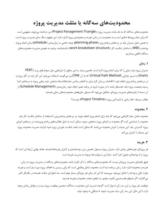 ‫پروژه‬ ‫مدیریت‬ ‫مثلث‬ ‫یا‬ ‫‌گانه‬
‫ه‬‫س‬ ‫‌های‬
‫ت‬‫محدودی‬
( ‫پروژه‬ ‫مدیریت‬ ‫مثلث‬ ‫نام‬ ‫به‬ ‫که‬ ‫‌گانه‬
‫ه‬‫س‬ ‫‌های‬
‫ت‬‫محدودی‬
Project Panagement Triangle
‫است‬ ‫مفهومی‬ ،‫‌شوند‬
‫ی‬‫م‬ ‫شناخته‬ ‫نیز‬ )
‫است؛‬ ‫پروژه‬ ‫مدیریت‬ ‫بنای‬ ‫سنگ‬ ‫مفهوم‬ ‫این‬ .‫دارد‬ ‫اشاره‬ ‫پروژه‬ ‫‌ی‬
‫ه‬‫محدود‬ ‫و‬ ‫هزینه‬ ،‫زمان‬ ‫در‬ ‫محدودیت‬ ‫به‬ ‫و‬ ‫است‬ ‫صادق‬ ‫‌ها‬
‫ه‬‫پروژ‬ ‫تمام‬ ‫برای‬ ‫که‬
( ‫‌ریزی‬
‫ه‬‫برنام‬ ‫‌ی‬
‫ه‬‫مرحل‬ ‫در‬ ‫باید‬ ‫مدیران‬ ‫دلیل‬ ‫همین‬ ‫به‬
planning phase
( ‫‌بندی‬
‫ن‬‫زما‬ ‫به‬ ‫خاصی‬ ‫توجه‬ )
schedule
،‫پروژه‬ ‫اتمام‬ ‫برای‬ )
‫و‬ ‫بودجه‬
WBS
( ‫کار‬ ‫شکست‬ ‫ساختار‬ ‫یا‬
work breakdown structure
‫‌های‬
‫ت‬‫محدودی‬ ‫مدیریت‬ ‫‌ی‬
‫ه‬‫نحو‬ ‫به‬ ‫بیایید‬ .‫‌باشند‬
‫ه‬‫داشت‬ )
.‫بیندازیم‬ ‫نگاهی‬ ‫‌گانه‬
‫ه‬‫س‬
۱
‫زمان‬ .
( ‫پرت‬ ‫نمودارهای‬ ‫مثل‬ ‫ابزارهایی‬ ‫از‬ ‫منظور‬ ‫این‬ ‫به‬ .‫بزنند‬ ‫تخمین‬ ،‫است‬ ‫الزم‬ ‫پروژه‬ ‫اتمام‬ ‫برای‬ ‫که‬ ‫را‬ ‫زمانی‬ ‫باید‬ ‫پروژه‬ ‫مدیران‬
PERT
charts
( ‫بحرانی‬ ‫مسیر‬ ‫یا‬ )
Critical Path Method
‫آن‬ ‫به‬ ‫که‬ )
CPM
‫و‬ ‫پروژه‬ ‫آغاز‬ ‫در‬ ‫باید‬ ‫کار‬ ‫این‬ .‫‌شود‬
‫ی‬‫م‬ ‫استفاده‬ ،‫‌گویند‬
‫ی‬‫م‬ ‫نیز‬
‫اجرا‬ ‫‌ی‬
‫ه‬‫مرحل‬ ‫به‬ ‫پروژه‬ ‫وقتی‬ .‫شود‬ ‫مشخص‬ ‫‌ها‬
‫ت‬‫فعالی‬ ‫تمام‬ ‫رساندن‬ ‫انجام‬ ‫به‬ ‫برای‬ ‫الزم‬ ‫زمان‬ ‫و‬ ‫اقدامات‬ ‫تا‬ ‫شود‬ ‫انجام‬ ‫‌ریزی‬
‫ه‬‫برنام‬ ‫‌ی‬
‫ه‬‫مرحل‬ ‫در‬
( ‫‌بندی‬
‫ن‬‫زما‬ .‫شود‬ ‫ایجاد‬ ‫تغییر‬ ‫برنامه‬ ‫در‬ ‫لزوم‬ ‫صورت‬ ‫در‬ ‫تا‬ ‫باشد‬ ‫‌نظر‬
‫ت‬‫تح‬ ‫باید‬ ‫پروژه‬ ‫وضعیت‬ ،‫رسید‬
Schedule Management
‫از‬ )
.‫هستند‬ ‫زمانی‬ ‫‌های‬
‫ت‬‫محدودی‬ ‫‌وفصل‬
‫ل‬‫ح‬ ‫مسئول‬ ‫که‬ ‫‌شود‬
‫ی‬‫م‬ ‫تشکیل‬ ‫‌ای‬
‫ه‬‫پروژ‬ ‫مدیریت‬ ‫فرایندهای‬ ‫از‬ ‫دسته‬ ‫آن‬
( ‫پروژه‬ ‫الین‬ ‫تایم‬ ‫یا‬ ‫زمانی‬ ‫خط‬ :‫مرتبط‬ ‫مطلب‬
Project Timeline
‫چیست؟‬ )
۲
‫محدوده‬ .
‫باید‬ ‫کار‬ ‫شکست‬ ‫ساختار‬ ‫از‬ ‫استفاده‬ ‫با‬ ‫‌ریزی‬
‫ه‬‫برنام‬ ‫‌ی‬
‫ه‬‫مرحل‬ ‫در‬ .‫شوند‬ ‫انجام‬ ‫پروژه‬ ‫اتمام‬ ‫برای‬ ‫باید‬ ‫که‬ ‫‌شود‬
‫ی‬‫م‬ ‫کارهایی‬ ‌
‫م‬‫تما‬ ‫شامل‬ ‫محدوده‬
‫اجرای‬ ‫‌ی‬
‫ه‬‫مرحل‬ ‫در‬ ‫‌نشده‬
‫ی‬‫‌ریز‬
‫ه‬‫برنام‬ ‫‌های‬
‫ت‬‫فعالی‬ ‫دلیل‬ ‫به‬ ‫است‬ ‫ممکن‬ ،‫نشود‬ ‫مشخص‬ ‫پروژه‬ ‫ابتدای‬ ‫در‬ ‫محدوده‬ ‫اگر‬ .‫کرد‬ ‫شناسایی‬ ‫را‬ ‫محدوده‬
‫پروژه‬ ‫محدوده‬ ‫مدیریت‬ ‫فرایند‬ .‫شود‬ ‫پروژه‬ ‫خوردن‬ ‫شکست‬ ‫باعث‬ ‫است‬ ‫ممکن‬ ‫که‬ ‫‌نامند‬
‫ی‬‫م‬ ‫محدوده‬ ‫خزش‬ ‫را‬ ‫پدیده‬ ‫این‬ .‫یابد‬ ‫گسترش‬ ‫پروژه‬
.‫‌کند‬
‫ی‬‫م‬ ‫کنترل‬ ‫را‬ ‫مسئله‬ ‫این‬
۳
‫هزینه‬ .
‫که‬ ‫است‬ ‫این‬ ‫‌ها‬
‫ن‬‫آ‬ ‫نهایی‬ ‫هدف‬ .‫هستند‬ ‫‌ها‬
‫ه‬‫هزین‬ ‫کنترل‬ ‫و‬ ‫‌بندی‬
‫ه‬‫بودج‬ ،‫زدن‬ ‫تخمین‬ ‫مسئول‬ ‫پروژه‬ ‫مدیران‬ .‫دارد‬ ‫زیادی‬ ‫‌های‬
‫ه‬‫هزین‬ ‫‌ای‬
‫ه‬‫پروژ‬ ‫هر‬
.‫است‬ ‫هزینه‬ ‫مدیریت‬ ‫به‬ ‫مربوط‬ ‫‌ها‬
‫ت‬‫مسئولی‬ ‫این‬ ‫تمام‬ .‫کنند‬ ‫اجرا‬ ‫مقبول‬ ‫‌ای‬
‫ه‬‫بودج‬ ‫با‬ ‫را‬ ‫پروژه‬
،‫زمان‬ ‫به‬ ‫پروژه‬ ‫مدیریت‬ ‫در‬ ‫‌گانه‬
‫ه‬‫س‬ ‫‌های‬
‫ت‬‫محدودی‬ .‫باشد‬ ‫نکرده‬ ‫ذکر‬ ‫را‬ ‫‌گانه‬
‫ه‬‫س‬ ‫‌های‬
‫ت‬‫محدودی‬ ‫که‬ ‫نیست‬ ‫‌ای‬
‫ه‬‫پروژ‬ ‫مدیریت‬ ‫راهنمای‬ ‫هیچ‬
‫هزینه‬ ‫و‬ ‫است‬ ‫نیاز‬ ‫مورد‬ ‫پروژه‬ ‫اهداف‬ ‫به‬ ‫رسیدن‬ ‫برای‬ ‫که‬ ‫است‬ ‫وظایفی‬ ‫شامل‬ ‫محدوده‬ ،‫است‬ ‫شما‬ ‫برنامه‬ ،‫زمان‬ .‫دارد‬ ‫اشاره‬ ‫محدوده‬ ‫و‬ ‫هزینه‬
‫تاثیر‬ ‫یکدیگر‬ ‫بر‬ ‫همیشه‬ ،‫مثلث‬ ‫این‬ ‫ضلع‬ ‫سه‬ .‫است‬ ‫مهم‬ ‫بسیار‬ ‫‌ای‬
‫ه‬‫پروژ‬ ‫هر‬ ‫برای‬ ‫امر‬ ‫این‬ ‫که‬ ‫‌بینید‬
‫ی‬‫م‬ .‫‌شود‬
‫ی‬‫م‬ ‫شامل‬ ‫را‬ ‫بودجه‬ ‫و‬ ‫مالی‬ ‫موارد‬
.‫هستید‬ ‫هزینه‬ ‫و‬ ‫محدوده‬ ‫مجدد‬ ‫تنظیم‬ ‫به‬ ‫مجبور‬ ،‫نکنید‬ ‫‌نشینی‬
‫ب‬‫عق‬ ‫‌موقع‬
‫ه‬‫ب‬ ‫اگر‬ .‫‌گذارند‬
‫ی‬‫م‬
‫وجود‬ ‫زیادی‬ ‫عوامل‬ ‫و‬ ‫نیست‬ ‫پروژه‬ ‫موفقیت‬ ‫متضمن‬ ،‫‌گانه‬
‫ه‬‫س‬ ‫محدودیت‬ ‫این‬ ‫مدیریت‬ ‫اگرچه‬ .‫است‬ ‫استوار‬ ‫رکن‬ ‫سه‬ ‫این‬ ‫بر‬ ‫پروژه‬ ‫هر‬ ‫موفقیت‬
.‫نیاید‬ ‫وجود‬ ‫به‬ ‫مشکلی‬ ‫تا‬ ‫شوند‬ ‫مدیریت‬ ‫باید‬ ،‫رکن‬ ‫سه‬ ‫این‬ ،‫حال‬ ‫این‬ ‫با‬ ‫دارد‬
 