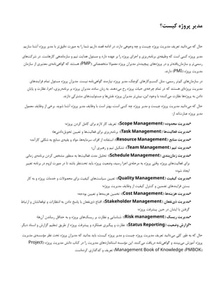 ‫کیست؟‬ ‫پروژه‬ ‫مدیر‬
.‫سازیم‬ ‫آشنا‬ ‫پروژه‬ ‫مدیر‬ ‫با‬ ‫‌تر‬
‫ق‬‫دقی‬ ‫صورت‬ ‫به‬ ‫را‬ ‫شما‬ ‫داریم‬ ‫قصد‬ ‫ادامه‬ ‫در‬ ،‫دارد‬ ‫وجوهی‬ ‫چه‬ ‫و‬ ‫چیست‬ ‫پروژه‬ ‫مدیریت‬ ‫تعریف‬ ‫‌دانید‬
‫ی‬‫م‬ ‫که‬ ‫حال‬
‫‌های‬
‫ت‬‫شرک‬ ‫در‬ .‫کارهاست‬ ‫سازماندهی‬ ‫و‬ ‫تیم‬ ‫هدایت‬ ‫مسئول‬ ‫و‬ ‫دارد‬ ‫عهده‬ ‫بر‬ ‫را‬ ‫پروژه‬ ‫اجرای‬ ‫و‬ ‫‌ریزی‬
‫ه‬‫برنام‬ ‫‌ی‬
‫ه‬‫وظیف‬ ‫که‬ ‫است‬ ‫کسی‬ ‫پروژه‬ ‫مدیر‬
( ‫متخصصانی‬ ‫معموال‬ ‫پروژه‬ ‫مدیران‬ ‫‌تر‬
‫ه‬‫پیچید‬ ‫‌های‬
‫ه‬‫پروژ‬ ‫در‬ ‫و‬ ‫‌تر‬
‫ه‬‫‌یافت‬
‫ن‬‫سازما‬ ‫و‬ ‫‌تر‬
‫ی‬‫رسم‬
PMP
‫سازمان‬ ‫از‬ ‫معتبری‬ ‫‌ی‬
‫ه‬‫‌نام‬
‫ی‬‫گواه‬ ‫که‬ ‫هستند‬ )
( ‫پروژه‬ ‫مدیریت‬
PMI
.‫دارند‬ )
‫فرایندهای‬ ‫تمام‬ ‫مسئول‬ ‫پروژه‬ ‫مدیران‬ .‫نیست‬ ‫‌نامه‬
‫ی‬‫گواه‬ ‫نیازمند‬ ‫پروژه‬ ‫مدیر‬ ،‫کوچک‬ ‫‌وکارهای‬
‫ب‬‫کس‬ ‫مثل‬ ،‫رسمی‬ ‫‌تر‬
‫م‬‫ک‬ ‫‌های‬
‫ن‬‫سازما‬ ‫در‬
‫پایان‬ ‫و‬ ‫نظارت‬ ،‫اجرا‬ ،‫‌ریزی‬
‫ه‬‫برنام‬ ‫بر‬ ‫پروژه‬ ‫مدیران‬ ،‫ساده‬ ‫زبان‬ ‫به‬ .‫‌دهند‬
‫ی‬‫م‬ ‫رخ‬ ‫پروژه‬ ‫حیات‬ ‫‌ی‬
‫ه‬‫چرخ‬ ‫تمام‬ ‫در‬ ‫که‬ ‫هستند‬ ‫‌ای‬
‫ه‬‫پروژ‬ ‫مدیریت‬
.‫دارند‬ ‫مشترکی‬ ‫‌های‬
‫ت‬‫مسئولی‬ ‫و‬ ‫‌ها‬
‫ش‬‫نق‬ ‫پروژه‬ ‫مدیران‬ ‫‌تر‬
‫ش‬‫بی‬ ،‫این‬ ‫وجود‬ ‫با‬ ‫‌کنند؛‬
‫ی‬‫م‬ ‫نظارت‬ ‫‌ها‬
‫ه‬‫پروژ‬ ‫به‬ ‫دادن‬
‫معمول‬ ‫وظایف‬ ‫از‬ ‫برخی‬ .‫شوید‬ ‫آشنا‬ ‫پروژه‬ ‫مدیر‬ ‫وظایف‬ ‫با‬ ‫است‬ ‫بهتر‬ ،‫است‬ ‫کسی‬ ‫چه‬ ‫پروژه‬ ‫مدیر‬ ‫و‬ ‫چیست‬ ‫پروژه‬ ‫مدیریت‬ ‫‌دانید‬
‫ی‬‫م‬ ‫که‬ ‫حال‬
:‫از‬ ‫‌اند‬
‫ت‬‫عبار‬ ‫پروژه‬ ‫مدیر‬
•
( ‫محدوده‬ ‫مدیریت‬
Scope Management
:)
‫پروژه؛‬ ‫کردن‬ ‫کامل‬ ‫برای‬ ‫الزم‬ ‫کار‬ ‫تعریف‬
•
( ‫‌ها‬
‫ت‬‫فعالی‬ ‫مدیریت‬
Task Management
:)
‫‌ها؛‬
‫ی‬‫‌دادن‬
‫ل‬‫تحوی‬ ‫تعیین‬ ‫و‬ ‫‌ها‬
‫ت‬‫فعالی‬ ‫برای‬ ‫‌ریزی‬
‫ه‬‫برنام‬
•
( ‫منابع‬ ‫مدیریت‬
Resource Management
:)
‫کارآمد؛‬ ‫شکلی‬ ‫به‬ ‫منابع‬ ‫‌ی‬
‫ه‬‫بقی‬ ‫و‬ ‫مواد‬ ،‫‌ها‬
‫ه‬‫سرمای‬ ،‫افراد‬ ‫از‬ ‫استفاده‬
•
( ‫تیم‬ ‫مدیریت‬
Team Management
:)
‫آن؛‬ ‫رهبری‬ ‫و‬ ‫تیم‬ ‫تشکیل‬
•
( ‫‌بندی‬
‫ن‬‫زما‬ ‫مدیریت‬
Schedule Management
:)
‫زمانی‬ ‫‌ی‬
‫ه‬‫برنام‬ ‫کردن‬ ‫مشخص‬ ‫منظور‬ ‌
‫ه‬‫ب‬ ‫‌ها‬
‫ت‬‫فعالی‬ ‫مدت‬ ‫تحلیل‬
‫تغییر‬ ‫برنامه‬ ‫در‬ ‫لزوم‬ ‫صورت‬ ‫در‬ ‫تا‬ ‫باشد‬ ‫‌نظر‬
‫ت‬‫تح‬ ‫باید‬ ‫پروژه‬ ‫وضعیت‬ ،‫رسید‬ ‫اجرا‬ ‫‌ی‬
‫ه‬‫مرحل‬ ‫به‬ ‫پروژه‬ ‫وقتی‬ .‫پروژه‬ ‫‌های‬
‫ت‬‫فعالی‬ ‫برای‬
‫شود؛‬ ‫ایجاد‬
•
( ‫کیفیت‬ ‫مدیریت‬
Quality Management
:)
‫کار‬ ‌
‫ه‬‫ب‬ ‫و‬ ‫پروژه‬ ‫خدمات‬ ‫و‬ ‫محصوالت‬ ‫برای‬ ‫کیفیت‬ ‫‌های‬
‫ت‬‫سیاس‬ ‫تعیین‬
‫پروژه؛‬ ‫مدیریت‬ ‫وظایف‬ ‫از‬ ‫کیفیت‬ ‫کنترل‬ ‫و‬ ‫تضمین‬ ‫فرایندهای‬ ‫بستن‬
•
( ‫‌ها‬
‫ه‬‫هزین‬ ‫مدیریت‬
Cost Management
:)
‫بودجه؛‬ ‫تعیین‬ ‫و‬ ‫‌ها‬
‫ه‬‫هزین‬ ‫تخمین‬
•
( ‫‌نفعان‬
‫ی‬‫ذ‬ ‫مدیریت‬
Stakeholder Management
:)
‫ارتباط‬ ‫و‬ ‫توقعاتشان‬ ‫و‬ ‫انتظارات‬ ‫به‬ ‫دادن‬ ‌
‫خ‬‫پاس‬ ‫با‬ ‫‌نفعان‬
‫ی‬‫ذ‬ ‫اقناع‬
‫پروژه؛‬ ‫پیشرفت‬ ‫حین‬ ‫در‬ ‫ایشان‬ ‫با‬ ‫گرفتن‬
•
( ‫ریسک‬ ‫مدیریت‬
Risk management
:)
‫‌ها؛‬
‫ن‬‫آ‬ ‫رساندن‬ ‫حداقل‬ ‌
‫ه‬‫ب‬ ‫و‬ ‫پروژه‬ ‫‌های‬
‫ک‬‫ریس‬ ‫بر‬ ‫نظارت‬ ‫و‬ ‫شناسایی‬
•
( ‫وضعیت‬ ‫گزارش‬
Status Reporting
:)
.‫دیگر‬ ‫اسناد‬ ‫و‬ ‫گزارش‬ ‫تنظیم‬ ‫طریق‬ ‫از‬ ‫پروژه‬ ‫پیشرفت‬ ‫و‬ ‫عملکرد‬ ‫پیگیری‬ ‫و‬ ‫نظارت‬
‫مدیریت‬ ‫‌ی‬
‫ه‬‫مؤسس‬ ‫نظر‬ ‌
‫ت‬‫تح‬ ‫پروژه‬ ‫مدیران‬ ‫که‬ ‫بدانید‬ ‫باید‬ ،‫کیست‬ ‫پروژه‬ ‫مدیر‬ ‫و‬ ‫چیست‬ ‫پروژه‬ ‫مدیریت‬ ‫تعریف‬ ‫‌دانید‬
‫ی‬‫م‬ ‫کلی‬ ‫طور‬ ‫به‬ ‫که‬ ‫حال‬
( ‫پروژه‬ ‫مدیریت‬ ‫دانش‬ ‫کتاب‬ ‫در‬ ‫را‬ ‫مدیریت‬ ‫استانداردهای‬ ‌
‫ه‬‫مؤسس‬ ‫این‬ .‫‌کنند‬
‫ی‬‫م‬ ‫دریافت‬ ‫‌نامه‬
‫ی‬‫گواه‬ ‫و‬ ‫‌بینند‬
‫ی‬‫م‬ ‫آموزش‬ ‫پروژه‬
Project
( )
Management Book of Knowledge PMBOK
.‫‌است‬
‫ه‬‫کرد‬ ‫کدگذاری‬ ‫و‬ ‫تعریف‬ )
 