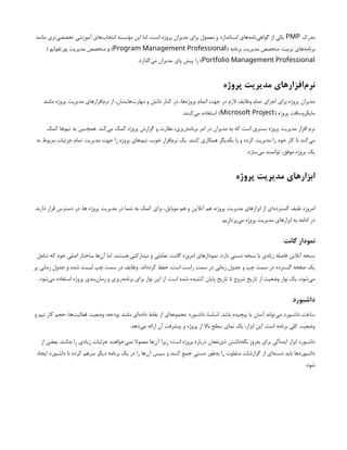 ‫مدرک‬
PMP
‫مانند‬ ‫‌تری‬
‫ی‬‫تخصص‬ ‫آموزشی‬ ‫‌های‬
‫ب‬‫انتخا‬ ‌
‫ه‬‫مؤسس‬ ‫این‬ ‫اما‬ ،‫است‬ ‫پروژه‬ ‫مدیران‬ ‫برای‬ ‫معمول‬ ‫و‬ ‫استاندارد‬ ‫‌های‬
‫ه‬‫‌نام‬
‫ی‬‫گواه‬ ‫از‬ ‫یکی‬
( ‫برنامه‬ ‫مدیریت‬ ‫متخصص‬ ‫تربیت‬ ‫‌های‬
‫ه‬‫برنام‬
Program Management Professional
( ‫پورتفولیو‬ ‫مدیریت‬ ‫متخصص‬ ‫و‬ )
Portfolio Management Professional
.‫‌گذارد‬
‫ی‬‫م‬ ‫مدیران‬ ‫پای‬ ‫پیش‬ ‫را‬ )
‫پروژه‬ ‫مدیریت‬ ‫‌افزارهای‬
‫م‬‫نر‬
‫مانند‬ ‫پروژه‬ ‫مدیریت‬ ‫‌افزارهای‬
‫م‬‫نر‬ ‫از‬ ،‫‌هایشان‬
‫ت‬‫مهار‬ ‫و‬ ‫دانش‬ ‫کنار‬ ‫در‬ ،‫‌ها‬
‫ه‬‫پروژ‬ ‫اتمام‬ ‫جهت‬ ‫در‬ ‫الزم‬ ‫وظایف‬ ‫تمام‬ ‫اجرای‬ ‫برای‬ ‫پروژه‬ ‫مدیران‬
( ‫پروژه‬ ‫مایکروسافت‬
Microsoft Project
.‫‌کنند‬
‫ی‬‫م‬ ‫استفاده‬ )
‫کمک‬ ‫‌ها‬
‫م‬‫تی‬ ‫به‬ ‫همچنین‬ .‫‌کند‬
‫ی‬‫م‬ ‫کمک‬ ‌
‫ه‬‫پروژ‬ ‫گزارش‬ ‫و‬ ‫نظارت‬ ،‫‌ریزی‬
‫ه‬‫برنام‬ ‫امر‬ ‫در‬ ‫مدیران‬ ‫به‬ ‫که‬ ‫است‬ ‫بستری‬ ‫پروژه‬ ‫مدیریت‬ ‫افزار‬ ‫نرم‬
‫به‬ ‫مربوط‬ ‫جزئیات‬ ‫تمام‬ ‫مدیریت‬ ‫جهت‬ ‫را‬ ‫پروژه‬ ‫‌های‬
‫م‬‫تی‬ ،‫خوب‬ ‫‌افزار‬
‫م‬‫نر‬ ‫یک‬ .‫کنند‬ ‫همکاری‬ ‫یکدیگر‬ ‫با‬ ‫و‬ ‫کرده‬ ‫مدیریت‬ ‫را‬ ‫خود‬ ‫کار‬ ‫تا‬ ‫‌کند‬
‫ی‬‫م‬
.‫‌سازد‬
‫ی‬‫م‬ ‫توانمند‬ ،‫موفق‬ ‫پروژه‬ ‫یک‬
‫پروژه‬ ‫مدیریت‬ ‫ابزارهای‬
.‫دارند‬ ‫قرار‬ ‫دسترس‬ ‫در‬ ،‫ها‬ ‫پروژه‬ ‫مدیریت‬ ‫در‬ ‫شما‬ ‫به‬ ‫کمک‬ ‫برای‬ ،‫موبایل‬ ‫هم‬ ‫و‬ ‫آنالین‬ ‫هم‬ ،‫پروژه‬ ‫مدیریت‬ ‫ابزارهای‬ ‫از‬ ‫‌ای‬
‫ه‬‫گسترد‬ ‫طیف‬ ‫امروزه‬
.‫‌پردازیم‬
‫ی‬‫م‬ ‫پروژه‬ ‫مدیریت‬ ‫ابزارهای‬ ‫به‬ ‫ادامه‬ ‫در‬
‫گانت‬ ‫نمودار‬
‫شامل‬ ‫که‬ ‫خود‬ ‫اصلی‬ ‫ساختار‬ ‫‌ها‬
‫ن‬‫آ‬ ‫اما‬ .‫هستند‬ ‫مشارکتی‬ ‫و‬ ‫تعاملی‬ ،‫گانت‬ ‫امروزه‬ ‫نمودارهای‬ .‫دارد‬ ‫دستی‬ ‫نسخه‬ ‫با‬ ‫زیادی‬ ‫فاصله‬ ‫آنالین‬ ‫نسخه‬
‫پر‬ ‫زمانی‬ ‫جدول‬ ‫و‬ ‫شده‬ ‫لیست‬ ‫چپ‬ ‫سمت‬ ‫در‬ ‫وظایف‬ .‫‌اند‬
‫ه‬‫کرد‬ ‫حفظ‬ ،‫است‬ ‫راست‬ ‫سمت‬ ‫در‬ ‫زمانی‬ ‫جدول‬ ‫و‬ ‫چپ‬ ‫سمت‬ ‫در‬ ‫گسترده‬ ‫صفحه‬ ‫یک‬
.‫‌شود‬
‫ی‬‫م‬ ‫استفاده‬ ‫پروژه‬ ‫‌بندی‬
‫ن‬‫زما‬ ‫و‬ ‫‌ریزی‬
‫ه‬‫برنام‬ ‫برای‬ ‫نوار‬ ‫این‬ ‫از‬ .‫است‬ ‫شده‬ ‫کشیده‬ ‫پایان‬ ‫تاریخ‬ ‫تا‬ ‫شروع‬ ‫تاریخ‬ ‫از‬ ‫وضعیت‬ ‫نوار‬ ‫یک‬ ،‫‌شود‬
‫ی‬‫م‬
‫داشبورد‬
‫و‬ ‫تیم‬ ‫کار‬ ‫حجم‬ ،‫‌ها‬
‫ت‬‫فعالی‬ ‫وضعیت‬ ،‫بودجه‬ ‫مانند‬ ‫‌ای‬
‫ه‬‫داد‬ ‫نقاط‬ ‫از‬ ‫‌ای‬
‫ه‬‫مجموع‬ ‫داشبورد‬ ،‫اساسا‬ .‫باشد‬ ‫پیچیده‬ ‫یا‬ ‫آسان‬ ‫‌تواند‬
‫ی‬‫م‬ ‫داشبورد‬ ‫ساخت‬
.‫‌دهد‬
‫ی‬‫م‬ ‫ارائه‬ ‫آن‬ ‫پیشرفت‬ ‫و‬ ‫پروژه‬ ‫از‬ ‫باال‬ ‫سطح‬ ‫نمای‬ ‫یک‬ ،‫ابزار‬ ‫این‬ .‫است‬ ‫برنامه‬ ‫کلی‬ ‫وضعیت‬
‫از‬ ‫بعضی‬ .‫بدانند‬ ‫را‬ ‫زیادی‬ ‫جزئیات‬ ‫‌خواهند‬
‫ی‬‫نم‬ ‫معموال‬ ‫‌ها‬
‫ن‬‫آ‬ ‫زیرا‬ ‫است؛‬ ‫پروژه‬ ‫درباره‬ ‫‌نفعان‬
‫ی‬‫ذ‬ ‫‌داشتن‬
‫ه‬‫نگ‬ ‫‌روز‬
‫ه‬‫ب‬ ‫برای‬ ‫‌آلی‬
‫ه‬‫اید‬ ‫ابزار‬ ‫داشبورد‬
‫ایجاد‬ ‫داشبورد‬ ‫تا‬ ‫کرده‬ ‫سرهم‬ ‫دیگر‬ ‫برنامه‬ ‫یک‬ ‫در‬ ‫را‬ ‫‌ها‬
‫ن‬‫آ‬ ‫سپس‬ ‫و‬ ‫کنند‬ ‫جمع‬ ‫دستی‬ ‫‌طور‬
‫ه‬‫ب‬ ‫را‬ ‫متفاوت‬ ‫گزارشات‬ ‫از‬ ‫‌ای‬
‫ه‬‫دست‬ ‫باید‬ ‫داشبوردها‬
.‫شود‬
 
