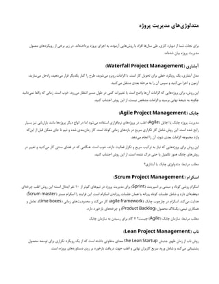 ‫پروژه‬ ‫مدیریت‬ ‫‌های‬
‫ی‬‫متدلوژ‬
‫معمول‬ ‫رویکردهای‬ ‫از‬ ‫برخی‬ ‫زیر‬ ‫در‬ .‫‌اند‬
‫ه‬‫پرداخت‬ ‫پروژه‬ ‫اجرای‬ ‫به‬ ،‫آزموده‬ ‫‌هایی‬
‫ش‬‫رو‬ ‫با‬ ‫افراد‬ ‫‌ها‬
‫ل‬‫سا‬ ‫طی‬ ،‫کاری‬ ‫دوباره‬ ‫از‬ ‫شما‬ ‫نجات‬ ‫برای‬
.‫‌اند‬
‫ه‬‫شد‬ ‫بیان‬ ‫پروژه‬ ‫مدیریت‬
( ‫آبشاری‬
Waterfall Project Management
)
،‫‌سازید‬
‫ی‬‫م‬ ‫‌حل‬
‫ه‬‫را‬ ،‫‌دهید‬
‫ی‬‫م‬ ‫قرار‬ ‫یکدیگر‬ ‫کنار‬ ‫را‬ ‫طرح‬ ،‫‌شوید‬
‫ی‬‫م‬ ‫روبرو‬ ‫الزامات‬ ‫با‬ .‫است‬ ‫کار‬ ‫تحویل‬ ‫برای‬ ‫خطی‬ ‫رویکرد‬ ‫یک‬ ،‫آبشاری‬ ‫مدل‬
.‫‌کنید‬
‫ی‬‫م‬ ‫منتقل‬ ‫بعدی‬ ‫مرحله‬ ‫به‬ ‫را‬ ‫آن‬ ‫سپس‬ ‫و‬ ‫‌کنید‬
‫ی‬‫م‬ ‫اجرا‬ ‫و‬ ‫آزمون‬
‫‌دانید‬
‫ی‬‫نم‬ ‫واقعا‬ ‫که‬ ‫زمانی‬ .‫است‬ ‫خوب‬ ،‫‌رود‬
‫ی‬‫م‬ ‫انتظار‬ ‫مسیر‬ ‫طول‬ ‫در‬ ‫کمی‬ ‫تغییرات‬ ‫یا‬ ‫است‬ ‫واضح‬ ‫‌ها‬
‫ن‬‫آ‬ ‫الزامات‬ ‫که‬ ‫‌هایی‬
‫ه‬‫پروژ‬ ‫برای‬ ،‫روش‬ ‫این‬
.‫کنید‬ ‫اجتناب‬ ‫روش‬ ‫این‬ ‫از‬ ،‫نیست‬ ‫مشخص‬ ‫الزامات‬ ‫و‬ ‫برسید‬ ‫نهایی‬ ‫نتیجه‬ ‫به‬ ‫چگونه‬
( ‫چابک‬
Agile Project Management
)
( ‫اجایل‬ ‫یا‬ ‫چابک‬ ‫پروژه‬ ‫مدیریت‬
Agile
‫بسیار‬ ‫نیز‬ ‫بازاریابی‬ ‫مانند‬ ‫‌ها‬
‫ه‬‫پروژ‬ ‫دیگر‬ ‫انواع‬ ‫در‬ ‫اما‬ ‫‌شود‬
‫ی‬‫م‬ ‫استفاده‬ ‫‌افزاری‬
‫م‬‫نر‬ ‫‌های‬
‫ه‬‫پروژ‬ ‫در‬ ‫اغلب‬ )
‫‌که‬
‫ن‬‫ای‬ ‫از‬ ‫قبل‬ ‫ممکن‬ ‫جای‬ ‫تا‬ ‫تیم‬ ‫و‬ ‫شده‬ ‫‌بندی‬
‫ن‬‫زما‬ ‫کار‬ .‫است‬ ‫کوتاه‬ ‫زمانی‬ ‫‌های‬
‫ه‬‫باز‬ ‫در‬ ‫سریع‬ ‫تکراری‬ ‫کار‬ ‫شامل‬ ‫روش‬ ‫این‬ .‫است‬ ‫شده‬ ‫رایج‬
.‫‌دهد‬
‫ی‬‫م‬ ‫انجام‬ ‫را‬ ‫آن‬ ،‫شود‬ ‫بعدی‬ ‫الزامات‬ ‫مجموعه‬ ‫وارد‬
‫در‬ ‫تغییر‬ ‫و‬ ‫‌کنید‬
‫ی‬‫م‬ ‫کار‬ ‫سنتی‬ ‫فضای‬ ‫در‬ ‫که‬ ‫هنگامی‬ .‫است‬ ‫خوب‬ ،‫دارند‬ ‌
‫ت‬‫فعالی‬ ‫تکرار‬ ‫و‬ ‫سریع‬ ‫ترکیب‬ ‫به‬ ‫نیاز‬ ‫که‬ ‫‌هایی‬
‫ه‬‫پروژ‬ ‫برای‬ ‫روش‬ ‫این‬
.‫کنید‬ ‫اجتناب‬ ‫روش‬ ‫این‬ ‫از‬ ،‫است‬ ‫نشده‬ ‫درک‬ ‫حتی‬ ‫یا‬ ‫تکمیل‬ ‫هنوز‬ ‫چابک‬ ‫‌های‬
‫ش‬‫رو‬
‫آبشاری؟‬ ‫یا‬ ‫چابک‬ ‫متدولوژی‬ :‫مرتبط‬ ‫مطلب‬
( ‫اسکرام‬
Scrum Project Management
)
( ‫اسپرینت‬ ‫بر‬ ‫مبتنی‬ ‫و‬ ‫کوتاه‬ ‫روشی‬ ‫اسکرام‬
Sprint
‫از‬ ‫‌تر‬
‫م‬‫ک‬ ‫‌های‬
‫م‬‫تی‬ ‫در‬ ‫پروژه‬ ‫مدیریت‬ ‫برای‬ )
۱۰
‫‌ای‬
‫ه‬‫چرخ‬ ‫اغلب‬ ‫روش‬ ‫این‬ ‫است؛‬ ‫ایدئال‬ ‫نفر‬
( ‫مستر‬ ‫اسکرام‬ ‫را‬ ‫فرایند‬ ‫این‬ .‫است‬ ‫اسکرام‬ ‫‌ی‬
‫ه‬‫روزان‬ ‫جلسات‬ ‫همان‬ ‫یا‬ ‫روزانه‬ ‫کوتاه‬ ‫جلسات‬ ‫شامل‬ ‫و‬ ‫دارد‬ ‫‌ای‬
‫ه‬‫دوهفت‬
Scrum master
)
( ‫چابک‬ ‫چارچوب‬ ‫در‬ ‫اسکرام‬ .‫‌کند‬
‫ی‬‫م‬ ‫هدایت‬
agile framework
( ‫زمانی‬ ‫‌های‬
‫ت‬‫محدودی‬ ‫و‬ ‫‌کند‬
‫ی‬‫م‬ ‫کار‬ )
time boxes
‫و‬ ‫تعامل‬ ،)
( ‫محصول‬ ‫‌الگ‬
‫ک‬‫ب‬ ،‫تیمی‬ ‫همکاری‬
Product Backlog
.‫دارد‬ ‫بازخورد‬ ‫‌های‬
‫ه‬‫چرخ‬ ‫و‬ )
( ‫چابک‬ ‫سازمان‬ :‫مرتبط‬ ‫مطلب‬
Agile
‫چیست؟‬ )
۷
‫چابک‬ ‌
‫ن‬‫سازما‬ ‫به‬ ‫رسیدن‬ ‫برای‬ ‫گام‬
( ‫ناب‬
Lean Project Management
)
‫جنبش‬ ‫ظهور‬ ‫زمان‬ ‫از‬ ‫ناب‬ ‫روش‬
the Lean Startup
‫محصول‬ ‫توسعه‬ ‫برای‬ ‫تکراری‬ ‫رویکرد‬ ‫یک‬ ‫از‬ ‫که‬ ‫است‬ ‫داشته‬ ‫متفاوتی‬ ‫معنای‬
.‫است‬ ،‫پروژه‬ ‫دستاوردهای‬ ‫روی‬ ‫بر‬ ‫بازخورد‬ ‫دریافت‬ ‫جهت‬ ‫اغلب‬ ‫و‬ ‫نهایی‬ ‫کاربران‬ ‫سریع‬ ‫ورود‬ ‫شامل‬ ‫و‬ ‫‌کند‬
‫ی‬‫م‬ ‫پشتیبانی‬
 