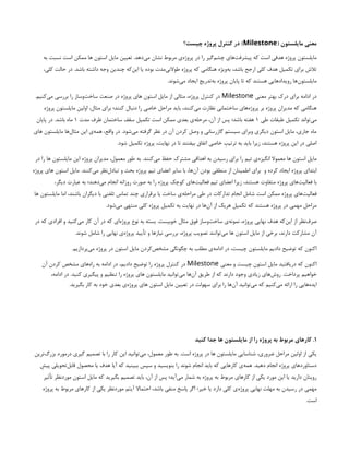 ( ‫مایلستون‬ ‫معنی‬
Milestone
‫چیست؟‬ ‫پروژه‬ ‫کنترل‬ ‫در‬ )
‫به‬ ‫نسبت‬ ‫است‬ ‫ممکن‬ ‫ها‬ ‫استون‬ ‫مایل‬ ‫تعیین‬ .‫‌دهد‬
‫ی‬‫م‬ ‫نشان‬ ‫مربوط‬ ‫‌ی‬
‫ه‬‫پروژ‬ ‫در‬ ‫را‬ ‫‌گیر‬
‫م‬‫چش‬ ‫‌های‬
‌
‫ت‬‫پیشرف‬ ‫که‬ ‫است‬ ‫هدفی‬ ‫پروژه‬ ‫مایلستون‬
،‫کلی‬ ‫حالت‬ ‫در‬ .‫‌باشد‬‫داشته‬ ‫وجه‬ ‫چندین‬ ‫‌که‬
‫ن‬‫ای‬ ‫یا‬ ‫بوده‬ ‫‌مدت‬
‫ی‬‫طوالن‬ ‫پروژه‬ ‫که‬ ‫هنگامی‬ ‫‌ویژه‬
‫ه‬‫ب‬ ،‫باشد‬ ‌
‫ح‬‫ارج‬ ‫کلی‬ ‫هدف‬ ‫تکمیل‬ ‫برای‬ ‫تالش‬
.‫‌شوند‬
‫ی‬‫م‬ ‫ایجاد‬ ‫‌تدریج‬
‫ه‬‫ب‬ ‫پروژه‬ ‫پایان‬ ‫تا‬ ‫که‬ ‫هستند‬ ‫رویدادهایی‬ ‫‌ها‬
‫ن‬‫مایلستو‬
‫معنی‬ ‫بهتر‬ ‫درک‬ ‫برای‬ ‫ادامه‬ ‫در‬
Milestone
.‫‌کنیم‬
‫ی‬‫م‬ ‫بررسی‬ ‫را‬ ‫‌وساز‬
‫ت‬‫ساخ‬ ‫صنعت‬ ‫در‬ ‫پروژه‬ ‫های‬ ‫استون‬ ‫مایل‬ ‫از‬ ‫مثالی‬ ،‫پروژه‬ ‫کنترل‬ ‫در‬
‫پروژه‬ ‫مایلستون‬ ‫اولین‬ ،‫مثال‬ ‫برای‬ ‫کنند؛‬ ‫دنبال‬ ‫را‬ ‫خاصی‬ ‫مراحل‬ ‫باید‬ ،‫‌کنند‬
‫ی‬‫م‬ ‫نظارت‬ ‫ساختمانی‬ ‫‌های‬
‫ه‬‫پروژ‬ ‫بر‬ ‫پروژه‬ ‫مدیران‬ ‫که‬ ‫هنگامی‬
‫طی‬ ‫طبقات‬ ‫تکمیل‬ ‫‌تواند‬
‫ی‬‫م‬
۱
‫مدت‬ ‫ظرف‬ ‫ساختمان‬ ‫سقف‬ ‫تکمیل‬ ‫است‬ ‫ممکن‬ ‫بعدی‬ ‫‌ی‬
‫ه‬‫مرحل‬ ،‫آن‬ ‫از‬ ‫پس‬ ‫باشد؛‬ ‫هفته‬
۱
‫پایان‬ ‫در‬ .‫باشد‬ ‫ماه‬
‫های‬ ‫مایلستون‬ ‫‌ها‬
‫ل‬‫مثا‬ ‫این‬ ‫‌ی‬
‫ه‬‫هم‬ ،‫واقع‬ ‫در‬ .‫‌شود‬
‫ی‬‫م‬ ‫گرفته‬ ‫نظر‬ ‫در‬ ‫آن‬ ‫کردن‬ ‫وصل‬ ‫و‬ ‫گازرسانی‬ ‫سیستم‬ ‫وبرای‬ ‫دیگری‬ ‫استون‬ ‫مایل‬ ،‫جاری‬ ‫ماه‬
.‫شود‬ ‫تکمیل‬ ‫پروژه‬ ،‫نهایت‬ ‫در‬ ‫تا‬ ‫بیفتند‬ ‫اتفاق‬ ‫خاصی‬ ‫ترتیِب‬ ‫به‬ ‫باید‬ ‫زیرا‬ ،‫هستند‬ ‫پروژه‬ ‫این‬ ‫در‬ ‫اصلی‬
‫در‬ ‫را‬ ‫ها‬ ‫مایلستون‬ ‫این‬ ‫پروژه‬ ‫مدیران‬ ،‫معمول‬ ‫طور‬ ‌
‫ه‬‫ب‬ .‫‌کنند‬
‫ی‬‫م‬ ‫حفظ‬ ‫مشترک‬ ‫اهدافی‬ ‫به‬ ‫رسیدن‬ ‫برای‬ ‫را‬ ‫تیم‬ ‫‌ی‬
‫ه‬‫انگیز‬ ‫معموال‬ ‫ها‬ ‫استون‬ ‫مایل‬
‫و‬ ‫کرده‬ ‫ایجاد‬ ‫پروژه‬ ‫ابتدای‬
‫پروژه‬ ‫های‬ ‫استون‬ ‫مایل‬ .‫‌کنند‬
‫ی‬‫م‬ ‫‌نظر‬
‫ل‬‫تباد‬ ‫و‬ ‫بحث‬ ‫پروژه‬ ‫تیم‬ ‫اعضای‬ ‫سایر‬ ‫با‬ ،‫‌ها‬
‫ن‬‫آ‬ ‫بودن‬ ‫منطقی‬ ‫از‬ ‫اطمینان‬ ‫برای‬
،‫دیگر‬ ‫عبارت‬ ‌
‫ه‬‫ب‬ ‫‌دهند؛‬
‫ی‬‫م‬ ‫انجام‬ ‫روزانه‬ ‫‌صورت‬‫به‬ ‫را‬ ‫پروژه‬ ‫کوچک‬ ‫‌های‬
‫ت‬‫فعالی‬ ‫تیم‬ ‫اعضای‬ ‫زیرا‬ ،‫هستند‬ ‫متفاوت‬ ‫پروژه‬ ‫‌های‬
‫ت‬‫فعالی‬ ‫با‬
‫ها‬ ‫مایلستون‬ ‫اما‬ ،‫باشند‬ ‫دیگران‬ ‫با‬ ‫تلفنی‬ ‫تماس‬ ‫چند‬ ‫برقراری‬ ‫یا‬ ‫ساخت‬ ‫‌ی‬
‫ه‬‫مراحل‬ ‫طی‬ ‫در‬ ‫تدارکات‬ ‫انجام‬ ‫شامل‬ ‫است‬ ‫ممکن‬ ‫پروژه‬ ‫‌های‬
‫ت‬‫فعالی‬
.‫‌شود‬
‫ی‬‫م‬ ‫منتهی‬ ‫کلی‬ ‫پروژه‬ ‫تکمیل‬ ‫به‬ ‫نهایت‬ ‫در‬ ‫‌ها‬
‫ن‬‫آ‬ ‫از‬ ‫هریک‬ ‫تکمیل‬ ‫که‬ ‫هستند‬ ‫پروژه‬ ‫در‬ ‫مهمی‬ ‫مراحل‬
‫در‬ ‫که‬ ‫افرادی‬ ‫و‬ ‫‌کنید‬
‫ی‬‫م‬ ‫کار‬ ‫آن‬ ‫در‬ ‫که‬ ‫‌ای‬
‫ه‬‫پروژ‬ ‫نوع‬ ‫به‬ ‫بسته‬ .‫خوبیست‬ ‫مثال‬ ‫فوق‬ ‫‌وساز‬
‫ت‬‫ساخ‬ ‫‌ی‬
‫ه‬‫نمون‬ ،‫پروژه‬ ‫نهایی‬ ‫هدف‬ ‫‌که‬
‫ن‬‫ای‬ ‫از‬ ‫‌نظر‬
‫ف‬‫صر‬
.‫شوند‬ ‫شامل‬ ‫را‬ ‫نهایی‬ ‫‌ی‬
‫ه‬‫پروژ‬ ‫تأیید‬ ‫و‬ ‫نیازها‬ ‫بررسی‬ ،‫پروژه‬ ‫تصویب‬ ‫‌توانند‬
‫ی‬‫م‬ ‫ها‬ ‫استون‬ ‫مایل‬ ‫از‬ ‫برخی‬ ،‫دارند‬ ‫مشارکت‬ ‫آن‬
.‫‌پردازیم‬
‫ی‬‫م‬ ‫پروژه‬ ‫در‬ ‫استون‬ ‫مایل‬ ‫‌کردن‬
‫ص‬‫مشخ‬ ‫چگونگی‬ ‫به‬ ‫مطلب‬ ‫‌ی‬
‫ه‬‫ادام‬ ‫در‬ ،‫چیست‬ ‫مایلستون‬ ‫دادیم‬ ‫توضیح‬ ‫که‬ ‫اکنون‬
‫معنی‬ ‫و‬ ‫چیست‬ ‫استون‬ ‫مایل‬ ‫دریافتید‬ ‫که‬ ‫اکنون‬
Milestone
‫آن‬ ‫کردن‬ ‫مشخص‬ ‫‌های‬
‫ه‬‫را‬ ‫به‬ ‫ادامه‬ ‫در‬ ‌
،‫دادیم‬ ‫توضیح‬ ‫را‬ ‫پروژه‬ ‫کنترل‬ ‫در‬
،‫ادامه‬ ‫در‬ .‫کنید‬ ‫پیگیری‬ ‫و‬ ‫تنظیم‬ ‫را‬ ‫پروژه‬ ‫های‬ ‫مایلستون‬ ‫‌توانید‬
‫ی‬‫م‬ ‫‌ها‬
‫ن‬‫آ‬ ‫طریق‬ ‫از‬ ‫که‬ ‫دارند‬ ‫وجود‬ ‫زیادی‬ ‫‌های‬
‫ش‬‫رو‬ .‫پرداخت‬ ‫خواهیم‬
.‫بگیرید‬ ‫کار‬ ‫به‬ ‫خود‬ ‫بعدی‬ ‫‌ی‬
‫ه‬‫پروژ‬ ‫های‬ ‫استون‬ ‫مایل‬ ‫تعیین‬ ‫در‬ ‫سهولت‬ ‫برای‬ ‫را‬ ‫‌ها‬
‫ن‬‫آ‬ ‫‌توانید‬
‫ی‬‫م‬ ‫که‬ ‫‌کنیم‬
‫ی‬‫م‬ ‫ارائه‬ ‫را‬ ‫‌هایی‬
‫ه‬‫اید‬
۱
‫کنید‬ ‫جدا‬ ‫ها‬ ‫مایلستون‬ ‫از‬ ‫را‬ ‫پروژه‬ ‫به‬ ‫مربوط‬ ‫کارهای‬ .
‫‌ترین‬
‫گ‬‫بزر‬ ‫درمورد‬ ‫گیری‬ ‫تصمیم‬ ‫با‬ ‫را‬ ‫کار‬ ‫این‬ ‫‌توانید‬
‫ی‬‫م‬ ،‫معمول‬ ‫‌طور‬‫به‬ .‫است‬ ‫پروژه‬ ‫در‬ ‫ها‬ ‫مایلستون‬ ‫شناسایی‬ ،‫ضروری‬ ‫مراحل‬ ‫اولین‬ ‫از‬ ‫یکی‬
‫پیِش‬ ‫‌تحویلی‬
‫ل‬‫قاب‬ ‫محصول‬ ‫یا‬ ‫هدف‬ ‫آیا‬ ‫که‬ ‫ببینید‬ ‫سپس‬ ‫و‬ ‫بنویسید‬ ‫را‬ ‫شوند‬ ‫انجام‬ ‫باید‬ ‫که‬ ‫کارهایی‬ ‫‌ی‬
‫ه‬‫هم‬ .‫دهید‬ ‫انجام‬ ‫پروژه‬ ‫دستاوردهای‬
‫تأثیر‬ ‫موردنظر‬ ‫استون‬ ‫مایل‬ ‫که‬ ‫بگیرید‬ ‫تصمیم‬ ‫باید‬ ،‫آن‬ ‫از‬ ‫پس‬ ‫‌آید؛‬
‫ی‬‫م‬ ‫شمار‬ ‫به‬ ‫پروژه‬ ‫به‬ ‫مربوط‬ ‫کارهای‬ ‫از‬ ‫یکی‬ ‫مورد‬ ‫این‬ ‫یا‬ ‫دارید‬ ‫رویتان‬
‫پروژه‬ ‫به‬ ‫مربوط‬ ‫کارهای‬ ‫از‬ ‫یکی‬ ‫موردنظر‬ ‫آیتم‬ ‫احتماال‬ ،‫باشد‬ ‫منفی‬ ‫پاسخ‬ ‫اگر‬ ‫خیر؛‬ ‫یا‬ ‫دارد‬ ‫کلی‬ ‫‌ی‬
‫ه‬‫پروژ‬ ‫نهایی‬ ‫مهلت‬ ‫به‬ ‫رسیدن‬ ‫در‬ ‫مهمی‬
.‫است‬
 