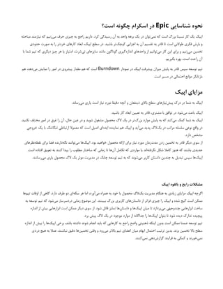 ‫شناسایی‬ ‫نحوه‬
Epic
‫است؟‬ ‫چگونه‬ ‫اسکرام‬ ‫در‬
‫مباحثه‬ ‫نیازمند‬ ‫که‬ ‫‌زنیم‬
‫ی‬‫م‬ ‫حرف‬ ‫چیزی‬ ‫به‬ ‫راجع‬ ‫داریم‬ .‫کرد‬ ‫رسیدگی‬ ‫آن‬ ‫به‬ ‫واحد‬ ‫برهه‬ ‫یک‬ ‫در‬ ‫‌توان‬
‫ی‬‫نم‬ ‫که‬ ‫است‬ ‫بزرگ‬ ‫نسبتا‬ ‫کار‬ ‫یک‬ ‫اپیک‬
‫حدودی‬ ‫صورت‬ ‫به‬ ‫را‬ ‫خردتر‬ ‫کارهای‬ ‫ابعاد‬ ،‫اپیک‬ ‫سطح‬ ‫در‬ .‫باشید‬ ‫‌تر‬
‫ک‬‫کوچ‬ ‫اجزایی‬ ‫به‬ ‫آن‬ ‫تقسیم‬ ‫به‬ ‫قادر‬ ‫تا‬ ‫است‬ ‫طوالنی‬ ‫فکری‬ ‫بارش‬ ‫و‬
‫با‬ ‫شما‬ ‫تیم‬ ‫که‬ ‫دیگری‬ ‫چیز‬ ‫هر‬ ‫یا‬ ‫امتیاز‬ ،‫‌شرت‬
‫ی‬‫ت‬ ‫سایزهای‬ ‫مانند‬ ‫گوناگون‬ ‫‌گیری‬
‫ه‬‫انداز‬ ‫واحدهای‬ ‫از‬ ‫‌توانیم‬
‫ی‬‫م‬ ‫کار‬ ‫این‬ ‫برای‬ ‫و‬ ‫‌زنیم‬
‫ی‬‫م‬ ‫تخمین‬
.‫بگیریم‬ ‫بهره‬ ،‫است‬ ‫راحت‬ ‫آن‬
‫نمودار‬ ‫در‬ ‫اپیک‬ ‫پیشرفت‬ ‫میزان‬ ‫پایش‬ ‫به‬ ‫قادر‬ ‫سپس‬ ‫توسعه‬ ‫تیم‬
Burndown
‫هم‬ ،‫‌دهد‬
‫ی‬‫م‬ ‫نمایش‬ ‫را‬ ‫امور‬ ‫در‬ ‫پیشروی‬ ‫مقدار‬ ‫هم‬ ‫که‬ ‫است‬
.‫است‬ ‫مسیر‬ ‫در‬ ‫احتمالی‬ ‫موانع‬ ‫بازتابگر‬
‫اپیک‬ ‫مزایای‬
.‫‌رساند‬
‫ی‬‫م‬ ‫یاری‬ ‫است‬ ‫نیاز‬ ‫مورد‬ ‫دقیقا‬ ‫آنچه‬ ‫و‬ ‫ذینفعان‬ ‫باالی‬ ‫سطح‬ ‫‌نیازهای‬
‫ش‬‫پی‬ ‫درک‬ ‫در‬ ‫شما‬ ‫به‬ ‫اپیک‬
.‫باشید‬ ‫کار‬ ‫ابعاد‬ ‫تعیین‬ ‫به‬ ‫قادر‬ ،‫مشتری‬ ‫با‬ ‫توافق‬ ‫در‬ ‫‌شود‬
‫ی‬‫م‬ ‫باعث‬ ‫اپیک‬
.‫نکنید‬ ‫مختلف‬ ‫امور‬ ‫در‬ ‫غرق‬ ‫را‬ ‫آن‬ ،‫حال‬ ‫عین‬ ‫در‬ ‫و‬ ‫شوید‬ ‫مشغول‬ ‫محصول‬ ‫الگ‬ ‫بک‬ ‫در‬ ‫‌تر‬
‫گ‬‫بزر‬ ‫موارد‬ ‫پایش‬ ‫به‬ ‫که‬ ‫‌کند‬
‫ی‬‫م‬ ‫کمک‬ ‫شما‬ ‫به‬ ‫اپیک‬
‫خروجی‬ ‫یک‬ ‫با‬ ‫تنگاتنگ‬ ‫ارتباطی‬ ‫معموال‬ ‫که‬ ‫است‬ ‫اصیل‬ ‫‌ای‬
‫ه‬‫اید‬ ‫نماینده‬ ‫هم‬ ‫اپیک‬ ‫و‬ ‫‌آید‬
‫ی‬‫م‬ ‫پدید‬ ‫‌الگ‬
‫ک‬‫ب‬ ‫در‬ ‫مراتب‬ ‫سلسله‬ ‫نوعی‬ ‫واقع‬ ‫در‬
.‫دارد‬ ‫مشخص‬
‫‌نظرهای‬
‫ه‬‫نقط‬ ‫برای‬ ‫فضا‬ ‫‌دارنده‬
‫ه‬‫نگ‬ ‫‌توانند‬
‫ی‬‫م‬ ‫‌ها‬
‫ک‬‫اپی‬ .‫بود‬ ‫خواهید‬ ‫محصول‬ ‫ارائه‬ ‫برای‬ ‫نیاز‬ ‫مورد‬ ‫‌زمان‬
‫ت‬‫مد‬ ‫زدن‬ ‫تخمین‬ ‫به‬ ‫قادر‬ ‫دیگر‬ ‫سوی‬ ‫از‬
.‫است‬ ‫افتاده‬ ‫تعویق‬ ‫به‬ ‫کنند‬ ‫پیدا‬ ‫را‬ ‫مطلوب‬ ‫ساختار‬ ‫که‬ ‫زمانی‬ ‫تا‬ ‫‌ها‬
‫ن‬‫آ‬ ‫تکامل‬ ‫که‬ ‫مواردی‬ ‫یا‬ ‫‌اند‬
‫ه‬‫نگرفت‬ ‫شکل‬ ‫کامال‬ ‫هنوز‬ ‫که‬ ‫باشند‬ ‫جدیدی‬
.‫‌رسانند‬
‫ی‬‫م‬ ‫یاری‬ ‫محصول‬ ‫الگ‬ ‫بک‬ ‫موثر‬ ‫مدیریت‬ ‫در‬ ‫چابک‬ ‫توسعه‬ ‫تیم‬ ‫به‬ ‫که‬ ‫‌شوند‬
‫ی‬‫م‬ ‫کاربر‬ ‫داستان‬ ‫چندین‬ ‫به‬ ‫تبدیل‬ ‫سپس‬ ‫‌ها‬
‫ک‬‫اپی‬
‫اپیک‬ ‫بالقوه‬ ‫و‬ ‫رایج‬ ‫مشکالت‬
‫‌ها‬
‫م‬‫تی‬ ‫اوقات‬ ‫از‬ ‫گاهی‬ .‫دارد‬ ‫طرف‬ ‫دو‬ ‫‌ای‬
‫ه‬‫سک‬ ‫هر‬ ‫اما‬ ،‫‌آورد‬
‫ی‬‫م‬ ‫همراه‬ ‫به‬ ‫خود‬ ‫با‬ ‫محصول‬ ‫‌الگ‬
‫ک‬‫ب‬ ‫مدیریت‬ ‫هنگام‬ ‫به‬ ‫زیادی‬ ‫مزایای‬ ‫اپیک‬ ‫اگرچه‬
‫به‬ ‫توسعه‬ ‫تیم‬ ‫که‬ ‫‌شود‬
‫ی‬‫م‬ ‫دردسرساز‬ ‫زمانی‬ ‫موضوع‬ ‫این‬ .‫ببینند‬ ‫بزرگ‬ ‫کاربری‬ ‫‌های‬
‫ن‬‫داستا‬ ‫از‬ ‫فراتر‬ ‫چیزی‬ ‫را‬ ‫اپیک‬ ‫و‬ ‫شده‬ ‫گیج‬ ‫است‬ ‫ممکن‬
‫اندازه‬ ‫از‬ ‫بیش‬ ‫ابزارهایی‬ ‫است‬ ‫ممکن‬ ‫دیگر‬ ‫سوی‬ ‫از‬ .‫شود‬ ‫قائل‬ ‫تمایز‬ ‫‌ها‬
‫ن‬‫داستا‬ ‫و‬ ‫‌ها‬
‫ک‬‫اپی‬ ‫میان‬ ‫تا‬ ‫‌پردازد‬
‫ی‬‫م‬ ‫چندوجهی‬ ‫ابزارهایی‬ ‫ساخت‬
.‫برد‬ ‫پیش‬ ‫الگ‬ ‫بک‬ ‫در‬ ‫موجود‬ ‫موارد‬ ‫از‬ ‫جداگانه‬ ‫را‬ ‫‌ها‬
‫ک‬‫اپی‬ ‫بتوان‬ ‫تا‬ ‫شود‬ ‫دیده‬ ‫تدارک‬ ‫پیچیده‬
‫اندازه‬ ‫از‬ ‫بیش‬ ‫را‬ ‫‌ها‬
‫ک‬‫اپی‬ ‫برخی‬ ،‫باشد‬ ‫داشته‬ ‫شوند‬ ‫انجام‬ ‫باید‬ ‫که‬ ‫کارهایی‬ ‫به‬ ‫راجع‬ ‫واضح‬ ‫ذهنیتی‬ ‫اینکه‬ ‫بدون‬ ‫است‬ ‫ممکن‬ ‫ضمنا‬ ‫توسعه‬ ‫تیم‬
‫دردی‬ ‫هیچ‬ ‫به‬ ‫عمال‬ ،‫نباشند‬ ‫دقیق‬ ‫‌ها‬
‫ن‬‫تخمی‬ ‫وقتی‬ ‫و‬ ‫‌رود‬
‫ی‬‫م‬ ‫باالتر‬ ‫تیم‬ ‫اعضای‬ ‫میان‬ ‫ابهام‬ ‫احتمال‬ ‫ترتیب‬ ‫بدین‬ .‫بزند‬ ‫تخمین‬ ‫باال‬ ‫سطح‬
.‫‌کنند‬
‫ی‬‫نم‬ ‫‌دهی‬
‫ش‬‫گزار‬ ‫فرایند‬ ‫به‬ ‫کمکی‬ ‫و‬ ‫‌خورند‬
‫ی‬‫نم‬
 