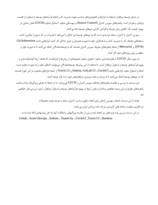 ‫اهمیت‬ ‫از‬ ،‫استقرار‬ ‫و‬ ‫توسعه‬ ‫فرآیندهای‬ ‫انجام‬ ‫و‬ ‫کد‬ ‫مدیریت‬ ‫جهت‬ ‫مناسب‬ ‫‌های‬
‫ی‬‫تکنولوژ‬ ‫و‬ ‫ابزارها‬ ‫از‬ ‫استفاده‬ ،‫‌افزار‬
‫م‬‫نر‬ ‫توسعه‬ ‫دنیای‬ ‫در‬
( ‫کنترل‬ ‫سورس‬ ‫‌های‬
‫م‬‫پلتفر‬ .‫است‬ ‫برخوردار‬ ‫‌ای‬
‫ه‬‫ویژ‬
Source Control
( ‫مداوم‬ ‫استقرار‬ / ‫مداوم‬ ‫پیوستگی‬ ‫و‬ )
CI/CD
‫در‬ ‫حیاتی‬ ‫نقش‬ )
.‫‌کنند‬
‫ی‬‫م‬ ‫ایفا‬ ‫توسعه‬ ‫‌های‬
‫م‬‫تی‬ ‫کارایی‬ ‫افزایش‬ ‫و‬ ‫توسعه‬ ‫زمان‬ ‫کاهش‬ ،‫کد‬ ‫کیفیت‬ ‫بهبود‬
،‫کنند‬ ‫پیگیری‬ ‫را‬ ‫منبع‬ ‫کد‬ ‫در‬ ‫تغییرات‬ ‫تا‬ ‫‌دهد‬
‫ی‬‫م‬ ‫را‬ ‫امکان‬ ‫این‬ ‫توسعه‬ ‫‌های‬
‫م‬‫تی‬ ‫به‬ ‫که‬ ‫است‬ ‫فرآیندی‬ ،‫نسخه‬ ‫کنترل‬ ‫یا‬ ‫کنترل‬ ‫سورس‬
‫مانند‬ ‫ابزارهایی‬ .‫کنند‬ ‫کار‬ ‫تداخل‬ ‫بدون‬ ‫و‬ ‫همزمان‬ ‫صورت‬ ‫به‬ ‫خود‬ ‫همکاران‬ ‫با‬ ‫و‬ ‫کنند‬ ‫مدیریت‬ ‫را‬ ‫کد‬ ‫مختلف‬ ‫‌های‬
‫ه‬‫نسخ‬
Git،Subversion
(SVN)
‫و‬
Mercurial
‫و‬ ‫مؤثر‬ ‫صورت‬ ‫به‬ ‫تا‬ ‫‌کنند‬
‫ی‬‫م‬ ‫کمک‬ ‫‌دهندگان‬
‫ه‬‫توسع‬ ‫به‬ ‫که‬ ‫هستند‬ ‫کنترل‬ ‫سورس‬ ‫معروف‬ ‫‌های‬
‫م‬‫پلتفر‬ ‫جمله‬ ‫از‬
.‫کنند‬ ‫کار‬ ‫خود‬ ‫‌های‬
‫ه‬‫پروژ‬ ‫روی‬ ‫بر‬ ‫منظم‬
،‫دیگر‬ ‫سوی‬ ‫از‬
CI/CD
‫و‬ ‫‌سازی‬
‫ک‬‫اتوماتی‬ ‫‌ها‬
‫ن‬‫آ‬ ‫هدف‬ ‫که‬ ‫ابزارهاست‬ ‫و‬ ‫‌ها‬
‫ش‬‫رو‬ ‫از‬ ‫‌ای‬
‫ه‬‫مجموع‬ ،‫مداوم‬ ‫تحویل‬ / ‫مداوم‬ ‫‌سازی‬
‫ه‬‫یکپارچ‬ ‫یا‬
،‫تست‬ ‫مداوم‬ ‫صورت‬ ‫به‬ ‫را‬ ‫خود‬ ‫کدهای‬ ‫‌توانند‬
‫ی‬‫م‬ ‫‌دهندگان‬
‫ه‬‫توسع‬ ،‫‌ها‬
‫ش‬‫رو‬ ‫این‬ ‫از‬ ‫استفاده‬ ‫با‬ .‫است‬ ‫‌افزار‬
‫م‬‫نر‬ ‫استقرار‬ ‫و‬ ‫توسعه‬ ‫فرآیندهای‬ ‫بهبود‬
‫مانند‬ ‫ابزارهایی‬ .‫دهند‬ ‫استقرار‬ ‫و‬ ‫ادغام‬
Jenkins، GitLab CI ، CircleCI
‫و‬
Travis CI
‫هستند‬ ‫حوزه‬ ‫این‬ ‫در‬ ‫محبوب‬ ‫ابزارهای‬ ‫جمله‬ ‫از‬
.‫کنند‬ ‫عرضه‬ ‫بازار‬ ‫به‬ ‫را‬ ‫خود‬ ‫‌افزارهای‬
‫م‬‫نر‬ ‫بیشتری‬ ‫دقت‬ ‫و‬ ‫سرعت‬ ‫با‬ ‫تا‬ ‫‌کنند‬
‫ی‬‫م‬ ‫کمک‬ ‫توسعه‬ ‫‌های‬
‫م‬‫تی‬ ‫به‬ ‫که‬
‫و‬ ‫کنترل‬ ‫سورس‬ ‫مختلف‬ ‫‌های‬
‫م‬‫پلتفر‬ ‫مقایسه‬ ‫و‬ ‫بررسی‬ ‫به‬ ‫مستند‬ ‫این‬
CI/CD
‫معایب‬ ‫و‬ ‫مزایا‬ ،‫‌ها‬
‫ی‬‫ویژگ‬ ‫معرفی‬ ‫به‬ ‫اینجا‬ ‫در‬ ‫ما‬ .‫‌پردازد‬
‫ی‬‫م‬
‫خواهیم‬ ‫قرار‬ ‫بررسی‬ ‫مورد‬ ‫را‬ ‫‌افزار‬
‫م‬‫نر‬ ‫استقرار‬ ‫و‬ ‫توسعه‬ ‫فرآیندهای‬ ‫بهبود‬ ‫در‬ ‫‌ها‬
‫ن‬‫آ‬ ‫نقش‬ ‫و‬ ‫پرداخت‬ ‫خواهیم‬ ‫زمینه‬ ‫این‬ ‫در‬ ‫مطرح‬ ‫‌های‬
‫م‬‫پلتفر‬
.‫داد‬
‫محصوالت‬ ‫تولید‬ ‫چرخه‬ ‫و‬ ‫نسخه‬ ‫کنترل‬ ‫مناسب‬ ‫سکوی‬ ‫ایجاد‬ ‫برای‬ ‌
‫ل‬‫‌ح‬
‫ه‬‫را‬ ‫بهترین‬ ‫انتخاب‬ ،‫مستند‬ ‫این‬ ‫از‬ ‫هدف‬
.‫باشد‬ ‫می‬ ‫ایران‬ ‫پردازی‬ ‫داده‬ ‫شرکت‬ ‫کاربردی‬ ‫های‬ ‫سامانه‬ ‫معاونت‬ ‫افزاری‬ ‫نرم‬
:‫است‬ ‫شده‬ ‫ارائه‬ ‫پیشنهادی‬ ‫حل‬ ‫راه‬ ‫آنها‬ ‫امکانات‬ ‫و‬ ‫ویژگیهای‬ ‫مقایسه‬ ‫از‬ ‫پس‬ ‫و‬ ‫شده‬ ‫انجام‬ ‫زیر‬ ‫های‬ ‫فرم‬ ‫پلت‬ ‫بررسی‬ ‫مستند‬ ‫این‬ ‫در‬
Gitlab , Azure Devops , Jenkins , TeamCity , CircleCI ,Travis CI , Bamboo
 