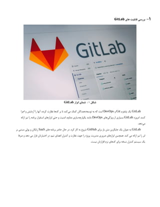 1
-
‫های‬ ‫قابلیت‬ ‫بررسی‬
GitLab
‫شکل‬
1
‫ابزار‬ ‫شمای‬ :
GitLab
GitLab
‫پلتفرم‬ ‫یک‬
Git
‫و‬
DevOps
‫اجرا‬ ‫و‬ ‫آزمایش‬ ‫را‬ ‫آنها‬ ،‫کرده‬ ‫نظارت‬ ‫کدها‬ ‫بر‬ ‫تا‬ ‫‌کند‬
‫ی‬‫م‬ ‫کمک‬ ‫‌دهندگان‬
‫ه‬‫توسع‬ ‫به‬ ‫که‬ ‫است‬
.‫کنند‬
‫امروزه‬
GitLab
‫‌های‬
‫ی‬‫ویژگ‬ ‫از‬ ‫بسیاری‬
DevOps
‫ارائه‬ ‫نیز‬ ‫را‬ ‫برنامه‬ ‫استقرار‬ ‫ابزارهای‬ ‫حتی‬ ‫و‬ ‫امنیت‬ ،‫مداوم‬ ‫‌سازی‬
‫ه‬‫یکپارچ‬ ‫مانند‬
.‫‌دهد‬
‫ی‬‫م‬
GitLab
‫برای‬ ‫باز‬ ‫متن‬ ‫جایگزین‬ ‫یک‬ ‫عنوان‬ ‫به‬
GitHub
‫های‬ ‫برنامه‬ ‫حاضر‬ ‫حال‬ ‫در‬ .‫کرد‬ ‫کار‬ ‫به‬ ‫شروع‬
SaaS
‫بر‬ ‫مبتنی‬ ‫پولی‬ ‫و‬ ‫رایگان‬
‫صرفا‬ ‫و‬ ‫دهد‬ ‫می‬ ‫قرار‬ ‫اختیارتان‬ ‫در‬ ،‫تیم‬ ‫اعضای‬ ‫کنترل‬ ‫و‬ ‫نظارت‬ ‫جهت‬ ‫را‬ ‫پروژه‬ ‫مدیریت‬ ‫ضروری‬ ‫ابزارهای‬ ‫همچنین‬ .‫کند‬ ‫می‬ ‫ارائه‬ ‫نیز‬ ‫را‬ ‫ابر‬
.‫نیست‬ ‫افزارتان‬ ‫نرم‬ ‫کدهای‬ ‫برای‬ ‫نسخه‬ ‫کنترل‬ ‫سیستم‬ ‫یک‬
 