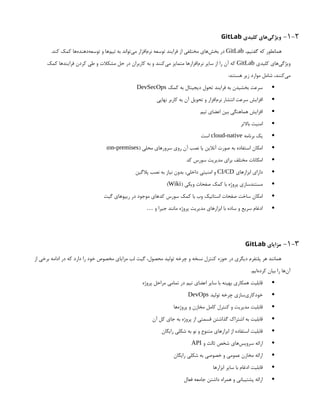 1-2
-
‫کلیدی‬ ‫‌های‬
‫ی‬‫ویژگ‬
GitLab
،‫گفتیم‬ ‫که‬ ‫همانطور‬
GitLab
.‫کند‬ ‫کمک‬ ‫‌ها‬
‫ه‬‫‌دهند‬
‫ه‬‫توسع‬ ‫و‬ ‫‌ها‬
‫م‬‫تی‬ ‫به‬ ‫‌تواند‬
‫ی‬‫م‬ ‫‌افزار‬
‫م‬‫نر‬ ‫توسعه‬ ‫فرایند‬ ‫از‬ ‫مختلفی‬ ‫‌های‬
‫ش‬‫بخ‬ ‫در‬
‫کلیدی‬ ‫‌های‬
‫ی‬‫ویژگ‬
GitLab
‫کمک‬ ‫فرایندها‬ ‫کردن‬ ‫طی‬ ‫و‬ ‫مشکالت‬ ‫حل‬ ‫در‬ ‫کاربران‬ ‫به‬ ‫و‬ ‫‌کنند‬
‫ی‬‫م‬ ‫متمایز‬ ‫‌افزارها‬
‫م‬‫نر‬ ‫سایر‬ ‫از‬ ‫را‬ ‫آن‬ ‫که‬
:‫هستند‬ ‫زیر‬ ‫موارد‬ ‫شامل‬ ،‫‌کنند‬
‫ی‬‫م‬

‫کمک‬ ‫به‬ ‫دیجیتال‬ ‫تحول‬ ‫فرایند‬ ‫به‬ ‫بخشیدن‬ ‫سرعت‬
DevSecOps

‫نهایی‬ ‫کاربر‬ ‫به‬ ‫آن‬ ‫تحویل‬ ‫و‬ ‫‌افزار‬
‫م‬‫نر‬ ‫انتشار‬ ‫سرعت‬ ‫افزایش‬

‫تیم‬ ‫اعضای‬ ‫بین‬ ‫هماهنگی‬ ‫افزایش‬

‫باالتر‬ ‫امنیت‬

‫برنامه‬ ‫یک‬
cloud-native
‫است‬

( ‫محلی‬ ‫‌های‬
‫ر‬‫سرو‬ ‫روی‬ ‫آن‬ ‫نصب‬ ‫یا‬ ‫آنالین‬ ‫صورت‬ ‫به‬ ‫استفاده‬ ‫امکان‬
on-premises
)

‫کد‬ ‫سورس‬ ‫مدیریت‬ ‫برای‬ ‫مختلف‬ ‫امکانات‬

‫ابزارهای‬ ‫دارای‬
CI/CD
‫پالگین‬ ‫نصب‬ ‫به‬ ‫نیاز‬ ‫بدون‬ ،‫داخلی‬ ‫امنیتی‬ ‫و‬

( ‫ویکی‬ ‫صفحات‬ ‫کمک‬ ‫با‬ ‫پروژه‬ ‫مستندسازی‬
Wiki
)

‫گیت‬ ‫ریپوهای‬ ‫در‬ ‫موجود‬ ‫‌های‬
‫د‬‫ک‬ ‫سورس‬ ‫کمک‬ ‫با‬ ‫وب‬ ‫استاتیک‬ ‫صفحات‬ ‫ساخت‬ ‫امکان‬

‫و‬ ‫جیرا‬ ‫مانند‬ ‫پروژه‬ ‫مدیریت‬ ‫ابزارهای‬ ‫با‬ ‫ساده‬ ‫و‬ ‫سریع‬ ‫ادغام‬
…
1-3
-
‫مزایای‬
GitLab
‫از‬ ‫برخی‬ ‫ادامه‬ ‫در‬ ‫که‬ ‫دارد‬ ‫را‬ ‫خود‬ ‫مخصوص‬ ‫مزایای‬ ‫لب‬ ‫گیت‬ ،‫محصول‬ ‫تولید‬ ‫چرخه‬ ‫و‬ ‫نسخه‬ ‫کنترل‬ ‫حوزه‬ ‫در‬ ‫دیگری‬ ‫پلتفرم‬ ‫هر‬ ‫همانند‬
.‫‌ایم‬
‫ه‬‫کرد‬ ‫بیان‬ ‫را‬ ‫‌ها‬
‫ن‬‫آ‬

‫پروژه‬ ‫مراحل‬ ‫تمامی‬ ‫در‬ ‫تیم‬ ‫اعضای‬ ‫سایر‬ ‫با‬ ‫بهینه‬ ‫همکاری‬ ‫قابلیت‬

‫تولید‬ ‫چرخه‬ ‫‌سازی‬
‫ی‬‫خودکار‬
DevOps

‫‌ها‬
‫ه‬‫پروژ‬ ‫و‬ ‫مخازن‬ ‫کامل‬ ‫کنترل‬ ‫و‬ ‫مدیریت‬ ‫قابلیت‬

‫آن‬ ‫کل‬ ‫جای‬ ‫به‬ ‫پروژه‬ ‫از‬ ‫قسمتی‬ ‫گذاشتن‬ ‫اشتراک‬ ‫به‬ ‫قابلیت‬

‫رایگان‬ ‫شکلی‬ ‫به‬ ‫نو‬ ‫و‬ ‫متنوع‬ ‫ابزارهای‬ ‫از‬ ‫استفاده‬ ‫قابلیت‬

‫و‬ ‫ثالث‬ ‫شخص‬ ‫‌های‬
‫س‬‫سروی‬ ‫ارائه‬
API

‫رایگان‬ ‫شکلی‬ ‫به‬ ‫خصوصی‬ ‫و‬ ‫عمومی‬ ‫مخازن‬ ‫ارائه‬

‫ابزارها‬ ‫سایر‬ ‫با‬ ‫ادغام‬ ‫قابلیت‬

‫فعال‬ ‫جامعه‬ ‫داشتن‬ ‫همراه‬ ‫و‬ ‫پشتیبانی‬ ‫ارائه‬
 