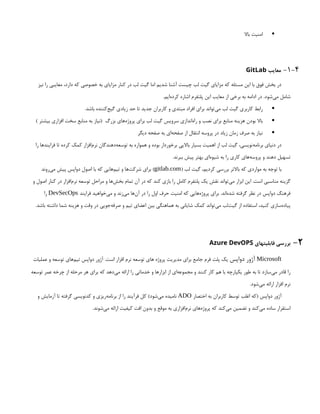 
‫باال‬ ‫امنیت‬
1-4
-
‫معایب‬
GitLab
‫نیز‬ ‫را‬ ‫معایبی‬ ،‫دارد‬ ‫که‬ ‫خصوصی‬ ‫به‬ ‫مزایای‬ ‫کنار‬ ‫در‬ ‫لب‬ ‫گیت‬ ‫اما‬ ‫شدیم‬ ‫آشنا‬ ‫چیست‬ ‫لب‬ ‫گیت‬ ‫مزایای‬ ‫که‬ ‫مسئله‬ ‫این‬ ‫با‬ ‫فوق‬ ‫بخش‬ ‫در‬
.‫‌ایم‬
‫ه‬‫کرد‬ ‫اشاره‬ ‫پلتفرم‬ ‫این‬ ‫معایب‬ ‫از‬ ‫برخی‬ ‫به‬ ‫ادامه‬ ‫در‬ .‫‌شود‬
‫ی‬‫م‬ ‫شامل‬

.‫باشد‬ ‫‌کننده‬
‫ج‬‫گی‬ ‫زیادی‬ ‫حد‬ ‫تا‬ ‫جدید‬ ‫کاربران‬ ‫و‬ ‫مبتدی‬ ‫افراد‬ ‫برای‬ ‫‌تواند‬
‫ی‬‫م‬ ‫لب‬ ‫گیت‬ ‫کاربری‬ ‫رابط‬

) ‫بیشتر‬ ‫افزاری‬ ‫سخت‬ ‫منابع‬ ‫به‬ ‫(نیاز‬ ‫بزرگ‬ ‫‌های‬
‫ه‬‫پروژ‬ ‫برای‬ ‫لب‬ ‫گیت‬ ‫سرویس‬ ‫‌اندازی‬
‫ه‬‫را‬ ‫و‬ ‫نصب‬ ‫برای‬ ‫منابع‬ ‫هزینه‬ ‫بودن‬ ‫باال‬

‫دیگر‬ ‫صفحه‬ ‫به‬ ‫‌ای‬
‫ه‬‫صفح‬ ‫از‬ ‫انتقال‬ ‫پروسه‬ ‫در‬ ‫زیاد‬ ‫زمان‬ ‫صرف‬ ‫به‬ ‫نیاز‬
‫را‬ ‫فرایندها‬ ‫تا‬ ‫کرده‬ ‫کمک‬ ‫‌افزار‬
‫م‬‫نر‬ ‫‌دهندگان‬
‫ه‬‫توسع‬ ‫به‬ ‫همواره‬ ‫و‬ ‫بوده‬ ‫برخوردار‬ ‫باالیی‬ ‫بسیار‬ ‫اهمیت‬ ‫از‬ ‫لب‬ ‫گیت‬ ،‫‌نویسی‬
‫ه‬‫برنام‬ ‫دنیای‬ ‫در‬
.‫ببرند‬ ‫پیش‬ ‫بهتر‬ ‫‌ای‬
‫ه‬‫شیو‬ ‫به‬ ‫را‬ ‫کاری‬ ‫‌های‬
‫ه‬‫پروس‬ ‫و‬ ‫دهند‬ ‫تسهیل‬
( ‫لب‬ ‫گیت‬ ،‫کردیم‬ ‫بررسی‬ ‫باالتر‬ ‫که‬ ‫مواردی‬ ‫به‬ ‫توجه‬ ‫با‬
gitlab.com
‫‌روند‬
‫ی‬‫م‬ ‫پیش‬ ‫دواپس‬ ‫اصول‬ ‫با‬ ‫که‬ ‫‌هایی‬
‫م‬‫تی‬ ‫و‬ ‫‌ها‬
‫ت‬‫شرک‬ ‫برای‬ )
‫و‬ ‫اصول‬ ‫کنار‬ ‫در‬ ‫‌افزار‬
‫م‬‫نر‬ ‫توسعه‬ ‫مراحل‬ ‫و‬ ‫‌ها‬
‫ش‬‫بخ‬ ‫تمام‬ ‫آن‬ ‫در‬ ‫که‬ ‫کند‬ ‫بازی‬ ‫را‬ ‫کامل‬ ‫پلتفرم‬ ‫یک‬ ‫نقش‬ ‫‌تواند‬
‫ی‬‫م‬ ‫ابزار‬ ‫این‬ .‫است‬ ‫مناسبی‬ ‫گزینه‬
‫فرایند‬ ‫‌خواهید‬
‫ی‬‫م‬ ‫و‬ ‫‌زند‬
‫ی‬‫م‬ ‫‌ها‬
‫ن‬‫آ‬ ‫در‬ ‫را‬ ‫اول‬ ‫حرف‬ ‫امنیت‬ ‫که‬ ‫‌هایی‬
‫ه‬‫پروژ‬ ‫برای‬ .‫‌اند‬
‫ه‬‫شد‬ ‫گرفته‬ ‫نظر‬ ‫در‬ ‫دواپس‬ ‫فرهنگ‬
DevSecOps
‫را‬
.‫باشد‬ ‫داشته‬ ‫شما‬ ‫هزینه‬ ‫و‬ ‫وقت‬ ‫در‬ ‫‌جویی‬
‫ه‬‫صرف‬ ‫و‬ ‫تیم‬ ‫اعضای‬ ‫بین‬ ‫هماهنگی‬ ‫به‬ ‫شایانی‬ ‫کمک‬ ‫‌تواند‬
‫ی‬‫م‬ ‫‌لب‬
‫ت‬‫گی‬ ‫از‬ ‫استفاده‬ ،‫کنید‬ ‫‌سازی‬
‫ه‬‫پیاد‬
2
-
‫قابلیتهای‬ ‫بررسی‬
Azure DevOPS
Microsoft
‫دواپس‬ ‫آژور‬
‫عملیات‬ ‫و‬ ‫توسعه‬ ‫‌های‬
‫م‬‫تی‬ ‫دواپس‬ ‫آژور‬ .‫است‬ ‫افزار‬ ‫نرم‬ ‫توسعه‬ ‫های‬ ‫پروژه‬ ‫مدیریت‬ ‫برای‬ ‫جامع‬ ‫فرم‬ ‫پلت‬ ‫یک‬
‫توسعه‬ ‫عمر‬ ‫چرخه‬ ‫از‬ ‫مرحله‬ ‫هر‬ ‫برای‬ ‫که‬ ‫‌دهد‬
‫ی‬‫م‬ ‫ارائه‬ ‫را‬ ‫خدماتی‬ ‫و‬ ‫ابزارها‬ ‫از‬ ‫‌ای‬
‫ه‬‫مجموع‬ ‫و‬ ‫کنند‬ ‫کار‬ ‫هم‬ ‫با‬ ‫یکپارچه‬ ‫طور‬ ‫به‬ ‫تا‬ ‫‌سازد‬
‫ی‬‫م‬ ‫قادر‬ ‫را‬
.‫‌شود‬
‫ی‬‫م‬ ‫ارائه‬ ‫افزار‬ ‫نرم‬
‫اختصار‬ ‫به‬ ‫کاربران‬ ‫توسط‬ ‫اغلب‬ ‫(که‬ ‫دواپس‬ ‫آژور‬
ADO
‫و‬ ‫آزمایش‬ ‫تا‬ ‫گرفته‬ ‫کدنویسی‬ ‫و‬ ‫‌ریزی‬
‫ه‬‫برنام‬ ‫از‬ ‫را‬ ‫فرآیند‬ ‫کل‬ )‫‌شود‬
‫ی‬‫م‬ ‫نامیده‬
.‫‌شوند‬
‫ی‬‫م‬ ‫ارائه‬ ‫کیفیت‬ ‫افت‬ ‫بدون‬ ‫و‬ ‫موقع‬ ‫به‬ ‫‌افزاری‬
‫م‬‫نر‬ ‫‌های‬
‫ه‬‫پروژ‬ ‫که‬ ‫‌کند‬
‫ی‬‫م‬ ‫تضمین‬ ‫و‬ ‫‌کند‬
‫ی‬‫م‬ ‫ساده‬ ‫استقرار‬
 