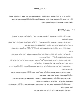 ‫شکل‬
8
‫ابزار‬ :
Jenkins
Jenkins
( ‫پیوسته‬ ‫‌سازی‬
‫ه‬‫پیاد‬ ‫برای‬ ‫خصوص‬ ‫به‬ ‫که‬ ‫است‬ ‫‌افزار‬
‫م‬‫نر‬ ‫توسعه‬ ‫فرآیند‬ ‫در‬ ‫مختلف‬ ‫وظایف‬ ‫اتوماسیون‬ ‫برای‬ ‫‌باز‬
‫ن‬‫مت‬ ‫ابزار‬ ‫یک‬
CI
( ‫پیوسته‬ ‫تحویل‬ ‫و‬ )
CD
‫توسط‬ ‫ابتدا‬ ‫در‬ ‫ابزار‬ ‫این‬ .‫‌شود‬
‫ی‬‫م‬ ‫استفاده‬ )
Kohsuke Kawaguchi
‫توسط‬ ‫اکنون‬ ‫و‬ ‫شد‬ ‫داده‬ ‫توسعه‬
.‫‌شود‬
‫ی‬‫م‬ ‫پشتیبانی‬ ‫‌ها‬
‫ت‬‫شرک‬ ‫و‬ ‫‌دهندگان‬
‫ه‬‫توسع‬ ‫از‬ ‫گسترده‬ ‫‌ای‬
‫ه‬‫جامع‬
3-1
-
‫‌های‬
‫ی‬‫ویژگ‬
Jenkins
:‫رایگان‬ ‫و‬ ‫‌باز‬
‫ن‬‫مت‬
Jenkins
‫آن‬ ‫منبع‬ ‫کد‬ ‫به‬ ‫همچنین‬ ‫و‬ ‫کنید‬ ‫استفاده‬ ‫آن‬ ‫از‬ ‫هزینه‬ ‫بدون‬ ‫‌توانید‬
‫ی‬‫م‬ ‫و‬ ‫شده‬ ‫ارائه‬ ‫‌باز‬
‫ن‬‫مت‬ ‫صورت‬ ‫به‬
.‫باشید‬ ‫داشته‬ ‫دسترسی‬
‫‌های‬
‫ی‬‫ویژگ‬ ‫‌ترین‬
‫ه‬‫برجست‬ ‫از‬ ‫یکی‬ :‫‌ها‬
‫ن‬‫پالگی‬
Jenkins
‫از‬ ‫بیش‬ ‫وجود‬ ،
1700
‫گسترش‬ ‫بسیار‬ ‫را‬ ‫آن‬ ‫‌های‬
‫ت‬‫قابلی‬ ‫که‬ ‫است‬ ‫مختلف‬ ‫پالگین‬
‫‌دهند‬
‫ی‬‫م‬ ‫اجازه‬ ‫شما‬ ‫به‬ ‫‌ها‬
‫ن‬‫پالگی‬ ‫این‬ .‫‌دهد‬
‫ی‬‫م‬
Jenkins
.‫کنید‬ ‫متصل‬ ‫مختلف‬ ‫‌های‬
‫ی‬‫فناور‬ ‫و‬ ‫ابزارها‬ ‫به‬ ‫را‬
:‫‌ها‬
‫ه‬‫پروژ‬ ‫انواع‬ ‫از‬ ‫پشتیبانی‬
Jenkins
‫مانند‬ ‫‌ها‬
‫ه‬‫پروژ‬ ‫مختلف‬ ‫انواع‬ ‫از‬
Java، .NET، PHP، Node.js
‫پشتیبانی‬ ‫دیگر‬ ‫بسیاری‬ ‫و‬
.‫‌کند‬
‫ی‬‫م‬
:‫آسان‬ ‫پیکربندی‬
Jenkins
‫امکان‬ ‫همچنین‬ .‫‌کند‬
‫ی‬‫م‬ ‫آسان‬ ‫را‬ ‫وظایف‬ ‫مدیریت‬ ‫و‬ ‫پیکربندی‬ ‫که‬ ‫است‬ ‫گرافیکی‬ ‫کاربری‬ ‫رابط‬ ‫دارای‬
‫‌های‬
‫ل‬‫فای‬ ‫از‬ ‫استفاده‬ ‫با‬ ‫پیکربندی‬
YAML
‫و‬
Groovy
.‫دارد‬ ‫وجود‬ ‫نیز‬
:‫‌پذیری‬
‫س‬‫مقیا‬
Jenkins
( ‫نودها‬ ‫از‬ ‫استفاده‬ ‫با‬ ‫‌تواند‬
‫ی‬‫م‬ ‫راحتی‬ ‫به‬
" "
agents
‫امکان‬ ‫ویژگی‬ ‫این‬ ‫که‬ ،‫شود‬ ‫اجرا‬ ‫شده‬ ‫توزیع‬ ‫صورت‬ ‫به‬ )
.‫‌کند‬
‫ی‬‫م‬ ‫کمک‬ ‫‌پذیری‬
‫س‬‫مقیا‬ ‫و‬ ‫عملکرد‬ ‫بهبود‬ ‫به‬ ‫و‬ ‫‌کند‬
‫ی‬‫م‬ ‫فراهم‬ ‫را‬ ‫کاری‬ ‫بار‬ ‫توزیع‬
:‫نسخه‬ ‫کنترل‬ ‫ابزارهای‬ ‫با‬ ‫‌سازی‬
‫ه‬‫یکپارچ‬
Jenkins
‫مانند‬ ‫نسخه‬ ‫کنترل‬ ‫ابزارهای‬ ‫اکثر‬ ‫با‬
Git، SVN، Mercurial
‫به‬ ‫ابزارها‬ ‫دیگر‬ ‫و‬
.‫‌شود‬
‫ی‬‫م‬ ‫یکپارچه‬ ‫خوبی‬
:‫اتوماسیون‬ ‫مختلف‬ ‫ساختارهای‬ ‫از‬ ‫پشتیبانی‬
Jenkins
‫پیچیده‬ ‫فرآیندهای‬ ‫‌تواند‬
‫ی‬‫م‬
CI/CD
‫پیکربندی‬ ‫‌های‬
‫ل‬‫فای‬ ‫از‬ ‫استفاده‬ ‫با‬ ‫را‬
Pipeline
.‫است‬ ‫مدیریت‬ ‫و‬ ‫تعریف‬ ‫قابل‬ ‫کد‬ ‫صورت‬ ‫به‬ ‫که‬ ‫کند‬ ‫مدیریت‬
:‫‌دهی‬
‫ش‬‫گزار‬ ‫و‬ ‫نظارت‬
Jenkins
‫به‬ ‫که‬ ‫است‬ ‫دقیق‬ ‫‌های‬
‫ش‬‫گزار‬ ‫تولید‬ ‫و‬ ‫فرآیندها‬ ‫بر‬ ‫نظارت‬ ‫برای‬ ‫قدرتمندی‬ ‫‌های‬
‫ت‬‫قابلی‬ ‫دارای‬
.‫کنند‬ ‫برطرف‬ ‫و‬ ‫شناسایی‬ ‫‌تر‬
‫ع‬‫سری‬ ‫را‬ ‫مشکالت‬ ‫تا‬ ‫‌کند‬
‫ی‬‫م‬ ‫کمک‬ ‫‌دهندگان‬
‫ه‬‫توسع‬
:‫امنیت‬
Jenkins
‫با‬ ‫‌سازی‬
‫ه‬‫یکپارچ‬ ،‫‌ها‬
‫ش‬‫نق‬ ‫بر‬ ‫مبتنی‬ ‫دسترسی‬ ‫کنترل‬ ‫مانند‬ ‫مختلفی‬ ‫امنیتی‬ ‫امکانات‬ ‫از‬
LDAP
‫‌های‬
‫ل‬‫پروتک‬ ‫دیگر‬ ‫و‬ ،
.‫‌کند‬
‫ی‬‫م‬ ‫پشتیبانی‬ ‫امنیتی‬
.‫کند‬ ‫توزیع‬ ‫ماشین‬ ‫چندین‬ ‫در‬ ‫را‬ ‫کار‬ ‫راحتی‬ ‫به‬ ‫تواند‬ ‫می‬ ‫جنکینز‬ :‫شدگی‬ ‫توزیع‬
 