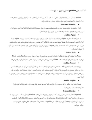 3-3
-
‫معماری‬
Jenkins
‫دهنده‬ ‫تشکیل‬ ‫اجزای‬ ‫با‬ ‫آشنایی‬ :
Jenkins
.‫کنند‬ ‫خودکار‬ ‫را‬ ‫‌افزار‬
‫م‬‫نر‬ ‫تحویل‬ ‫و‬ ‫ساخت‬ ‫فرآیندهای‬ ‫تا‬ ‫‌کنند‬
‫ی‬‫م‬ ‫کار‬ ‫هم‬ ‫با‬ ‫که‬ ‫است‬ ‫مختلفی‬ ‫اجزای‬ ‫با‬ ‫پیچیده‬ ‫سیستم‬ ‫یک‬
.‫دارند‬ ‫نقشی‬ ‫چه‬ ‫و‬ ‫چیست‬ ‫جنکینز‬ ‫اصلی‬ ‫اجزای‬ ‫فهمید‬ ‫خواهیم‬ ،‫قسمت‬ ‫این‬ ‫در‬

Jenkins Controller
‫مدیریت‬ ‫جمله‬ ‫از‬ ‫مهمی‬ ‫وظایف‬ ‫قسمت‬ ‫این‬ .‫است‬ ‫سیستم‬ ‫متفکر‬ ‫مغز‬ ‫جنکینز‬ ‫کنترلر‬
Agent
‫لود‬ ،‫دستورات‬ ‫اجرای‬ ،‫آنها‬ ‫ارتباطات‬ ‫و‬ ‫ها‬
.‫دارد‬ ‫برعهده‬ ‫را‬ ‫پروژه‬ ‫جریان‬ ‫کردن‬ ‫هماهنگ‬ ‫و‬ ‫تنظیمات‬ ‫نگهداری‬ ،‫‌ها‬
‫ن‬‫پالگی‬ ‫کردن‬

Jenkins Agent
‫از‬ ‫منظور‬ ‫اینکه‬ ‫به‬ ‫پاسخ‬ ‫در‬
Agent
.‫‌شوند‬
‫ی‬‫م‬ ‫محسوب‬ ‫جنکینز‬ ‫کار‬ ‫نیروی‬ ‫جزء‬ ‫این‬ ‫بگوییم‬ ‫باید‬ ،‫چیست‬ ‫جنکینز‬ ‫در‬
Agent
‫وظیفه‬
.‫‌شود‬
‫ی‬‫م‬ ‫تعیین‬ ‫کنترلر‬ ‫توسط‬ ‫که‬ ‫دارد‬ ‫برعهده‬ ‫را‬ ‫کارهایی‬ ‫اجرای‬
Agent
‫فضای‬ ،‫مجازی‬ ‫‌های‬
‫ن‬‫ماشی‬ ،‫فیزیکی‬ ‫سرورهای‬ ‫روی‬ ‫‌توانید‬
‫ی‬‫م‬ ‫را‬ ‫‌ها‬
‫چندین‬ ‫از‬ ‫استفاده‬ ‫با‬ .‫کنید‬ ‫اجرا‬ ‫کانتینرها‬ ‫حتی‬ ‫یا‬ ‫ابری‬
Agent
‫مجزا‬ ‫ایمن‬ ‫محیط‬ ‫یک‬ ‫و‬ ‫داد‬ ‫بهبود‬ ‫را‬ ‫کارایی‬ ،‫کرد‬ ‫توزیع‬ ‫را‬ ‫کاری‬ ‫بار‬ ‫‌توان‬
‫ی‬‫م‬
.‫کرد‬ ‫ایجاد‬ ‫را‬ ‫کنترلر‬ ‫از‬

Jenkins Node
Node
‫برای‬ ‫کلی‬ ‫اصطالح‬ ‫یک‬
Agent
‫و‬ ‌
‫ه‬‫پروژ‬ ‫بتوان‬ ‫آن‬ ‫روی‬ ‫که‬ ‫ماشینی‬ ‫هر‬ ‫به‬ .‫است‬ ‫کنترلرها‬ ‫و‬ ‫‌ها‬
Pipeline
،‫ساخت‬
Node
‫همه‬ ‫وضعیت‬ ‫خودکار‬ ‫‌طور‬
‫ه‬‫ب‬ ‫جنکینز‬ .‫‌گویند‬
‫ی‬‫م‬
Node
.‫‌کند‬
‫ی‬‫م‬ ‫غیرفعال‬ ‫را‬ ‫‌ها‬
‫ن‬‫آ‬ ‫عملکرد‬ ‫کاهش‬ ‫درصورت‬ ‫و‬ ‫‌کند‬
‫ی‬‫م‬ ‫نظارت‬ ‫را‬ ‫متصل‬ ‫‌های‬

Jenkins Project
‫‌عنوان‬
‫ه‬‫ب‬ ‫قبال‬ ‫که‬ ‫جنکینز‬ ‫پروژه‬
Job
‫نقش‬ ‫اینکه‬ ‫به‬ ‫پاسخ‬ ‫در‬ .‫‌شود‬
‫ی‬‫م‬ ‫تعریف‬ ‫کاربر‬ ‫توسط‬ ‫که‬ ‫است‬ ‫خودکار‬ ‫فرآیندی‬ ،‫‌شد‬
‫ی‬‫م‬ ‫شناخته‬
‫طور‬ ‫به‬ ‫جنکینز‬ .‫است‬ ‫‌افزار‬
‫م‬‫نر‬ ‫استقرار‬ ‫و‬ ‫آزمایش‬ ،‫ساخت‬ ‫مانند‬ ‫مختلفی‬ ‫کارهای‬ ‫شامل‬ ‫فرآیند‬ ‫این‬ ‫بگوییم‬ ‫باید‬ ،‫چیست‬ ‫جنکینز‬ ‫در‬ ‫پروژه‬
‫را‬ ‫خودتان‬ ‫سفارشی‬ ‫‌های‬
‫ه‬‫پروژ‬ ،‫‌ها‬
‫ه‬‫افزون‬ ‫از‬ ‫استفاده‬ ‫با‬ ‫‌توانید‬
‫ی‬‫م‬ ‫شما‬ ‫‌حال‬
‫ن‬‫باای‬ .‫‌دهد‬
‫ی‬‫م‬ ‫ارائه‬ ‫را‬ ‫شده‬ ‫تعریف‬ ‫پیش‬ ‫از‬ ‫پروژه‬ ‫تعدادی‬ ‫‌فرض‬
‫ش‬‫پی‬
.‫کنید‬ ‫ایجاد‬

Jenkins Plugins
‫از‬ ‫را‬ ‫‌ها‬
‫ه‬‫افزون‬ ‫‌توانید‬
‫ی‬‫م‬ ‫شما‬ .‫ندارد‬ ‫وجود‬ ‫‌فرض‬
‫ش‬‫پی‬ ‫‌صورت‬
‫ه‬‫ب‬ ‫که‬ ‫‌کند‬
‫ی‬‫م‬ ‫اضافه‬ ‫آن‬ ‫به‬ ‫جدیدی‬ ‌
‫ی‬‫ویژگ‬ ‫جنکینز‬ ‫روی‬ ‫‌ها‬
‫ه‬‫افزون‬ ‫نصب‬
.‫کنید‬ ‫‌روز‬
‫ه‬‫ب‬ ‫و‬ ‫نصب‬ ‫جنکینز‬ ‫داشبورد‬

Jenkins Pipeline
Pipeline
‫‌توانید‬
‫ی‬‫م‬ .‫است‬ ‫‌افزار‬
‫م‬‫نر‬ ‫تحویل‬ ‫و‬ ‫ساخت‬ ‫برای‬ ‫سفارشی‬ ‫مدل‬ ‫یک‬ ‫جنکینز‬
Pipeline
‫کد‬ ‫به‬ ‫نیاز‬ ‫بدون‬ ‫و‬ ‫مستقیم‬ ‫‌طور‬
‫ه‬‫ب‬ ‫را‬
« ‫یک‬ ‫یا‬ ‫کنید‬ ‫ایجاد‬ ‫کاربری‬ ‫رابط‬ ‫در‬
Jenkinsfile
.‫‌دهد‬
‫ی‬‫م‬ ‫نشان‬ ‫کد‬ ‫صورت‬ ‫به‬ ‫را‬ ‫آن‬ ‫که‬ ‫نمایید‬ ‫ایجاد‬ »
Jenkinsfile
‫فرمت‬ ‫یک‬ ‫از‬ ‫‌ها‬
‫با‬ ‫سازگار‬ ‫متن‬ ‫بر‬ ‫مبتنی‬
Groovy
‫فرآیندهای‬ ‫تعریف‬ ‫برای‬
Pipeline
‫مهم‬ ‫جزء‬ ‫این‬ ‫به‬ ‫‌تر‬
‫ق‬‫دقی‬ ‫نگاهی‬ ‫دهید‬ ‫اجازه‬ .‫‌کنند‬
‫ی‬‫م‬ ‫استفاده‬
:‫بیندازیم‬ ‫جنکینز‬
 
