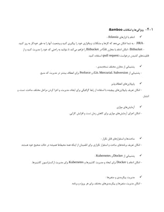 4-1
-
‫امکانات‬ ‫و‬ ‫‌ها‬
‫ی‬‫ویژگ‬
Bamboo
:

‫ابزارهای‬ ‫با‬ ‫ادغام‬
Atlassia
:
-
JIRA
.‫کنید‬ ‫روز‬ ‫به‬ ‫خودکار‬ ‫طور‬ ‫به‬ ‫را‬ ‫آنها‬ ‫وضعیت‬ ‫و‬ ‫کنید‬ ‫پیگیری‬ ‫را‬ ‫خود‬ ‫‌افزاری‬
‫م‬‫نر‬ ‫مشکالت‬ ‫و‬ ‫کارها‬ ‫که‬ ‫‌دهد‬
‫ی‬‫م‬ ‫امکان‬ ‫شما‬ ‫به‬ :
-
Bitbucket
‫مخازن‬ ‫با‬ ‫ادغام‬ ‫امکان‬ :
Git
‫در‬
Bitbucket
‫از‬ ‫و‬ ‫کنید‬ ‫مدیریت‬ ‫را‬ ‫خود‬ ‫کد‬ ‫راحتی‬ ‫به‬ ‫بتوانید‬ ‫تا‬ ‫‌کند‬
‫ی‬‫م‬ ‫فراهم‬ ‫را‬
( ‫درخواست‬ ‫کشیدن‬ ‫‌های‬
‫ت‬‫قابلی‬
pull request
.‫کنید‬ ‫استفاده‬ )

: ‫‌بندی‬
‫ه‬‫نسخ‬ ‫مختلف‬ ‫مخازن‬ ‫از‬ ‫پشتیبانی‬
‫از‬ ‫پشتیبانی‬ -
Git، Mercurial، Subversion
‫و‬ ،
Perforce
.‫منبع‬ ‫کد‬ ‫مدیریت‬ ‫در‬ ‫بیشتر‬ ‫انعطاف‬ ‫برای‬

‫‌پذیر‬
‫ف‬‫انعطا‬ ‫‌های‬
‫ن‬‫پایپالی‬
‫و‬ ،‫تست‬ ،‫ساخت‬ ‫مختلف‬ ‫مراحل‬ ‫کردن‬ ‫اجرا‬ ‫و‬ ،‫مدیریت‬ ،‫ایجاد‬ ‫برای‬ ‫گرافیکی‬ ‫رابط‬ ‫از‬ ‫استفاده‬ ‫با‬ ‫پیچیده‬ ‫‌های‬
‫ن‬‫پایپالی‬ ‫تعریف‬ ‫امکان‬ -
.‫انتشار‬

‫موازی‬ ‫‌های‬
‫ش‬‫آزمای‬
.‫کارایی‬ ‫افزایش‬ ‫و‬ ‫تست‬ ‫زمان‬ ‫کاهش‬ ‫برای‬ ‫موازی‬ ‫‌های‬
‫ش‬‫آزمای‬ ‫اجرای‬ ‫امکان‬ -

: ‫تکرار‬ ‫قابل‬ ‫استقرارهای‬ ‫و‬ ‫‌ها‬
‫ت‬‫ساخ‬
.‫هستند‬ ‫خود‬ ‫صحیح‬ ‫حالت‬ ‫در‬ ‫همیشه‬ ‫‌ها‬
‫ط‬‫محی‬ ‫همه‬ ‫اینکه‬ ‫از‬ ‫اطمینان‬ ‫برای‬ ‫تکراری‬ ‫استقرار‬ ‫و‬ ‫ساخت‬ ‫‌های‬
‫ه‬‫برنام‬ ‫تعریف‬ ‫امکان‬ -

‫از‬ ‫پشتیبانی‬
Docker
‫و‬
Kubernetes
:
‫با‬ ‫ادغام‬ ‫امکان‬ -
Docker
‫و‬ ‫کانتینرها‬ ‫مدیریت‬ ‫و‬ ‫ایجاد‬ ‫برای‬
Kubernetes
‫کانتینرها‬ ‫ارکستراسیون‬ ‫مدیریت‬ ‫برای‬
.

: ‫متغیرها‬ ‫و‬ ‫پیکربندی‬ ‫مدیریت‬
.‫برنامه‬ ‫و‬ ‫پروژه‬ ‫هر‬ ‫برای‬ ‫مختلف‬ ‫‌های‬
‫ی‬‫پیکربند‬ ‫و‬ ‫متغیرها‬ ‫مدیریت‬ ‫امکان‬ -
 