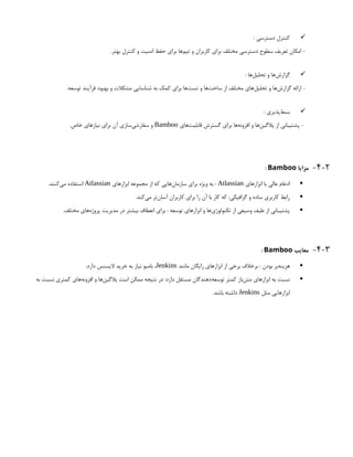 
: ‫دسترسی‬ ‫کنترل‬
.‫بهتر‬ ‫کنترل‬ ‫و‬ ‫امنیت‬ ‫حفظ‬ ‫برای‬ ‫‌ها‬
‫م‬‫تی‬ ‫و‬ ‫کاربران‬ ‫برای‬ ‫مختلف‬ ‫دسترسی‬ ‫سطوح‬ ‫تعریف‬ ‫امکان‬ -

: ‫‌ها‬
‫ل‬‫تحلی‬ ‫و‬ ‫‌ها‬
‫ش‬‫گزار‬
.‫توسعه‬ ‫فرآیند‬ ‫بهبود‬ ‫و‬ ‫مشکالت‬ ‫شناسایی‬ ‫به‬ ‫کمک‬ ‫برای‬ ‫‌ها‬
‫ت‬‫تس‬ ‫و‬ ‫‌ها‬
‫ت‬‫ساخ‬ ‫از‬ ‫مختلف‬ ‫‌های‬
‫ل‬‫تحلی‬ ‫و‬ ‫‌ها‬
‫ش‬‫گزار‬ ‫ارائه‬ -

: ‫‌پذیری‬
‫ط‬‫بس‬
‫‌های‬
‫ت‬‫قابلی‬ ‫گسترش‬ ‫برای‬ ‫‌ها‬
‫ه‬‫افزون‬ ‫و‬ ‫‌ها‬
‫ن‬‫پالگی‬ ‫از‬ ‫پشتیبانی‬ -
Bamboo
.‫خاص‬ ‫نیازهای‬ ‫برای‬ ‫آن‬ ‫‌سازی‬
‫ی‬‫سفارش‬ ‫و‬
4-2
-
‫مزایا‬
Bamboo
:

‫ابزارهای‬ ‫با‬ ‫عالی‬ ‫ادغام‬
Atlassian
‫ابزارهای‬ ‫مجموعه‬ ‫از‬ ‫که‬ ‫‌هایی‬
‫ن‬‫سازما‬ ‫برای‬ ‫ویژه‬ ‫به‬ :
Atlassian
.‫‌کنند‬
‫ی‬‫م‬ ‫استفاده‬

.‫‌کند‬
‫ی‬‫م‬ ‫‌تر‬
‫ن‬‫آسا‬ ‫کاربران‬ ‫برای‬ ‫را‬ ‫آن‬ ‫با‬ ‫کار‬ ‫که‬ :‫گرافیکی‬ ‫و‬ ‫ساده‬ ‫کاربری‬ ‫رابط‬

.‫مختلف‬ ‫‌های‬
‫ه‬‫پروژ‬ ‫مدیریت‬ ‫در‬ ‫بیشتر‬ ‫انعطاف‬ ‫برای‬ : ‫توسعه‬ ‫ابزارهای‬ ‫و‬ ‫‌ها‬
‫ی‬‫تکنولوژ‬ ‫از‬ ‫وسیعی‬ ‫طیف‬ ‫از‬ ‫پشتیبانی‬
4-3
-
‫معایب‬
Bamboo
:

‫مانند‬ ‫رایگان‬ ‫ابزارهای‬ ‫از‬ ‫برخی‬ ‫برخالف‬ : ‫بودن‬ ‫‌بر‬
‫ه‬‫هزین‬
Jenkins
.‫دارد‬ ‫الیسنس‬ ‫خرید‬ ‫به‬ ‫نیاز‬ ‫بامبو‬ ،

‫به‬ ‫نسبت‬ ‫کمتری‬ ‫‌های‬
‫ه‬‫افزون‬ ‫و‬ ‫‌ها‬
‫ن‬‫پالگی‬ ‫است‬ ‫ممکن‬ ‫نتیجه‬ ‫در‬ :‫دارد‬ ‫مستقل‬ ‫‌دهندگان‬
‫ه‬‫توسع‬ ‫کمتر‬ ‫‌باز‬
‫ن‬‫مت‬ ‫ابزارهای‬ ‫به‬ ‫نسبت‬
‫مثل‬ ‫ابزارهایی‬
Jenkins
.‫باشد‬ ‫داشته‬
 