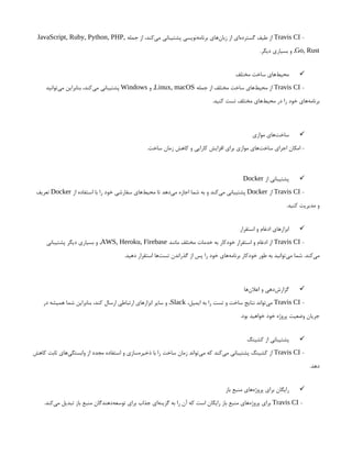 -
Travis CI
‫جمله‬ ‫از‬ ،‫‌کند‬
‫ی‬‫م‬ ‫پشتیبانی‬ ‫‌نویسی‬
‫ه‬‫برنام‬ ‫‌های‬
‫ن‬‫زبا‬ ‫از‬ ‫‌ای‬
‫ه‬‫گسترد‬ ‫طیف‬ ‫از‬
JavaScript, Ruby, Python, PHP,
Go, Rust
.‫دیگر‬ ‫بسیاری‬ ‫و‬ ,

‫مختلف‬ ‫ساخت‬ ‫‌های‬
‫ط‬‫محی‬
-
Travis CI
‫جمله‬ ‫از‬ ‫مختلف‬ ‫ساخت‬ ‫‌های‬
‫ط‬‫محی‬ ‫از‬
Linux, macOS
‫و‬ ,
Windows
‫‌توانید‬
‫ی‬‫م‬ ‫بنابراین‬ ،‫‌کند‬
‫ی‬‫م‬ ‫پشتیبانی‬
.‫کنید‬ ‫تست‬ ‫مختلف‬ ‫‌های‬
‫ط‬‫محی‬ ‫در‬ ‫را‬ ‫خود‬ ‫‌های‬
‫ه‬‫برنام‬

‫موازی‬ ‫‌های‬
‫ت‬‫ساخ‬
.‫ساخت‬ ‫زمان‬ ‫کاهش‬ ‫و‬ ‫کارایی‬ ‫افزایش‬ ‫برای‬ ‫موازی‬ ‫‌های‬
‫ت‬‫ساخ‬ ‫اجرای‬ ‫امکان‬ -

‫از‬ ‫پشتیبانی‬
Docker
-
Travis CI
‫از‬
Docker
‫از‬ ‫استفاده‬ ‫با‬ ‫را‬ ‫خود‬ ‫سفارشی‬ ‫‌های‬
‫ط‬‫محی‬ ‫تا‬ ‫‌دهد‬
‫ی‬‫م‬ ‫اجازه‬ ‫شما‬ ‫به‬ ‫و‬ ‫‌کند‬
‫ی‬‫م‬ ‫پشتیبانی‬
Docker
‫تعریف‬
.‫کنید‬ ‫مدیریت‬ ‫و‬

‫استقرار‬ ‫و‬ ‫ادغام‬ ‫ابزارهای‬
-
Travis CI
‫مانند‬ ‫مختلف‬ ‫خدمات‬ ‫به‬ ‫خودکار‬ ‫استقرار‬ ‫و‬ ‫ادغام‬ ‫از‬
AWS, Heroku, Firebase
‫پشتیبانی‬ ‫دیگر‬ ‫بسیاری‬ ‫و‬ ,
.‫دهید‬ ‫استقرار‬ ‫‌ها‬
‫ت‬‫تس‬ ‫گذراندن‬ ‫از‬ ‫پس‬ ‫را‬ ‫خود‬ ‫‌های‬
‫ه‬‫برنام‬ ‫خودکار‬ ‫طور‬ ‫به‬ ‫‌توانید‬
‫ی‬‫م‬ ‫شما‬ .‫‌کند‬
‫ی‬‫م‬

‫‌ها‬
‫ن‬‫اعال‬ ‫و‬ ‫‌دهی‬
‫ش‬‫گزار‬
-
Travis CI
،‫ایمیل‬ ‫به‬ ‫را‬ ‫تست‬ ‫و‬ ‫ساخت‬ ‫نتایج‬ ‫‌تواند‬
‫ی‬‫م‬
Slack
‫در‬ ‫همیشه‬ ‫شما‬ ‫بنابراین‬ ،‫کند‬ ‫ارسال‬ ‫ارتباطی‬ ‫ابزارهای‬ ‫سایر‬ ‫و‬ ،
.‫بود‬ ‫خواهید‬ ‫خود‬ ‫پروژه‬ ‫وضعیت‬ ‫جریان‬

‫کشینگ‬ ‫از‬ ‫پشتیبانی‬
-
Travis CI
‫کاهش‬ ‫ثابت‬ ‫‌های‬
‫ی‬‫وابستگ‬ ‫از‬ ‫مجدد‬ ‫استفاده‬ ‫و‬ ‫‌سازی‬
‫ه‬‫ذخیر‬ ‫با‬ ‫را‬ ‫ساخت‬ ‫زمان‬ ‫‌تواند‬
‫ی‬‫م‬ ‫که‬ ‫‌کند‬
‫ی‬‫م‬ ‫پشتیبانی‬ ‫کشینگ‬ ‫از‬
.‫دهد‬

‫باز‬ ‫منبع‬ ‫‌های‬
‫ه‬‫پروژ‬ ‫برای‬ ‫رایگان‬
-
Travis CI
.‫‌کند‬
‫ی‬‫م‬ ‫تبدیل‬ ‫باز‬ ‫منبع‬ ‫‌دهندگان‬
‫ه‬‫توسع‬ ‫برای‬ ‫جذاب‬ ‫‌ای‬
‫ه‬‫گزین‬ ‫به‬ ‫را‬ ‫آن‬ ‫که‬ ‫است‬ ‫رایگان‬ ‫باز‬ ‫منبع‬ ‫‌های‬
‫ه‬‫پروژ‬ ‫برای‬
 