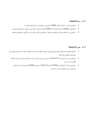 5-2
-
‫مزایا‬
Travis CI

‫فایل‬ ‫از‬ ‫استفاده‬ ‫با‬ : ‫آسان‬ ‫پیکربندی‬
YAML
.‫است‬ ‫انجام‬ ‫قابل‬ ‫راحتی‬ ‫به‬ ‫تنظیمات‬ ‫و‬ ‫پیکربندی‬ ،

‫با‬ ‫قوی‬ ‫ادغام‬
GitHub
‫از‬ ‫که‬ ‫کاربرانی‬ ‫برای‬ :
GitHub
.‫‌شود‬
‫ی‬‫م‬ ‫انجام‬ ‫مستقیم‬ ‫و‬ ‫مشکل‬ ‫بدون‬ ‫ادغام‬ ،‫‌کنند‬
‫ی‬‫م‬ ‫استفاده‬

.‫مختلف‬ ‫‌های‬
‫ط‬‫محی‬ ‫با‬ ‫سازگاری‬ ‫از‬ ‫اطمینان‬ ‫و‬ ‫کارایی‬ ‫افزایش‬ ‫برای‬ : ‫مختلف‬ ‫‌های‬
‫ط‬‫محی‬ ‫و‬ ‫موازی‬ ‫‌های‬
‫ت‬‫ساخ‬ ‫از‬ ‫پشتیبانی‬
5-3
-
‫معایب‬
Travis CI

‫برای‬ ‫‌هایی‬
‫ت‬‫محدودی‬ ‫است‬ ‫ممکن‬ ‫رایگان‬ ‫نسخه‬ ‫اما‬ ،‫است‬ ‫رایگان‬ ‫باز‬ ‫منبع‬ ‫‌های‬
‫ه‬‫پروژ‬ ‫برای‬ ‫اگرچه‬ :‫رایگان‬ ‫نسخه‬ ‫‌های‬
‫ت‬‫محدودی‬
.‫باشد‬ ‫داشته‬ ‫خصوصی‬ ‫‌های‬
‫ه‬‫پروژ‬

‫که‬ ‫این‬ ‫دلیل‬ ‫به‬ : ‫ابر‬ ‫به‬ ‫وابستگی‬
Travis CI
‫استفاده‬ ‫برای‬ ‫و‬ ‫دارد‬ ‫اینترنت‬ ‫اتصال‬ ‫به‬ ‫نیاز‬ ،‫است‬ ‫ابر‬ ‫بر‬ ‫مبتنی‬ ‫سرویس‬ ‫یک‬
.‫نیست‬ ‫مناسب‬ ‫آفالین‬

‫غیر‬ ‫ابزارهای‬ ‫از‬ ‫محدود‬ ‫پشتیبانی‬
GitHub
‫اگرچه‬ :
Travis CI
‫با‬ ‫خوبی‬ ‫به‬
GitHub
‫پشتیبانی‬ ‫اما‬ ،‫‌شود‬
‫ی‬‫م‬ ‫ادغام‬
. ‫دارد‬ ‫نسخه‬ ‫مدیریت‬ ‫ابزارهای‬ ‫سایر‬ ‫از‬ ‫محدودی‬
 