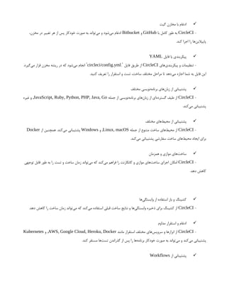 
‫گیت‬ ‫مخازن‬ ‫با‬ ‫ادغام‬
-
CircleCI
‫با‬ ‫کامل‬ ‫طور‬ ‫به‬
GitHub
‫و‬
Bitbucket
،‫مخزن‬ ‫در‬ ‫تغییر‬ ‫هر‬ ‫از‬ ‫پس‬ ‫خودکار‬ ‫صورت‬ ‫به‬ ‫‌تواند‬
‫ی‬‫م‬ ‫و‬ ‫‌شود‬
‫ی‬‫م‬ ‫ادغام‬
.‫کند‬ ‫اجرا‬ ‫را‬ ‫‌ها‬
‫ن‬‫پایپالی‬

‫فایل‬ ‫با‬ ‫پیکربندی‬
YAML
‫‌های‬
‫ی‬‫پیکربند‬ ‫و‬ ‫تنظیمات‬ -
CircleCI
. ‫فایل‬ ‫طریق‬ ‫از‬
`
circleci/config.yml
.‫‌گیرد‬
‫ی‬‫م‬ ‫قرار‬ ‫مخزن‬ ‫ریشه‬ ‫در‬ ‫که‬ ‫‌شود‬
‫ی‬‫م‬ ‫انجام‬ `
.‫کنید‬ ‫تعریف‬ ‫را‬ ‫استقرار‬ ‫و‬ ‫تست‬ ،‫ساخت‬ ‫مختلف‬ ‫مراحل‬ ‫تا‬ ‫‌دهد‬
‫ی‬‫م‬ ‫اجازه‬ ‫شما‬ ‫به‬ ‫فایل‬ ‫این‬

‫مختلف‬ ‫‌نویسی‬
‫ه‬‫برنام‬ ‫‌های‬
‫ن‬‫زبا‬ ‫از‬ ‫پشتیبانی‬
-
CircleCI
‫جمله‬ ‫از‬ ‫‌نویسی‬
‫ه‬‫برنام‬ ‫‌های‬
‫ن‬‫زبا‬ ‫از‬ ‫‌ای‬
‫ه‬‫گسترد‬ ‫طیف‬ ‫از‬
JavaScript, Ruby, Python, PHP, Java, Go
‫غیره‬ ‫و‬ ,
.‫‌کند‬
‫ی‬‫م‬ ‫پشتیبانی‬

‫مختلف‬ ‫‌های‬
‫ط‬‫محی‬ ‫از‬ ‫پشتیبانی‬
-
CircleCI
‫جمله‬ ‫از‬ ‫متنوع‬ ‫ساخت‬ ‫‌های‬
‫ط‬‫محی‬ ‫از‬
Linux, macOS
‫و‬ ,
Windows
‫از‬ ‫همچنین‬ .‫‌کند‬
‫ی‬‫م‬ ‫پشتیبانی‬
Docker
.‫‌کند‬
‫ی‬‫م‬ ‫پشتیبانی‬ ‫سفارشی‬ ‫ساخت‬ ‫‌های‬
‫ط‬‫محی‬ ‫ایجاد‬ ‫برای‬

‫همزمان‬ ‫و‬ ‫موازی‬ ‫‌های‬
‫ت‬‫ساخ‬
-
CircleCI
‫توجهی‬ ‫قابل‬ ‫طور‬ ‫به‬ ‫را‬ ‫تست‬ ‫و‬ ‫ساخت‬ ‫زمان‬ ‫‌تواند‬
‫ی‬‫م‬ ‫که‬ ‫‌کند‬
‫ی‬‫م‬ ‫فراهم‬ ‫را‬ ‫کانکارنت‬ ‫و‬ ‫موازی‬ ‫‌های‬
‫ت‬‫ساخ‬ ‫اجرای‬ ‫امکان‬
.‫دهد‬ ‫کاهش‬

‫‌ها‬
‫ی‬‫وابستگ‬ ‫از‬ ‫استفاده‬ ‫باز‬ ‫و‬ ‫کشینگ‬
-
CircleCI
.‫دهد‬ ‫کاهش‬ ‫را‬ ‫ساخت‬ ‫زمان‬ ‫‌تواند‬
‫ی‬‫م‬ ‫که‬ ‫‌کند‬
‫ی‬‫م‬ ‫استفاده‬ ‫قبلی‬ ‫ساخت‬ ‫نتایج‬ ‫و‬ ‫‌ها‬
‫ی‬‫وابستگ‬ ‫ذخیره‬ ‫برای‬ ‫کشینگ‬ ‫از‬

‫مداوم‬ ‫استقرار‬ ‫و‬ ‫ادغام‬
-
CircleCI
‫مانند‬ ‫استقرار‬ ‫مختلف‬ ‫‌های‬
‫س‬‫سروی‬ ‫و‬ ‫ابزارها‬ ‫از‬
AWS, Google Cloud, Heroku, Docker
‫و‬ ,
Kubernetes
.‫کند‬ ‫مستقر‬ ‫‌ها‬
‫ت‬‫تس‬ ‫گذراندن‬ ‫از‬ ‫پس‬ ‫را‬ ‫‌ها‬
‫ه‬‫برنام‬ ‫خودکار‬ ‫صورت‬ ‫به‬ ‫‌تواند‬
‫ی‬‫م‬ ‫و‬ ‫‌کند‬
‫ی‬‫م‬ ‫پشتیبانی‬

‫از‬ ‫پشتیبانی‬
Workflows
 
