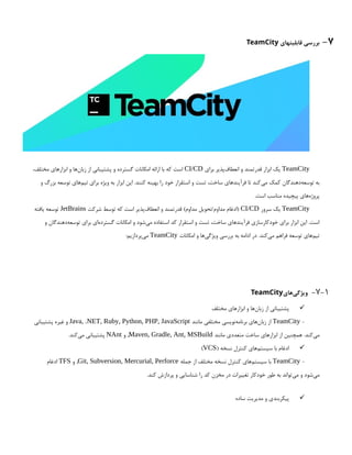 7
-
‫قابلیتهای‬ ‫بررسی‬
TeamCity
TeamCity
‫برای‬ ‫‌پذیر‬
‫ف‬‫انعطا‬ ‫و‬ ‫قدرتمند‬ ‫ابزار‬ ‫یک‬
CI/CD
،‫مختلف‬ ‫ابزارهای‬ ‫و‬ ‫‌ها‬
‫ن‬‫زبا‬ ‫از‬ ‫پشتیبانی‬ ‫و‬ ‫گسترده‬ ‫امکانات‬ ‫ارائه‬ ‫با‬ ‫که‬ ‫است‬
‫و‬ ‫بزرگ‬ ‫توسعه‬ ‫‌های‬
‫م‬‫تی‬ ‫برای‬ ‫ویژه‬ ‫به‬ ‫ابزار‬ ‫این‬ .‫کنند‬ ‫بهینه‬ ‫را‬ ‫خود‬ ‫استقرار‬ ‫و‬ ‫تست‬ ،‫ساخت‬ ‫فرآیندهای‬ ‫تا‬ ‫‌کند‬
‫ی‬‫م‬ ‫کمک‬ ‫‌دهندگان‬
‫ه‬‫توسع‬ ‫به‬
.‫است‬ ‫مناسب‬ ‫پیچیده‬ ‫‌های‬
‫ه‬‫پروژ‬
TeamCity
‫سرور‬ ‫یک‬
CI/CD
‫شرکت‬ ‫توسط‬ ‫که‬ ‫است‬ ‫‌پذیر‬
‫ف‬‫انعطا‬ ‫و‬ ‫قدرتمند‬ )‫مداوم‬ ‫تحویل‬/‫مداوم‬ ‫(ادغام‬
JetBrains
‫یافته‬ ‫توسعه‬
‫و‬ ‫‌دهندگان‬
‫ه‬‫توسع‬ ‫برای‬ ‫‌ای‬
‫ه‬‫گسترد‬ ‫امکانات‬ ‫و‬ ‫‌شود‬
‫ی‬‫م‬ ‫استفاده‬ ‫کد‬ ‫استقرار‬ ‫و‬ ‫تست‬ ،‫ساخت‬ ‫فرآیندهای‬ ‫خودکارسازی‬ ‫برای‬ ‫ابزار‬ ‫این‬ .‫است‬
‫امکانات‬ ‫و‬ ‫‌ها‬
‫ی‬‫ویژگ‬ ‫بررسی‬ ‫به‬ ‫ادامه‬ ‫در‬ .‫‌کند‬
‫ی‬‫م‬ ‫فراهم‬ ‫توسعه‬ ‫‌های‬
‫م‬‫تی‬
TeamCity
:‫‌پردازیم‬
‫ی‬‫م‬
7-1
-
‫‌های‬
‫ی‬‫ویژگ‬
TeamCity

‫مختلف‬ ‫ابزارهای‬ ‫و‬ ‫‌ها‬
‫ن‬‫زبا‬ ‫از‬ ‫پشتیبانی‬
-
TeamCity
‫مانند‬ ‫مختلفی‬ ‫‌نویسی‬
‫ه‬‫برنام‬ ‫‌های‬
‫ن‬‫زبا‬ ‫از‬
Java, .NET, Ruby, Python, PHP, JavaScript
‫پشتیبانی‬ ‫غیره‬ ‫و‬
‫مانند‬ ‫متعددی‬ ‫ساخت‬ ‫ابزارهای‬ ‫از‬ ‫همچنین‬ .‫‌کند‬
‫ی‬‫م‬
Maven, Gradle, Ant, MSBuild
‫و‬ ,
NAnt
.‫‌کند‬
‫ی‬‫م‬ ‫پشتیبانی‬

( ‫نسخه‬ ‫کنترل‬ ‫‌های‬
‫م‬‫سیست‬ ‫با‬ ‫ادغام‬
VCS
)
-
TeamCity
‫جمله‬ ‫از‬ ‫مختلف‬ ‫نسخه‬ ‫کنترل‬ ‫‌های‬
‫م‬‫سیست‬ ‫با‬
Git, Subversion, Mercurial, Perforce
‫و‬ ,
TFS
‫ادغام‬
.‫کند‬ ‫پردازش‬ ‫و‬ ‫شناسایی‬ ‫را‬ ‫کد‬ ‫مخزن‬ ‫در‬ ‫تغییرات‬ ‫خودکار‬ ‫طور‬ ‫به‬ ‫‌تواند‬
‫ی‬‫م‬ ‫و‬ ‫‌شود‬
‫ی‬‫م‬

‫ساده‬ ‫مدیریت‬ ‫و‬ ‫پیکربندی‬
 