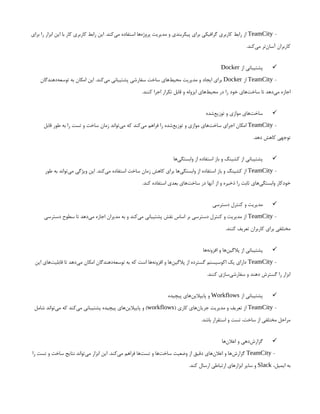 -
TeamCity
‫برای‬ ‫را‬ ‫ابزار‬ ‫این‬ ‫با‬ ‫کار‬ ‫کاربری‬ ‫رابط‬ ‫این‬ .‫‌کند‬
‫ی‬‫م‬ ‫استفاده‬ ‫‌ها‬
‫ه‬‫پروژ‬ ‫مدیریت‬ ‫و‬ ‫پیکربندی‬ ‫برای‬ ‫گرافیکی‬ ‫کاربری‬ ‫رابط‬ ‫از‬
.‫‌کند‬
‫ی‬‫م‬ ‫‌تر‬
‫ن‬‫آسا‬ ‫کاربران‬

‫از‬ ‫پشتیبانی‬
Docker
-
TeamCity
‫از‬
Docker
‫‌دهندگان‬
‫ه‬‫توسع‬ ‫به‬ ‫امکان‬ ‫این‬ .‫‌کند‬
‫ی‬‫م‬ ‫پشتیبانی‬ ‫سفارشی‬ ‫ساخت‬ ‫‌های‬
‫ط‬‫محی‬ ‫مدیریت‬ ‫و‬ ‫ایجاد‬ ‫برای‬
.‫کنند‬ ‫اجرا‬ ‫تکرار‬ ‫قابل‬ ‫و‬ ‫ایزوله‬ ‫‌های‬
‫ط‬‫محی‬ ‫در‬ ‫را‬ ‫خود‬ ‫‌های‬
‫ت‬‫ساخ‬ ‫تا‬ ‫‌دهد‬
‫ی‬‫م‬ ‫اجازه‬

‫‌شده‬
‫ع‬‫توزی‬ ‫و‬ ‫موازی‬ ‫‌های‬
‫ت‬‫ساخ‬
-
TeamCity
‫قابل‬ ‫طور‬ ‫به‬ ‫را‬ ‫تست‬ ‫و‬ ‫ساخت‬ ‫زمان‬ ‫‌تواند‬
‫ی‬‫م‬ ‫که‬ ‫‌کند‬
‫ی‬‫م‬ ‫فراهم‬ ‫را‬ ‫‌شده‬
‫ع‬‫توزی‬ ‫و‬ ‫موازی‬ ‫‌های‬
‫ت‬‫ساخ‬ ‫اجرای‬ ‫امکان‬
.‫دهد‬ ‫کاهش‬ ‫توجهی‬

‫‌ها‬
‫ی‬‫وابستگ‬ ‫از‬ ‫استفاده‬ ‫باز‬ ‫و‬ ‫کشینگ‬ ‫از‬ ‫پشتیبانی‬
-
TeamCity
‫طور‬ ‫به‬ ‫‌تواند‬
‫ی‬‫م‬ ‫ویژگی‬ ‫این‬ .‫‌کند‬
‫ی‬‫م‬ ‫استفاده‬ ‫ساخت‬ ‫زمان‬ ‫کاهش‬ ‫برای‬ ‫‌ها‬
‫ی‬‫وابستگ‬ ‫از‬ ‫استفاده‬ ‫باز‬ ‫و‬ ‫کشینگ‬ ‫از‬
.‫کند‬ ‫استفاده‬ ‫بعدی‬ ‫‌های‬
‫ت‬‫ساخ‬ ‫در‬ ‫آنها‬ ‫از‬ ‫و‬ ‫ذخیره‬ ‫را‬ ‫ثابت‬ ‫‌های‬
‫ی‬‫وابستگ‬ ‫خودکار‬

‫دسترسی‬ ‫کنترل‬ ‫و‬ ‫مدیریت‬
-
TeamCity
‫دسترسی‬ ‫سطوح‬ ‫تا‬ ‫‌دهد‬
‫ی‬‫م‬ ‫اجازه‬ ‫مدیران‬ ‫به‬ ‫و‬ ‫‌کند‬
‫ی‬‫م‬ ‫پشتیبانی‬ ‫نقش‬ ‫اساس‬ ‫بر‬ ‫دسترسی‬ ‫کنترل‬ ‫و‬ ‫مدیریت‬ ‫از‬
.‫کنند‬ ‫تعریف‬ ‫کاربران‬ ‫برای‬ ‫مختلفی‬

‫‌ها‬
‫ه‬‫افزون‬ ‫و‬ ‫‌ها‬
‫ن‬‫پالگی‬ ‫از‬ ‫پشتیبانی‬
-
TeamCity
‫این‬ ‫‌های‬
‫ت‬‫قابلی‬ ‫تا‬ ‫‌دهد‬
‫ی‬‫م‬ ‫امکان‬ ‫‌دهندگان‬
‫ه‬‫توسع‬ ‫به‬ ‫که‬ ‫است‬ ‫‌ها‬
‫ه‬‫افزون‬ ‫و‬ ‫‌ها‬
‫ن‬‫پالگی‬ ‫از‬ ‫گسترده‬ ‫اکوسیستم‬ ‫یک‬ ‫دارای‬
.‫کنند‬ ‫‌سازی‬
‫ی‬‫سفارش‬ ‫و‬ ‫دهند‬ ‫گسترش‬ ‫را‬ ‫ابزار‬

‫از‬ ‫پشتیبانی‬
Workflows
‫پیچیده‬ ‫‌های‬
‫ن‬‫پایپالی‬ ‫و‬
-
TeamCity
( ‫کاری‬ ‫‌های‬
‫ن‬‫جریا‬ ‫مدیریت‬ ‫و‬ ‫تعریف‬ ‫از‬
workflows
‫شامل‬ ‫‌تواند‬
‫ی‬‫م‬ ‫که‬ ‫‌کند‬
‫ی‬‫م‬ ‫پشتیبانی‬ ‫پیچیده‬ ‫‌های‬
‫ن‬‫پایپالی‬ ‫و‬ )
.‫باشد‬ ‫استقرار‬ ‫و‬ ‫تست‬ ،‫ساخت‬ ‫از‬ ‫مختلفی‬ ‫مراحل‬

‫‌ها‬
‫ن‬‫اعال‬ ‫و‬ ‫‌دهی‬
‫ش‬‫گزار‬
-
TeamCity
‫را‬ ‫تست‬ ‫و‬ ‫ساخت‬ ‫نتایج‬ ‫‌تواند‬
‫ی‬‫م‬ ‫ابزار‬ ‫این‬ .‫‌کند‬
‫ی‬‫م‬ ‫فراهم‬ ‫‌ها‬
‫ت‬‫تس‬ ‫و‬ ‫‌ها‬
‫ت‬‫ساخ‬ ‫وضعیت‬ ‫از‬ ‫دقیق‬ ‫‌های‬
‫ن‬‫اعال‬ ‫و‬ ‫‌ها‬
‫ش‬‫گزار‬
،‫ایمیل‬ ‫به‬
Slack
.‫کند‬ ‫ارسال‬ ‫ارتباطی‬ ‫ابزارهای‬ ‫سایر‬ ‫و‬
 