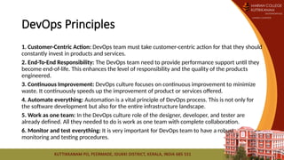 DevOps Principles
1. Customer-Centric Action: DevOps team must take customer-centric action for that they should
constantly invest in products and services.
2. End-To-End Responsibility: The DevOps team need to provide performance support until they
become end-of-life. This enhances the level of responsibility and the quality of the products
engineered.
3. Continuous Improvement: DevOps culture focuses on continuous improvement to minimize
waste. It continuously speeds up the improvement of product or services offered.
4. Automate everything: Automation is a vital principle of DevOps process. This is not only for
the software development but also for the entire infrastructure landscape.
5. Work as one team: In the DevOps culture role of the designer, developer, and tester are
already defined. All they needed to do is work as one team with complete collaboration.
6. Monitor and test everything: It is very important for DevOps team to have a robust
monitoring and testing procedures.
 