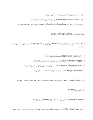 .‫سرزنش‬ ‫برای‬ ‫نه‬ ،‫باشند‬ ‫بهبود‬ ‫و‬ ‫یادگیری‬ ‫برای‬ ‫فرصتی‬ ‫باید‬ ‫رخدادها‬
‫فرهنگ‬
Blameless Postmortem
.‫شود‬ ‫ترویج‬ ‫‌ها‬
‫م‬‫تی‬ ‫در‬ ‫باید‬ )‫‌یابی‬
‫ر‬‫مقص‬ ‫بدون‬ ‫(تحلیل‬
‫مانند‬ ‫رخداد‬ ‫مدیریت‬ ‫ابزارهای‬
PagerDuty
‫و‬
OpsGenie
.‫هستند‬ ‫مفید‬ ‫رخدادها‬ ‫مدیریت‬ ‫فرآیندهای‬ ‫ایجاد‬ ‫برای‬
‫در‬ ‫موفقیت‬ ‫معیارهای‬
( )
DevOps DevOps Metrics
( ‫عملکرد‬ ‫کلیدی‬ ‫‌های‬
‫ک‬‫متری‬ ‫از‬ ‫استفاده‬ ‫اهمیت‬ ‫به‬ ‫او‬
KPIs
‫پیشرفت‬ ‫ارزیابی‬ ‫برای‬ )
DevOps
‫‌ها‬
‫ک‬‫متری‬ ‫‌ترین‬
‫م‬‫مه‬ ‫از‬ ‫برخی‬ .‫دارد‬ ‫تأکید‬
:‫از‬ ‫عبارتند‬
‫ا‬
Deployment Frequency
.‫‌افزار‬
‫م‬‫نر‬ ‫استقرار‬ ‫دفعات‬ ‫تعداد‬ :
‫ا‬
Lead Time for Changes
.‫آن‬ ‫استقرار‬ ‫تا‬ ‫تغییر‬ ‫یک‬ ‫توسعه‬ ‫شروع‬ ‫بین‬ ‫زمان‬ ‫مدت‬ :
‫ا‬
( )
Mean Time to Recovery MTTR
.‫رخداد‬ ‫یک‬ ‫از‬ ‫پس‬ ‫سیستم‬ ‫بازیابی‬ ‫برای‬ ‫متوسط‬ ‫زمان‬ ‫مدت‬ :
Change Failure Rate
.‫‌شود‬
‫ی‬‫م‬ ‫منجر‬ ‫شکست‬ ‫به‬ ‫که‬ ‫یافته‬ ‫استقرار‬ ‫تغییرات‬ ‫درصد‬ :
.‫کنند‬ ‫رفع‬ ‫و‬ ‫شناسایی‬ ‫را‬ ‫ضعف‬ ‫نقاط‬ ‫تا‬ ‫‌کنند‬
‫ی‬‫م‬ ‫کمک‬ ‫‌ها‬
‫م‬‫تی‬ ‫به‬ ‫بلکه‬ ،‫‌دهند‬
‫ی‬‫م‬ ‫نشان‬ ‫را‬ ‫فرآیندها‬ ‫عملکرد‬ ‫تنها‬ ‫نه‬ ‫‌ها‬
‫ک‬‫متری‬ ‫این‬
‫اصول‬ ‫‌سازی‬
‫ه‬‫پیاد‬
DevOps
‫ا‬
Damon Edwards
‫موفق‬ ‫‌سازی‬
‫ه‬‫پیاد‬ ‫برای‬ ‫پیشنهاداتی‬
DevOps
:‫دارد‬ ‫‌ها‬
‫ن‬‫سازما‬ ‫در‬
( ‫کوچک‬ ‫شروع‬
Start Small
.‫دهید‬ ‫گسترش‬ ‫سازمان‬ ‫کل‬ ‫به‬ ‫را‬ ‫اصول‬ ،‫آن‬ ‫موفقیت‬ ‫با‬ ‫و‬ ‫کنید‬ ‫شروع‬ ‫کوچک‬ ‫تیم‬ ‫یا‬ ‫پروژه‬ ‫یک‬ ‫از‬ :)
 