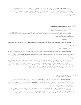 ،‫نهایت‬ ‫در‬
Azure Test Plans
‫تسهیل‬ ‫را‬ ‫عملکرد‬ ‫و‬ ‫واحد‬ ‫تست‬ ‫و‬ ‫بازخورد‬ ‫ردیابی‬ ،‫اکتشافی‬ ‫و‬ ‫دستی‬ ‫تست‬ ‫که‬ ‫است‬ ‫سرویسی‬
‫آماده‬ ‫و‬ ‫شده‬ ‫آزمایش‬ ‫کامًال‬ ‫شما‬ ‫‌افزاری‬
‫م‬‫نر‬ ‫‌های‬
‫ه‬‫پروژ‬ ‫که‬ ‫‌کند‬
‫ی‬‫م‬ ‫حاصل‬ ‫اطمینان‬ ‫و‬ ‫‌کند‬
‫ی‬‫م‬ ‫پشتیبانی‬ ‫مداوم‬ ‫آزمایش‬ ‫از‬ ‫همچنین‬ .‫‌کند‬
‫ی‬‫م‬
.‫هستند‬ ‫استقرار‬
2-3
-
‫از‬ ‫استفاده‬ ‫مزایای‬
Azure DevOps

‫پذیری‬ ‫انعطاف‬ ‫و‬ ‫اطمینان‬ ‫قابلیت‬
‫مانند‬ ‫ثالث‬ ‫شخص‬ ‫ابزارهای‬ ‫انواع‬ ‫با‬ ‫و‬ ‫کنند‬ ‫استفاده‬ ‫موجود‬ ‫ابزارهای‬ ‫از‬ ‫دهد‬ ‫می‬ ‫اجازه‬ ‫کاربران‬ ‫به‬ ‫پذیری‬ ‫انعطاف‬
Ansible، Chef،
Puppet
‫و‬
Terraform
.‫شوند‬ ‫ادغام‬

‫اتوماسیون‬
‫کلیدی‬ ‫های‬ ‫مزیت‬ ‫از‬ ‫دیگر‬ ‫یکی‬ ‫اتوماسیون‬
Azure DevOps
‫تسریع‬ ‫و‬ ‫ساده‬ ‫برنامه‬ ‫عمر‬ ‫چرخه‬ ‫کل‬ ‫در‬ ‫را‬ ‫توسعه‬ ‫فرآیندهای‬ ‫زیرا‬ ،‫است‬
.‫کند‬ ‫می‬

‫کارایی‬ ‫و‬ ‫همکاری‬
Azure DevOps
‫که‬ ‫‌کند‬
‫ی‬‫م‬ ‫تضمین‬ ‫و‬ ‫‌کند‬
‫ی‬‫م‬ ‫تسهیل‬ ‫را‬ ‫مختلف‬ ‫های‬ ‫بخش‬ ‫بین‬ ‫همکاری‬ ‫و‬ ‫ارتباطات‬ ،‫‌دهنده‬
‫ه‬‫توسع‬ ‫خدمات‬ ‫ارائه‬ ‫با‬
‫مانند‬ ‫محبوبی‬ ‫ابزارهای‬ ‫با‬ ‫ادغام‬ .‫کنند‬ ‫کار‬ ‫هم‬ ‫با‬ ‫یکپارچه‬ ‫طور‬ ‫به‬ ‫‌توانند‬
‫ی‬‫م‬ ‫‌ها‬
‫م‬‫تی‬
GitHub، Jenkins
‫و‬
Slack
‫بیشتر‬ ‫را‬ ‫کارایی‬ ‫و‬ ‫همکاری‬
.‫کند‬ ‫می‬
‫در‬ ‫را‬ ‫‌هایی‬
‫ن‬‫اعال‬ ‫و‬ ‫هشدارها‬ ‫و‬ ‫کنند‬ ‫نظارت‬ ‫داشبورد‬ ‫کمک‬ ‫با‬ ‫پروژه‬ ‫چندین‬ ‫در‬ ‫را‬ ‫تغییرات‬ ‫تا‬ ‫‌سازد‬
‫ی‬‫م‬ ‫قادر‬ ‫را‬ ‫‌ها‬
‫م‬‫تی‬ ‫همچنین‬ ‫داوپس‬ ‫آژور‬
‫اطمینان‬ ‫خود‬ ‫‌افزار‬
‫م‬‫نر‬ ‫توسعه‬ ‫‌های‬
‫ه‬‫پروژ‬ ‫از‬ ‫تا‬ ‫‌دهد‬
‫ی‬‫م‬ ‫اجازه‬ ‫‌ها‬
‫ن‬‫سازما‬ ‫به‬ ‫کنترل‬ ‫و‬ ‫دید‬ ‫از‬ ‫سطح‬ ‫این‬ .‫کنند‬ ‫دریافت‬ ‫تغییرات‬ ‫دادن‬ ‫رخ‬ ‫صورت‬
.‫‌کنند‬
‫ی‬‫م‬ ‫برآورده‬ ‫را‬ ‫نیاز‬ ‫مورد‬ ‫کیفی‬ ‫استانداردهای‬ ‫و‬ ‫‌شوند‬
‫ی‬‫م‬ ‫داده‬ ‫تحویل‬ ‫موقع‬ ‫به‬ ‫که‬ ‫کنند‬ ‫حاصل‬
2-4
-
‫ثالث‬ ‫شخص‬ ‫ابزارهای‬ ‫با‬ ‫ادغام‬
‫با‬
Azure DevOps
‫دواپس‬ ‫در‬ ‫محبوب‬ ‫ثالث‬ ‫شخص‬ ‫و‬ ‫باز‬ ‫منبع‬ ‫های‬ ‫سرویس‬ ‫و‬ ‫ابزارها‬ ‫انواع‬ ‫با‬ ‫راحتی‬ ‫به‬ ‫توانند‬ ‫می‬ ‫ها‬ ‫سازمان‬ ،
‫ابزار‬ ‫‌های‬
‫ه‬‫مجموع‬ ‫تا‬ ‫‌دهد‬
‫ی‬‫م‬ ‫اجازه‬ ‫‌ها‬
‫م‬‫تی‬ ‫به‬ ‫‌پذیری‬
‫ف‬‫انعطا‬ ‫این‬ .‫شوند‬ ‫یکپارچه‬
DevOps
‫سازمان‬ ‫خاص‬ ‫نیازهای‬ ‫کردن‬ ‫برآورده‬ ‫برای‬ ‫را‬ ‫خود‬
.‫کنند‬ ‫تنظیم‬ ‫و‬ ‫داده‬ ‫گسترش‬ ‫خود‬ ‫توسعه‬ ‫‌های‬
‫ه‬‫پروژ‬ ‫و‬
‫با‬ ‫مرتبط‬ ‫یادگیری‬ ‫منحنی‬ ‫بلکه‬ ،‫کند‬ ‫می‬ ‫ساده‬ ‫را‬ ‫فرآیندها‬ ‫تنها‬ ‫نه‬ ،‫هستند‬ ‫آشنا‬ ‫آنها‬ ‫با‬ ‫قبًال‬ ‫ها‬ ‫تیم‬ ‫که‬ ‫ابزارهایی‬ ‫با‬ ‫ادغام‬ ‫با‬ ‫دواپس‬ ‫آژور‬
.‫است‬ ‫پلتفرم‬ ‫این‬ ‫گسترده‬ ‫موفقیت‬ ‫و‬ ‫محبوبیت‬ ‫در‬ ‫اصلی‬ ‫عامل‬ ‫یکپارچه‬ ‫ادغام‬ ‫این‬ .‫دهد‬ ‫می‬ ‫کاهش‬ ‫نیز‬ ‫را‬ ‫جدید‬ ‫ابزارهای‬ ‫از‬ ‫استفاده‬
 