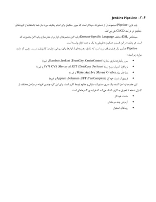 3-4
-
Jenkins PipeLine
( ‫الین‬ ‫پاپ‬
Pipeline
‫‌های‬
‫ه‬‫افزون‬ ‫از‬ ‫بااستفاده‬ ‫شما‬ ‫نیاز‬ ‫مورد‬ ‫وظایف‬ ‫انجام‬ ‫برای‬ ‫جنکینز‬ ‫سرور‬ ‫که‬ ‫است‬ ‫خودکار‬ ‫دستورات‬ ‫از‬ ‫‌ای‬
‫ه‬‫مجموع‬ )
‫فرآیند‬ ‫در‬ ‫جنکینز‬
CI/CD
.‫‌کند‬
‫ی‬‫م‬ ‫طی‬
‫سینتکس‬
DSL
‫(مخفف‬
Domain-Specific Language
‫کد‬ ‫‌صورت‬
‫ه‬‫ب‬ ‫الین‬ ‫پاپ‬ ‫‌سازی‬
‫ل‬‫مد‬ ‫برای‬ ‫ابزار‬ ‫‌ای‬
‫ه‬‫مجموع‬ ‫الین‬ ‫پاپ‬ )
.‫است‬ ‫وابسته‬ ‫اتفاق‬ ‫چند‬ ‫یا‬ ‫یک‬ ‫به‬ ‫‌طریقی‬
‫ه‬‫ب‬ ‫جنکینز‬ ‫قسمِت‬ ‫این‬ ‫در‬ ‫وظیفه‬ ‫هر‬ .‫است‬
Pipeline
‫مانند‬ ‫کد‬ ‫تغییر‬ ‫و‬ ‫تست‬ ‫و‬ ‫کامپایل‬ ،‫نظارت‬ ،‫میزبانی‬ ‫برای‬ ‫ابزارها‬ ‫از‬ ‫‌ای‬
‫ه‬‫مجموع‬ ‫شامل‬ ‫که‬ ‫است‬ ‫قدرتمند‬ ‫فناوری‬ ‫یک‬ ‫جنکینز‬
‫است‬ ‫زیر‬ ‫موارد‬
:

( ‫مداوم‬ ‫‌سازی‬
‫ه‬‫یکپارچ‬ ‫سرور‬
Bamboo ،Jenkins ،TeamCity ،CruiseControl
)‫غیره‬ ‫و‬

‫(مثًال‬ ‫منبع‬ ‫کنترل‬ ‫افزار‬ ‫نرم‬
SVN ،CVS ،Mercurial ،GIT ،ClearCase ،Perforce
)‫غیره‬ ‫و‬

( ‫بیلد‬ ‫ابزارهای‬
Make ،Ant ،Ivy ،Maven ،Gradle
)‫غیره‬ ‫و‬

( ‫خودکار‬ ‫تست‬ ‫‌ورک‬
‫م‬‫فری‬
Appium ،Selenium ،UFT ،TestComplete
)‫غیره‬ ‫و‬
‫از‬ ،‫مختلف‬ ‫مراحل‬ ‫در‬ ‫افزونه‬ ‫چندین‬ ،‫کار‬ ‫این‬ ‫برای‬ .‫است‬ ‫کاربر‬ ‫توسط‬ ‫مداوم‬ ‫و‬ ‫متوالی‬ ‫دستورات‬ ‫سری‬ ‫یک‬ ‫کننده‬ ‫اجرا‬ ،‫موثر‬ ‫عضو‬ ‫این‬
‫فرایندی‬ ‫که‬ ‫‌کند‬
‫ی‬‫م‬ ‫کمک‬ ،‫کاربر‬ ‫به‬ ‫تحویل‬ ‫تا‬ ‫نسخه‬ ‫کنترل‬
۳
:‫است‬ ‫‌ای‬
‫ه‬‫مرحل‬

‫خودکار‬ ‫ساخت‬

‫‌ای‬
‫ه‬‫مرحل‬ ‫چند‬ ‫آزمایش‬

‫استقرار‬ ‫‌های‬
‫ه‬‫روی‬
 