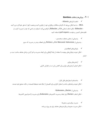 4-1
-
‫امکانات‬ ‫و‬ ‫‌ها‬
‫ی‬‫ویژگ‬
Bamboo
:

‫ابزارهای‬ ‫با‬ ‫ادغام‬
Atlassia
:
-
JIRA
.‫کنید‬ ‫روز‬ ‫به‬ ‫خودکار‬ ‫طور‬ ‫به‬ ‫را‬ ‫آنها‬ ‫وضعیت‬ ‫و‬ ‫کنید‬ ‫پیگیری‬ ‫را‬ ‫خود‬ ‫‌افزاری‬
‫م‬‫نر‬ ‫مشکالت‬ ‫و‬ ‫کارها‬ ‫که‬ ‫‌دهد‬
‫ی‬‫م‬ ‫امکان‬ ‫شما‬ ‫به‬ :
-
Bitbucket
‫مخازن‬ ‫با‬ ‫ادغام‬ ‫امکان‬ :
Git
‫در‬
Bitbucket
‫از‬ ‫و‬ ‫کنید‬ ‫مدیریت‬ ‫را‬ ‫خود‬ ‫کد‬ ‫راحتی‬ ‫به‬ ‫بتوانید‬ ‫تا‬ ‫‌کند‬
‫ی‬‫م‬ ‫فراهم‬ ‫را‬
( ‫درخواست‬ ‫کشیدن‬ ‫‌های‬
‫ت‬‫قابلی‬
pull request
.‫کنید‬ ‫استفاده‬ )

: ‫‌بندی‬
‫ه‬‫نسخ‬ ‫مختلف‬ ‫مخازن‬ ‫از‬ ‫پشتیبانی‬
‫از‬ ‫پشتیبانی‬ -
Git، Mercurial، Subversion
‫و‬ ،
Perforce
.‫منبع‬ ‫کد‬ ‫مدیریت‬ ‫در‬ ‫بیشتر‬ ‫انعطاف‬ ‫برای‬

‫‌پذیر‬
‫ف‬‫انعطا‬ ‫‌های‬
‫ن‬‫پایپالی‬
‫و‬ ،‫تست‬ ،‫ساخت‬ ‫مختلف‬ ‫مراحل‬ ‫کردن‬ ‫اجرا‬ ‫و‬ ،‫مدیریت‬ ،‫ایجاد‬ ‫برای‬ ‫گرافیکی‬ ‫رابط‬ ‫از‬ ‫استفاده‬ ‫با‬ ‫پیچیده‬ ‫‌های‬
‫ن‬‫پایپالی‬ ‫تعریف‬ ‫امکان‬ -
.‫انتشار‬

‫موازی‬ ‫‌های‬
‫ش‬‫آزمای‬
.‫کارایی‬ ‫افزایش‬ ‫و‬ ‫تست‬ ‫زمان‬ ‫کاهش‬ ‫برای‬ ‫موازی‬ ‫‌های‬
‫ش‬‫آزمای‬ ‫اجرای‬ ‫امکان‬ -

: ‫تکرار‬ ‫قابل‬ ‫استقرارهای‬ ‫و‬ ‫‌ها‬
‫ت‬‫ساخ‬
.‫هستند‬ ‫خود‬ ‫صحیح‬ ‫حالت‬ ‫در‬ ‫همیشه‬ ‫‌ها‬
‫ط‬‫محی‬ ‫همه‬ ‫اینکه‬ ‫از‬ ‫اطمینان‬ ‫برای‬ ‫تکراری‬ ‫استقرار‬ ‫و‬ ‫ساخت‬ ‫‌های‬
‫ه‬‫برنام‬ ‫تعریف‬ ‫امکان‬ -

‫از‬ ‫پشتیبانی‬
Docker
‫و‬
Kubernetes
:
‫با‬ ‫ادغام‬ ‫امکان‬ -
Docker
‫و‬ ‫کانتینرها‬ ‫مدیریت‬ ‫و‬ ‫ایجاد‬ ‫برای‬
Kubernetes
‫کانتینرها‬ ‫ارکستراسیون‬ ‫مدیریت‬ ‫برای‬
.

: ‫متغیرها‬ ‫و‬ ‫پیکربندی‬ ‫مدیریت‬
.‫برنامه‬ ‫و‬ ‫پروژه‬ ‫هر‬ ‫برای‬ ‫مختلف‬ ‫‌های‬
‫ی‬‫پیکربند‬ ‫و‬ ‫متغیرها‬ ‫مدیریت‬ ‫امکان‬ -
 