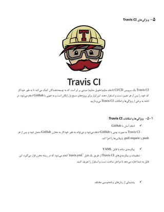 5
-
‫‌های‬
‫ی‬‫ویژگ‬
Travis CI
Travis CI
‫سرویس‬ ‫یک‬
CI/CD
‫خودکار‬ ‫طور‬ ‫به‬ ‫تا‬ ‫‌کند‬
‫ی‬‫م‬ ‫کمک‬ ‫‌دهندگان‬
‫ه‬‫توسع‬ ‫به‬ ‫که‬ ‫است‬ ‫ابر‬ ‫بر‬ ‫مبتنی‬ )‫مداوم‬ ‫تحویل‬/‫مداوم‬ ‫(ادغام‬
‫با‬ ‫خوبی‬ ‫به‬ ‫و‬ ‫است‬ ‫رایگان‬ ‫باز‬ ‫منبع‬ ‫‌های‬
‫ه‬‫پروژ‬ ‫برای‬ ‫ابزار‬ ‫این‬ .‫دهند‬ ‫استقرار‬ ‫و‬ ‫تست‬ ،‫تغییر‬ ‫هر‬ ‫از‬ ‫پس‬ ‫را‬ ‫خود‬ ‫کد‬
GitHub
‫در‬ .‫‌شود‬
‫ی‬‫م‬ ‫ادغام‬
‫امکانات‬ ‫و‬ ‫‌ها‬
‫ی‬‫ویژگ‬ ‫از‬ ‫برخی‬ ‫به‬ ‫ادامه‬
Travis CI
:‫‌پردازیم‬
‫ی‬‫م‬
5-1
-
‫امکانات‬ ‫و‬ ‫‌ها‬
‫ی‬‫ویژگ‬
Travis CI
:

‫با‬ ‫آسان‬ ‫ادغام‬
GitHub
-
Travis CI
‫با‬ ‫بومی‬ ‫صورت‬ ‫به‬
GitHub
‫مخازن‬ ‫به‬ ‫خودکار‬ ‫طور‬ ‫به‬ ‫‌تواند‬
‫ی‬‫م‬ ‫و‬ ‫‌شود‬
‫ی‬‫م‬ ‫ادغام‬
GitHub
‫هر‬ ‫از‬ ‫پس‬ ‫و‬ ‫شود‬ ‫متصل‬
push
‫یا‬
pull request
.‫کند‬ ‫اجرا‬ ‫را‬ ‫‌ها‬
‫ن‬‫پایپالی‬ ،

‫فایل‬ ‫با‬ ‫ساده‬ ‫پیکربندی‬
YAML
‫‌های‬
‫ی‬‫پیکربند‬ ‫و‬ ‫تنظیمات‬ -
Travis CI
. ‫فایل‬ ‫یک‬ ‫طریق‬ ‫از‬
`
travis.yml
‫این‬ .‫‌گیرد‬
‫ی‬‫م‬ ‫قرار‬ ‫مخزن‬ ‫ریشه‬ ‫در‬ ‫که‬ ‫‌شود‬
‫ی‬‫م‬ ‫انجام‬ `
.‫کنید‬ ‫تعریف‬ ‫را‬ ‫استقرار‬ ‫و‬ ‫تست‬ ،‫ساخت‬ ‫مراحل‬ ‫تا‬ ‫‌دهد‬
‫ی‬‫م‬ ‫اجازه‬ ‫شما‬ ‫به‬ ‫فایل‬

‫مختلف‬ ‫‌نویسی‬
‫ه‬‫برنام‬ ‫‌های‬
‫ن‬‫زبا‬ ‫از‬ ‫پشتیبانی‬
 