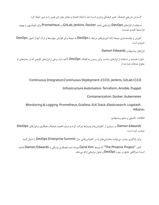 .‫کرد‬ ‫ایجاد‬ ‫مرور‬ ‫به‬ ‫را‬ ‫تغییر‬ ‫این‬ ‫مؤثر‬ ‫تعامل‬ ‫و‬ ‫اعتماد‬ ‫ایجاد‬ ‫با‬ ‫باید‬ ‫است؛‬ ‫‌بر‬
‫ن‬‫زما‬ ‫فرهنگی‬ ‫تغییر‬ :‫فرهنگ‬ ‫تدریجی‬ ‫گسترش‬
‫ابزارهای‬ ‫از‬ ‫استفاده‬
DevOps
‫مانند‬ ‫ابزارهایی‬ :
, ,
GitLab Jenkins Docker
‫و‬ ,
Prometheus
‫بهبود‬ ‫و‬ ‫اتوماسیون‬ ‫برای‬
.‫هستند‬ ‫کلیدی‬ ‫فرآیندها‬
‫با‬ ‫مرتبط‬ ‫‌های‬
‫ش‬‫آموز‬ ‫ارائه‬ :‫‌ها‬
‫م‬‫تی‬ ‫توانمندسازی‬ ‫و‬ ‫آموزش‬
DevOps
‫اصول‬ ‫از‬ ‫آنها‬ ‫درک‬ ‫و‬ ‫‌ها‬
‫ت‬‫مهار‬ ‫افزایش‬ ‫برای‬ ‫‌ها‬
‫م‬‫تی‬ ‫به‬
DevOps
.‫است‬ ‫ضروری‬
‫پیشنهادی‬ ‫ابزارهای‬
Damon Edwards
‫اهداف‬ ‫به‬ ‫رسیدن‬ ‫برای‬ ‫مناسب‬ ‫ابزارهای‬ ‫از‬ ‫استفاده‬ ‫بر‬ ‫همیشه‬ ‫ادوارد‬
DevOps
‫او‬ ‫‌های‬
‫ث‬‫بح‬ ‫در‬ ‫که‬ ‫کلیدی‬ ‫ابزارهای‬ ‫از‬ ‫برخی‬ .‫دارد‬ ‫تأکید‬
:‫از‬ ‫عبارتند‬ ،‫‌اند‬
‫ه‬‫شد‬ ‫مطرح‬
/ ( / ): , /
Continuous Integration Continuous Deployment CI CD Jenkins GitLab CI CD
: , ,
Infrastructure Automation Terraform Ansible Puppet
: ,
Containerization Docker Kubernetes
: , , ( , ,
Monitoring & Logging Prometheus Grafana ELK Stack Elasticsearch Logstash
)
Kibana
:‫پیشنهادی‬ ‫منابع‬ ‫و‬ ‫تکمیلی‬ ‫اطالعات‬
Damon Edwards
‫ابزارهای‬ ‫و‬ ،‫همکاری‬ ،‫فرهنگ‬ ‫اهمیت‬ ‫درباره‬ ‫و‬ ‫کرده‬ ‫شرکت‬ ‫وبینارها‬ ‫و‬ ‫‌ها‬
‫س‬‫کنفران‬ ‫از‬ ‫بسیاری‬ ‫در‬
DevOps
.‫است‬ ‫کرده‬ ‫صحبت‬
‫مثل‬ ‫‌هایی‬
‫س‬‫کنفران‬ ‫در‬ ‫او‬ ‫‌های‬
‫ی‬‫سخنران‬ ‫‌توانید‬
‫ی‬‫م‬ ،‫بیشتر‬ ‫یادگیری‬ ‫برای‬
DevOps Enterprise Summit
.‫کنید‬ ‫دنبال‬ ‫را‬
‫کتاب‬
"
The Phoenix Project
‫توسط‬ ‫که‬ "
Gene Kim
‫با‬ ‫نزدیکی‬ ‫(همکاری‬ ‫شده‬ ‫نوشته‬
Damon Edwards
‫داشته‬
‫مورد‬ ‫در‬ ‫جامع‬ ‫دیدگاهی‬ )‫است‬
DevOps
.‫‌دهد‬
‫ی‬‫م‬ ‫ارائه‬ ‫سازمانی‬ ‫تحول‬ ‫و‬
 