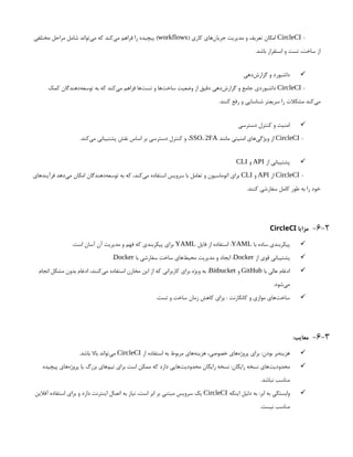 -
CircleCI
( ‫کاری‬ ‫‌های‬
‫ن‬‫جریا‬ ‫مدیریت‬ ‫و‬ ‫تعریف‬ ‫امکان‬
workflows
‫مختلفی‬ ‫مراحل‬ ‫شامل‬ ‫‌تواند‬
‫ی‬‫م‬ ‫که‬ ‫‌کند‬
‫ی‬‫م‬ ‫فراهم‬ ‫را‬ ‫پیچیده‬ )
.‫باشد‬ ‫استقرار‬ ‫و‬ ‫تست‬ ،‫ساخت‬ ‫از‬

‫‌دهی‬
‫ش‬‫گزار‬ ‫و‬ ‫داشبورد‬
-
CircleCI
‫کمک‬ ‫‌دهندگان‬
‫ه‬‫توسع‬ ‫به‬ ‫که‬ ‫‌کند‬
‫ی‬‫م‬ ‫فراهم‬ ‫‌ها‬
‫ت‬‫تس‬ ‫و‬ ‫‌ها‬
‫ت‬‫ساخ‬ ‫وضعیت‬ ‫از‬ ‫دقیق‬ ‫‌دهی‬
‫ش‬‫گزار‬ ‫و‬ ‫جامع‬ ‫داشبوردی‬
.‫کنند‬ ‫رفع‬ ‫و‬ ‫شناسایی‬ ‫سریعتر‬ ‫را‬ ‫مشکالت‬ ‫‌کند‬
‫ی‬‫م‬

‫دسترسی‬ ‫کنترل‬ ‫و‬ ‫امنیت‬
-
CircleCI
‫مانند‬ ‫امنیتی‬ ‫‌های‬
‫ی‬‫ویژگ‬ ‫از‬
SSO، 2FA
.‫‌کند‬
‫ی‬‫م‬ ‫پشتیبانی‬ ‫نقش‬ ‫اساس‬ ‫بر‬ ‫دسترسی‬ ‫کنترل‬ ‫و‬ ،

‫از‬ ‫پشتیبانی‬
API
‫و‬
CLI
-
CircleCI
‫از‬
API
‫و‬
CLI
‫فرآیندهای‬ ‫‌دهد‬
‫ی‬‫م‬ ‫امکان‬ ‫‌دهندگان‬
‫ه‬‫توسع‬ ‫به‬ ‫که‬ ،‫‌کند‬
‫ی‬‫م‬ ‫استفاده‬ ‫سرویس‬ ‫با‬ ‫تعامل‬ ‫و‬ ‫اتوماسیون‬ ‫برای‬
.‫کنند‬ ‫سفارشی‬ ‫کامل‬ ‫طور‬ ‫به‬ ‫را‬ ‫خود‬
6-2
-
‫مزایا‬
CircleCI

‫با‬ ‫ساده‬ ‫پیکربندی‬
YAML
‫فایل‬ ‫از‬ ‫استفاده‬ :
YAML
.‫است‬ ‫آسان‬ ‫آن‬ ‫مدیریت‬ ‫و‬ ‫فهم‬ ‫که‬ ‫پیکربندی‬ ‫برای‬

‫از‬ ‫قوی‬ ‫پشتیبانی‬
Docker
‫با‬ ‫سفارشی‬ ‫ساخت‬ ‫‌های‬
‫ط‬‫محی‬ ‫مدیریت‬ ‫و‬ ‫ایجاد‬ :
Docker
.

‫با‬ ‫عالی‬ ‫ادغام‬
GitHub
‫و‬
Bitbucket
‫انجام‬ ‫مشکل‬ ‫بدون‬ ‫ادغام‬ ،‫‌کنند‬
‫ی‬‫م‬ ‫استفاده‬ ‫مخازن‬ ‫این‬ ‫از‬ ‫که‬ ‫کاربرانی‬ ‫برای‬ ‫ویژه‬ ‫به‬ :
.‫‌شود‬
‫ی‬‫م‬

.‫تست‬ ‫و‬ ‫ساخت‬ ‫زمان‬ ‫کاهش‬ ‫برای‬ : ‫کانکارنت‬ ‫و‬ ‫موازی‬ ‫‌های‬
‫ت‬‫ساخ‬
6-3
-
:‫معایب‬

‫از‬ ‫استفاده‬ ‫به‬ ‫مربوط‬ ‫‌های‬
‫ه‬‫هزین‬ ،‫خصوصی‬ ‫‌های‬
‫ه‬‫پروژ‬ ‫برای‬ :‫بودن‬ ‫‌بر‬
‫ه‬‫هزین‬
CircleCI
.‫باشد‬ ‫باال‬ ‫‌تواند‬
‫ی‬‫م‬

‫پیچیده‬ ‫‌های‬
‫ه‬‫پروژ‬ ‫یا‬ ‫بزرگ‬ ‫‌های‬
‫م‬‫تی‬ ‫برای‬ ‫است‬ ‫ممکن‬ ‫که‬ ‫دارد‬ ‫‌هایی‬
‫ت‬‫محدودی‬ ‫رایگان‬ ‫نسخه‬ :‫رایگان‬ ‫نسخه‬ ‫‌های‬
‫ت‬‫محدودی‬
.‫نباشد‬ ‫مناسب‬

‫اینکه‬ ‫دلیل‬ ‫به‬ :‫ابر‬ ‫به‬ ‫وابستگی‬
CircleCI
‫آفالین‬ ‫استفاده‬ ‫برای‬ ‫و‬ ‫دارد‬ ‫اینترنت‬ ‫اتصال‬ ‫به‬ ‫نیاز‬ ،‫است‬ ‫ابر‬ ‫بر‬ ‫مبتنی‬ ‫سرویس‬ ‫یک‬
.‫نیست‬ ‫مناسب‬
 