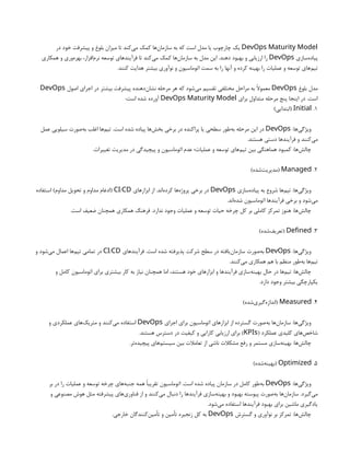DevOps Maturity Model
‫در‬ ‫خود‬ ‫پیشرفت‬ ‫و‬ ‫بلوغ‬ ‫میزان‬ ‫تا‬ ‫‌کند‬
‫ی‬‫م‬ ‫کمک‬ ‫‌ها‬
‫ن‬‫سازما‬ ‫به‬ ‫که‬ ‫است‬ ‫مدل‬ ‫یا‬ ‫چارچوب‬ ‫یک‬
‫‌سازی‬
‫ه‬‫پیاد‬
DevOps
‫همکاری‬ ‫و‬ ‫‌وری‬
‫ه‬‫بهر‬ ،‫‌افزار‬
‫م‬‫نر‬ ‫توسعه‬ ‫فرآیندهای‬ ‫تا‬ ‫‌کند‬
‫ی‬‫م‬ ‫کمک‬ ‫‌ها‬
‫ن‬‫سازما‬ ‫به‬ ‫مدل‬ ‫این‬ .‫دهند‬ ‫بهبود‬ ‫و‬ ‫ارزیابی‬ ‫را‬
.‫کنند‬ ‫هدایت‬ ‫بیشتر‬ ‫نوآوری‬ ‫و‬ ‫اتوماسیون‬ ‫سمت‬ ‫به‬ ‫را‬ ‫آنها‬ ‫و‬ ‫کرده‬ ‫بهینه‬ ‫را‬ ‫عملیات‬ ‫و‬ ‫توسعه‬ ‫‌های‬
‫م‬‫تی‬
‫بلوغ‬ ‫مدل‬
DevOps
‫اصول‬ ‫اجرای‬ ‫در‬ ‫بیشتر‬ ‫پیشرفت‬ ‫‌دهنده‬
‫ن‬‫نشا‬ ‫مرحله‬ ‫هر‬ ‫که‬ ‫‌شود‬
‫ی‬‫م‬ ‫تقسیم‬ ‫مختلفی‬ ‫مراحل‬ ‫به‬ ‫معموًال‬
DevOps
‫برای‬ ‫متداول‬ ‫مرحله‬ ‫پنج‬ ‫اینجا‬ ‫در‬ .‫است‬
DevOps Maturity Model
:‫است‬ ‫شده‬ ‫آورده‬
1
.
Initial
)‫(ابتدایی‬
:‫‌ها‬
‫ی‬‫ویژگ‬
DevOps
‫عمل‬ ‫سیلویی‬ ‫‌صورت‬
‫ه‬‫ب‬ ‫اغلب‬ ‫‌ها‬
‫م‬‫تی‬ .‫است‬ ‫شده‬ ‫پیاده‬ ‫‌ها‬
‫ش‬‫بخ‬ ‫برخی‬ ‫در‬ ‫پراکنده‬ ‫یا‬ ‫سطحی‬ ‫‌طور‬
‫ه‬‫ب‬ ‫مرحله‬ ‫این‬ ‫در‬
.‫هستند‬ ‫دستی‬ ‫فرآیندها‬ ‫و‬ ‫‌کنند‬
‫ی‬‫م‬
.‫تغییرات‬ ‫مدیریت‬ ‫در‬ ‫پیچیدگی‬ ‫و‬ ‫اتوماسیون‬ ‫عدم‬ ‫عملیات؛‬ ‫و‬ ‫توسعه‬ ‫‌های‬
‫م‬‫تی‬ ‫بین‬ ‫هماهنگی‬ ‫کمبود‬ :‫‌ها‬
‫ش‬‫چال‬
2
.
Managed
)‫‌شده‬
‫ت‬‫(مدیری‬
‫‌سازی‬
‫ه‬‫پیاد‬ ‫به‬ ‫شروع‬ ‫‌ها‬
‫م‬‫تی‬ :‫‌ها‬
‫ی‬‫ویژگ‬
DevOps
‫ابزارهای‬ ‫از‬ .‫‌اند‬
‫ه‬‫کرد‬ ‫‌ها‬
‫ه‬‫پروژ‬ ‫برخی‬ ‫در‬
/
CI CD
‫استفاده‬ )‫مداوم‬ ‫تحویل‬ ‫و‬ ‫مداوم‬ ‫(ادغام‬
.‫‌اند‬
‫ه‬‫شد‬ ‫اتوماسیون‬ ‫فرآیندها‬ ‫برخی‬ ‫و‬ ‫‌شود‬
‫ی‬‫م‬
.‫است‬ ‫ضعیف‬ ‫همچنان‬ ‫همکاری‬ ‫فرهنگ‬ .‫ندارد‬ ‫وجود‬ ‫عملیات‬ ‫و‬ ‫توسعه‬ ‫حیات‬ ‫چرخه‬ ‫کل‬ ‫بر‬ ‫کاملی‬ ‫تمرکز‬ ‫هنوز‬ :‫‌ها‬
‫ش‬‫چال‬
3
.
Defined
)‫‌شده‬
‫ف‬‫(تعری‬
:‫‌ها‬
‫ی‬‫ویژگ‬
DevOps
‫فرآیندهای‬ .‫است‬ ‫شده‬ ‫پذیرفته‬ ‫شرکت‬ ‫سطح‬ ‫در‬ ‫‌یافته‬
‫ن‬‫سازما‬ ‫‌صورت‬
‫ه‬‫ب‬
/
CI CD
‫و‬ ‫‌شود‬
‫ی‬‫م‬ ‫اعمال‬ ‫‌ها‬
‫م‬‫تی‬ ‫تمامی‬ ‫در‬
.‫‌کنند‬
‫ی‬‫م‬ ‫همکاری‬ ‫هم‬ ‫با‬ ‫منظم‬ ‫‌طور‬
‫ه‬‫ب‬ ‫‌ها‬
‫م‬‫تی‬
‫و‬ ‫کامل‬ ‫اتوماسیون‬ ‫برای‬ ‫بیشتری‬ ‫کار‬ ‫به‬ ‫نیاز‬ ‫همچنان‬ ‫اما‬ ،‫هستند‬ ‫خود‬ ‫ابزارهای‬ ‫و‬ ‫فرآیندها‬ ‫‌سازی‬
‫ه‬‫بهین‬ ‫حال‬ ‫در‬ ‫‌ها‬
‫م‬‫تی‬ :‫‌ها‬
‫ش‬‫چال‬
.‫دارد‬ ‫وجود‬ ‫بیشتر‬ ‫یکپارچگی‬
4
.
Measured
)‫‌شده‬
‫ی‬‫‌گیر‬
‫ه‬‫(انداز‬
‫اجرای‬ ‫برای‬ ‫اتوماسیون‬ ‫ابزارهای‬ ‫از‬ ‫گسترده‬ ‫‌صورت‬
‫ه‬‫ب‬ ‫‌ها‬
‫ن‬‫سازما‬ :‫‌ها‬
‫ی‬‫ویژگ‬
DevOps
‫و‬ ‫عملکردی‬ ‫‌های‬
‫ک‬‫متری‬ ‫و‬ ‫‌کنند‬
‫ی‬‫م‬ ‫استفاده‬
( ‫عملکرد‬ ‫کلیدی‬ ‫‌های‬
‫ص‬‫شاخ‬
KPIs
.‫هستند‬ ‫دسترس‬ ‫در‬ ‫کیفیت‬ ‫و‬ ‫کارایی‬ ‫ارزیابی‬ ‫برای‬ )
.‫‌تر‬
‫ه‬‫پیچید‬ ‫‌های‬
‫م‬‫سیست‬ ‫بین‬ ‫تعامالت‬ ‫از‬ ‫ناشی‬ ‫مشکالت‬ ‫رفع‬ ‫و‬ ‫مستمر‬ ‫‌سازی‬
‫ه‬‫بهین‬ :‫‌ها‬
‫ش‬‫چال‬
5
.
Optimized
)‫‌شده‬
‫ه‬‫(بهین‬
:‫‌ها‬
‫ی‬‫ویژگ‬
DevOps
‫بر‬ ‫در‬ ‫را‬ ‫عملیات‬ ‫و‬ ‫توسعه‬ ‫چرخه‬ ‫‌های‬
‫ه‬‫جنب‬ ‫همه‬ ‫تقریبًا‬ ‫اتوماسیون‬ .‫است‬ ‫شده‬ ‫پیاده‬ ‫سازمان‬ ‫در‬ ‫کامل‬ ‫‌طور‬
‫ه‬‫ب‬
‫و‬ ‫مصنوعی‬ ‫هوش‬ ‫مثل‬ ‫پیشرفته‬ ‫‌های‬
‫ی‬‫فناور‬ ‫از‬ ‫و‬ ‫‌کنند‬
‫ی‬‫م‬ ‫دنبال‬ ‫را‬ ‫فرآیندها‬ ‫‌سازی‬
‫ه‬‫بهین‬ ‫و‬ ‫بهبود‬ ‫پیوسته‬ ‫‌صورت‬
‫ه‬‫ب‬ ‫‌ها‬
‫ن‬‫سازما‬ .‫‌گیرد‬
‫ی‬‫م‬
.‫‌شود‬
‫ی‬‫م‬ ‫استفاده‬ ‫فرآیندها‬ ‫بهبود‬ ‫برای‬ ‫ماشین‬ ‫یادگیری‬
‫گسترش‬ ‫و‬ ‫نوآوری‬ ‫بر‬ ‫تمرکز‬ :‫‌ها‬
‫ش‬‫چال‬
DevOps
.‫خارجی‬ ‫‌کنندگان‬
‫ن‬‫تأمی‬ ‫و‬ ‫تأمین‬ ‫زنجیره‬ ‫کل‬ ‫به‬
 