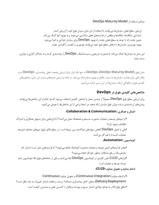 ‫از‬ ‫استفاده‬ ‫مزایای‬
DevOps Maturity Model
:
.‫کنند‬ ‫ارزیابی‬ ‫را‬ ‫خود‬ ‫بلوغ‬ ‫میزان‬ ،‫مدل‬ ‫این‬ ‫از‬ ‫استفاده‬ ‫با‬ ‫‌توانند‬
‫ی‬‫م‬ ‫‌ها‬
‫ن‬‫سازما‬ :‫فعلی‬ ‫سطح‬ ‫ارزیابی‬
.‫‌کند‬
‫ی‬‫م‬ ‫کمک‬ ‫آنها‬ ‫بهبود‬ ‫به‬ ‫و‬ ‫‌شوند‬
‫ی‬‫م‬ ‫شناسایی‬ ‫فعلی‬ ‫فرآیندهای‬ ‫در‬ ‫نواقص‬ ‫و‬ ‫‌ها‬
‫ف‬‫شکا‬ :‫‌ها‬
‫ف‬‫شکا‬ ‫شناسایی‬
‫بهبود‬ ‫راه‬ ‫نقشه‬ ،‫فعلی‬ ‫سطح‬ ‫به‬ ‫توجه‬ ‫با‬ :‫راه‬ ‫نقشه‬ ‫تعیین‬
DevOps
.‫‌شود‬
‫ی‬‫م‬ ‫اجرا‬ ‫و‬ ‫طراحی‬ ‫سازمان‬ ‫برای‬
.‫دهند‬ ‫افزایش‬ ‫را‬ ‫کیفیت‬ ‫و‬ ‫‌وری‬
‫ه‬‫بهر‬ ‫‌توانند‬
‫ی‬‫م‬ ‫خود‬ ‫بلوغ‬ ‫سطح‬ ‫ارتقای‬ ‫با‬ ‫‌ها‬
‫ن‬‫سازما‬ :‫‌وری‬
‫ه‬‫بهر‬ ‫بهبود‬
،‫سیستماتیک‬ ‫و‬ ‫تدریجی‬ ‫‌صورت‬
‫ه‬‫ب‬ ‫تا‬ ‫‌کند‬
‫ی‬‫م‬ ‫کمک‬ ‫‌ها‬
‫ن‬‫سازما‬ ‫به‬ ‫مدل‬ ‫این‬
DevOps
‫نوآوری‬ ‫و‬ ‫کارایی‬ ‫حداکثر‬ ‫به‬ ‫و‬ ‫کرده‬ ‫‌سازی‬
‫ه‬‫پیاد‬ ‫را‬
.‫یابند‬ ‫دست‬
‫بلوغ‬ ‫مدل‬
( )
DevOps DevOps Maturity Model
‫‌سازی‬
‫ه‬‫پیاد‬ ‫فعلی‬ ‫وضعیت‬ ‫ارزیابی‬ ‫برای‬ ‫ابزار‬ ‫یک‬ ‫تنها‬ ‫نه‬
DevOps
،‫است‬
‫‌های‬
‫ص‬‫شاخ‬ ،‫مدل‬ ‫این‬ ‫بیشتر‬ ‫‌های‬
‫ه‬‫جنب‬ ‫برخی‬ ‫به‬ ‫ادامه‬ ‫در‬ .‫‌دهد‬
‫ی‬‫م‬ ‫ارائه‬ ‫مداوم‬ ‫بهبود‬ ‫و‬ ‫تکامل‬ ‫سمت‬ ‫به‬ ‫‌ها‬
‫ن‬‫سازما‬ ‫هدایت‬ ‫برای‬ ‫راهی‬ ‫بلکه‬
.‫‌کنیم‬
‫ی‬‫م‬ ‫اشاره‬ ‫مسیر‬ ‫این‬ ‫در‬ ‫‌ها‬
‫ن‬‫سازما‬ ‫ارتقاء‬ ‫چگونگی‬ ‫و‬ ‫بلوغ‬ ‫کلیدی‬
‫در‬ ‫بلوغ‬ ‫کلیدی‬ ‫‌های‬
‫ص‬‫شاخ‬
DevOps
‫بلوغ‬ ‫سطح‬ ‫ارزیابی‬ ‫برای‬
DevOps
‫‌توانند‬
‫ی‬‫م‬ ‫‌ها‬
‫ص‬‫شاخ‬ ‫این‬ ‫از‬ ‫کدام‬ ‫هر‬ ‫که‬ ‫‌شود‬
‫ی‬‫م‬ ‫استفاده‬ ‫کلیدی‬ ‫شاخص‬ ‫یا‬ ‫معیار‬ ‫چندین‬ ‫از‬ ‫معموًال‬ ،
:‫‌کنیم‬
‫ی‬‫م‬ ‫معرفی‬ ‫را‬ ‫‌ها‬
‫ص‬‫شاخ‬ ‫این‬ ‫از‬ ‫برخی‬ ‫اینجا‬ ‫در‬ .‫دهند‬ ‫ارائه‬ ‫سازمان‬ ‫بلوغ‬ ‫میزان‬ ‫درباره‬ ‫ارزشمندی‬ ‫‌های‬
‫ش‬‫بین‬
( ‫همکاری‬ ‫و‬ ‫اتصال‬
Collaboration & Communication
)
•
‫اشتراک‬ ‫و‬ ‫همکاری‬ ‫تسهیل‬ ‫برای‬ ‫ابزارهایی‬ ‫آیا‬ ‫‌کنند؟‬
‫ی‬‫م‬ ‫عمل‬ ‫هماهنگ‬ ‫و‬ ‫منسجم‬ ‫‌صورت‬
‫ه‬‫ب‬ ‫عملیات‬ ‫و‬ ‫توسعه‬ ‫‌های‬
‫م‬‫تی‬ ‫آیا‬
‫دارد؟‬ ‫وجود‬ ‫اطالعات‬
•
‫اصول‬ ‫از‬ ‫یکی‬
DevOps
،‫(توسعه‬ ‫مختلف‬ ‫‌های‬
‫م‬‫تی‬ ،‫بلوغ‬ ‫باالی‬ ‫سطح‬ ‫در‬ .‫است‬ ‫‌ها‬
‫م‬‫تی‬ ‫بین‬ ‫جداکننده‬ ‫دیوارهای‬ ‫کاهش‬
.‫‌کنند‬
‫ی‬‫م‬ ‫کار‬ ‫هم‬ ‫با‬ )‫امنیت‬ ،‫عملیات‬
( ‫اتوماسیون‬
Automation
)
•
،‫کد‬ ‫انتشار‬ ،‫تست‬ ‫مثل‬ ‫فرآیندهایی‬ ‫آیا‬ ‫‌شوند؟‬
‫ی‬‫م‬ ‫انجام‬ ‫اتوماتیک‬ ‫‌صورت‬
‫ه‬‫ب‬ ‫عملیات‬ ‫و‬ ‫توسعه‬ ‫اصلی‬ ‫فرآیندهای‬ ‫چقدر‬
‫‌شوند؟‬
‫ی‬‫م‬ ‫انجام‬ ‫خودکار‬ ‫‌طور‬
‫ه‬‫ب‬ ‫مشکالت‬ ‫رفع‬ ‫و‬ ‫مانیتورینگ‬
•
‫ابزارهای‬
/
CI CD
‫اتوماسیون‬ ‫در‬ ‫کلیدی‬ ‫نقش‬
DevOps
‫تمام‬ ‫اتوماسیون‬ ،‫باال‬ ‫بلوغ‬ ‫‌های‬
‫ه‬‫نشان‬ ‫از‬ ‫یکی‬ ‫و‬ ‫‌کنند‬
‫ی‬‫م‬ ‫ایفا‬
.‫است‬ ‫عملیات‬ ‫و‬ ‫توسعه‬ ‫چرخه‬
( ‫مداوم‬ ‫تحویل‬ ‫و‬ ‫مداوم‬ ‫ادغام‬
/
CI CD
)
•
( ‫مداوم‬ ‫ادغام‬ ‫آیا‬
Continuous Integration
( ‫مداوم‬ ‫تحویل‬ ‫و‬ )
Continuous
/
Delivery Deployment
‫است؟‬ ‫شکل‬ ‫چه‬ ‫به‬ ‫تغییرات‬ ‫انتشار‬ ‫دفعات‬ ‫و‬ ‫سرعت‬ ‫‌اند؟‬
‫ه‬‫شد‬ ‫‌سازی‬
‫ه‬‫پیاد‬ ‫کامل‬ ‫‌طور‬
‫ه‬‫ب‬ )
•
.‫است‬ ‫کیفیت‬ ‫بیشترین‬ ‫و‬ ‫نقص‬ ‫کمترین‬ ‫با‬ ‫‌افزار‬
‫م‬‫نر‬ ‫پیوسته‬ ‫و‬ ‫سریع‬ ‫انتشار‬ ‫توانایی‬ ‫معنای‬ ‫به‬ ‫باالتر‬ ‫بلوغ‬ ‫سطح‬
 