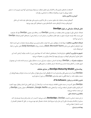 •
‫پایش‬ ‫با‬ .‫است‬ ‫ضروری‬ ‫امری‬ ‫آنها‬ ‫‌سازی‬
‫ه‬‫بهین‬ ‫و‬ ‫‌ها‬
‫م‬‫سیست‬ ‫عملکرد‬ ‫تحلیل‬ ‫برای‬ ‫الگینگ‬ ‫و‬ ‫مانیتورینگ‬ ‫‌های‬
‫ه‬‫داد‬ ‫از‬ ‫استفاده‬
.‫کرد‬ ‫رفع‬ ‫و‬ ‫شناسایی‬ ‫را‬ ‫مشکالت‬ ‫پیشگیرانه‬ ‫صورت‬ ‫به‬ ‫‌توان‬
‫ی‬‫م‬ ،‫مداوم‬
:‫مداوم‬ ‫یادگیری‬ ‫و‬ ‫آموزش‬
•
‫شامل‬ ‫این‬ .‫باشند‬ ‫خود‬ ‫‌های‬
‫ت‬‫مهار‬ ‫‌روزرسانی‬
‫ه‬‫ب‬ ‫و‬ ‫یادگیری‬ ‫حال‬ ‫در‬ ‫مستمر‬ ‫‌طور‬
‫ه‬‫ب‬ ‫باید‬ ‫عملیات‬ ‫و‬ ‫توسعه‬ ‫‌های‬
‫م‬‫تی‬
.‫‌شود‬
‫ی‬‫م‬ ‫بهتر‬ ‫کاری‬ ‫‌های‬
‫ه‬‫شیو‬ ‫و‬ ‫نوین‬ ‫‌های‬
‫ک‬‫تکنی‬ ،‫جدید‬ ‫ابزارهای‬ ‫با‬ ‫مرتبط‬ ‫‌های‬
‫ش‬‫آموز‬
‫بلوغ‬ ‫در‬ ‫سازمانی‬ ‫فرهنگ‬ ‫نقش‬
DevOps
‫‌سازی‬
‫ه‬‫پیاد‬ ‫در‬ ‫موفقیت‬ ‫عناصر‬ ‫‌ترین‬
‫م‬‫مه‬ ‫از‬ ‫یکی‬ ‫سازمانی‬ ‫فرهنگ‬
DevOps
،‫عمومی‬ ‫باور‬ ‫برخالف‬ .‫است‬
DevOps
‫چارچوب‬ ‫یک‬ ‫تنها‬
‫فرهنگ‬ ‫کلیدی‬ ‫‌های‬
‫ه‬‫جنب‬ ‫از‬ ‫برخی‬ ‫اینجا‬ ‫در‬ .‫است‬ ‫سازمان‬ ‫در‬ ‫همکاری‬ ‫و‬ ‫تفکر‬ ‫نحوه‬ ‫در‬ ‫عمیق‬ ‫تغییرات‬ ‫نیازمند‬ ‫بلکه‬ ،‫نیست‬ ‫فنی‬
DevOps
:‫‌کنیم‬
‫ی‬‫م‬ ‫بررسی‬ ‫را‬
:‫شفافیت‬ ‫و‬ ‫همکاری‬ ‫فرهنگ‬
‫ایجاد‬ ‫امنیت‬ ‫حتی‬ ‫و‬ ‫عملیات‬ ،‫توسعه‬ ‫‌های‬
‫م‬‫تی‬ ‫بین‬ ‫بازتری‬ ‫تعامل‬ ‫و‬ ‫شوند‬ ‫جدا‬ ‫سنتی‬ ‫سیلوهای‬ ‫از‬ ‫باید‬ ‫‌ها‬
‫م‬‫تی‬
‫(مثل‬ ‫مدرن‬ ‫ارتباطی‬ ‫ابزارهای‬ .‫شود‬
Slack، Microsoft Teams
( ‫روزانه‬ ‫جلسات‬ ‫و‬ )
Daily Standups
‫ایجاد‬ ‫در‬ ‫حیاتی‬ ‫نقش‬ )
.‫دارند‬ ‫فرهنگ‬ ‫این‬
:‫آزمایش‬ ‫و‬ ‫نوآوری‬ ‫به‬ ‫تشویق‬
‫این‬ .‫کنند‬ ‫آزمایش‬ ‫بتوانند‬ ‫شکست‬ ‫از‬ ‫ترس‬ ‫بدون‬ ‫‌ها‬
‫م‬‫تی‬ ‫که‬ ‫کنند‬ ‫استفاده‬ ‫‌هایی‬
‫ط‬‫محی‬ ‫از‬ ‫باید‬ ‫‌ها‬
‫ن‬‫سازما‬
.‫‌شود‬
‫ی‬‫م‬ ‫محصوالت‬ ‫در‬ ‫نوآوری‬ ‫و‬ ‫فرآیندها‬ ‫بهبود‬ ‫برای‬ ‫سریع‬ ‫و‬ ‫کوچک‬ ‫‌های‬
‫ش‬‫آزمای‬ ‫اجرای‬ ‫شامل‬
:‫مشترک‬ ‫مسئولیت‬
‫در‬
DevOps
‫از‬ ‫موضوع‬ ‫این‬ .‫باشند‬ ‫داشته‬ ‫سیستم‬ ‫نهایی‬ ‫عملکرد‬ ‫به‬ ‫نسبت‬ ‫مشترکی‬ ‫مسئولیت‬ ‫احساس‬ ‫باید‬ ‫‌ها‬
‫م‬‫تی‬ ،
.‫‌یابد‬
‫ی‬‫م‬ ‫توسعه‬ ،‫واقعی‬ ‫دنیای‬ ‫در‬ ‫عملکرد‬ ‫زمان‬ ‫تا‬ ،‫‌ها‬
‫ت‬‫زیرساخ‬ ‫و‬ ‫شده‬ ‫نوشته‬ ‫کدهای‬ ‫بر‬ ‫نظارت‬ ‫طریق‬
‫‌سازی‬
‫ه‬‫پیاد‬
DevOps Maturity Model
‫مختلف‬ ‫صنایع‬ ‫در‬
DevOps
‫آن‬ ‫‌های‬
‫ی‬‫پیچیدگ‬ ‫و‬ ‫نیازها‬ ‫به‬ ‫بسته‬ ‫است‬ ‫ممکن‬ ‫آن‬ ‫بلوغ‬ ‫میزان‬ ‫و‬ ‫اجرا‬ ‫چگونگی‬ ‫اما‬ ،‫است‬ ‫‌سازی‬
‫ه‬‫پیاد‬ ‫قابل‬ ‫صنعتی‬ ‫هر‬ ‫در‬ ‫تقریبًا‬
‫‌سازی‬
‫ه‬‫پیاد‬ ‫نحوه‬ ‫به‬ ‫نگاهی‬ ‫اینجا‬ ‫در‬ .‫باشد‬ ‫متفاوت‬ ‫صنعت‬
DevOps
:‫داریم‬ ‫صنایع‬ ‫از‬ ‫برخی‬ ‫در‬
( ‫‌افزار‬
‫م‬‫نر‬ ‫و‬ ‫اطالعات‬ ‫فناوری‬
IT & Software
:)
DevOps
‫کیفیت‬ ‫بهبود‬ ،‫‌افزار‬
‫م‬‫نر‬ ‫انتشار‬ ‫زمان‬ ‫کاهش‬ ‫برای‬ ‫آن‬ ‫از‬ ‫‌ها‬
‫ت‬‫شرک‬ .‫است‬ ‫شده‬ ‫پذیرفته‬ ‫اطالعات‬ ‫فناوری‬ ‫صنعت‬ ‫در‬ ‫گسترده‬ ‫‌طور‬
‫ه‬‫ب‬
‫مانند‬ ‫‌هایی‬
‫ت‬‫شرک‬ .‫‌کنند‬
‫ی‬‫م‬ ‫استفاده‬ ‫اطمینان‬ ‫قابلیت‬ ‫افزایش‬ ‫و‬ ‫کد‬
Google، Netflix
‫و‬
Amazon
‫رهبران‬ ‫عنوان‬ ‫به‬
DevOps
‫در‬
.‫‌شوند‬
‫ی‬‫م‬ ‫شناخته‬ ‫صنعت‬ ‫این‬
:‫مالی‬ ‫خدمات‬ ‫و‬ ‫بانکداری‬
،‫امنیت‬ ‫به‬ ‫حساس‬ ‫صنعت‬ ‫این‬ ‫در‬
DevOps
‫با‬
DevSecOps
.‫کند‬ ‫وارد‬ ‫توسعه‬ ‫چرخه‬ ‫مراحل‬ ‫تمام‬ ‫در‬ ‫را‬ ‫امنیت‬ ‫تا‬ ‫‌شود‬
‫ی‬‫م‬ ‫ترکیب‬
‫از‬ ‫اطمینان‬ ‫همچنان‬ ‫که‬ ‫حالی‬ ‫در‬ ،‫‌برند‬
‫ی‬‫م‬ ‫بهره‬ ‫خود‬ ‫دیجیتال‬ ‫خدمات‬ ‫انتشار‬ ‫تسریع‬ ‫برای‬ ‫مدل‬ ‫این‬ ‫از‬ ‫مالی‬ ‫مؤسسات‬ ‫و‬ ‫‌ها‬
‫ک‬‫بان‬ ‫از‬ ‫بسیاری‬
.‫‌کنند‬
‫ی‬‫م‬ ‫حفظ‬ ‫را‬ ‫‌ها‬
‫ه‬‫داد‬ ‫امنیت‬
:‫درمان‬ ‫و‬ ‫بهداشت‬
 