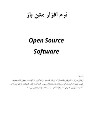 ‫باز‬ ‫متن‬ ‫افزار‬ ‫نرم‬
Open Source
Software
‫مقدمه‬
‫قواعد‬ ‫گذاشته‬ ‫‌افزار‬
‫م‬‫نر‬ ‫اکوسیستم‬ ‫در‬ ‫‌گذاران‬
‫ه‬‫سرمای‬ ‫اقتصادی‬ ‫رفتار‬ ‫بر‬ ‫که‬ ‫‌ای‬
‫ه‬‫مالحظ‬ ‫قابل‬ ‫تأثیر‬ ‫با‬ ‫‌باز‬
‫ن‬‫مت‬ ‫افزار‬ ‫نرم‬
‫تولید‬ ‫فشار‬ ‫شرکتها‬ ،‫باشند‬ ‫کد‬ ‫کننده‬ ‫اعمال‬ ‫‌کنند‬
‫ی‬‫م‬ ‫سعی‬ ‫‌دهنگان‬
‫ه‬‫توسع‬ ‫تازه‬ ‫محیط‬ ‫این‬ ‫در‬ .‫است‬ ‫داده‬ ‫تغییر‬ ‫را‬ ‫بازی‬
.‫‌کشند‬
‫ی‬‫م‬ ‫را‬ ‫سرشاری‬ ‫سود‬ ‫انتظار‬ ‫سیستم‬ ‫فروشندگان‬ ‫و‬ ‫‌کنند‬
‫ی‬‫م‬ ‫حس‬ ‫را‬ ‫‌باز‬
‫ن‬‫مت‬ ‫محصوالت‬
 