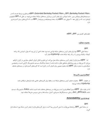 ( )
BPF Berkeley Packet Filter
‫و‬
( )
eBPF Extended Berkeley Packet Filter
‫در‬ ‫که‬ ‫هستند‬ ‫مرتبط‬ ‫فناوری‬ ‫دو‬
‫که‬ ‫حالی‬ ‫در‬ .‫‌شوند‬
‫ی‬‫م‬ ‫استفاده‬ ‫شبکه‬ ‫‌های‬
‫ه‬‫بست‬ ‫پردازش‬ ‫و‬ ‫کردن‬ ‫فیلتر‬ ‫برای‬ ‫لینوکس‬ ‫مانند‬ ‫بیس‬ ‌
‫س‬‫یونیک‬ ‫‌های‬
‫ل‬‫‌عام‬
‫م‬‫سیست‬
BPF
‫تکنولوژی‬
‫دهه‬ ‫اوایل‬ ‫در‬ ‫که‬ ‫است‬ ‫‌ای‬
‫ه‬‫اولی‬
90
،‫شد‬ ‫معرفی‬
eBPF
‫از‬ ‫پیشرفته‬ ‫و‬ ‫‌یافته‬
‫ه‬‫توسع‬ ‫نسخه‬ ‫یک‬
BPF
‫‌تری‬
‫ه‬‫گسترد‬ ‫بسیار‬ ‫کاربردهای‬ ‫که‬ ‫است‬
.‫دارد‬
‫بین‬ ‫کلیدی‬ ‫‌های‬
‫ت‬‫تفاو‬
BPF
‫و‬
eBPF
:
‫عملکرد‬ ‫محدوده‬
BPF
:
‫اصلی‬ ‫نسخه‬
BPF
‫برنامه‬ ‫یک‬ ‫نوشتن‬ ‫با‬ ‫بتوان‬ ‫که‬ ‫بود‬ ‫این‬ ‫آن‬ ‫اصلی‬ ‫هدف‬ .‫بود‬ ‫شده‬ ‫طراحی‬ ‫شبکه‬ ‫‌های‬
‫ه‬‫بست‬ ‫کردن‬ ‫فیلتر‬ ‫برای‬ ‫تنها‬
‫(مانند‬ ‫شبکه‬ ‫رابط‬ ‫یک‬ ‫در‬ ‫را‬ ‫ورودی‬ ‫ترافیک‬ ،‫کوچک‬
tcpdump
.‫کرد‬ ‫فیلتر‬ )
‫اما‬
eBPF
‫فراهم‬ ‫را‬ ‫کرنل‬ ‫در‬ ‫سفارشی‬ ‫کدهای‬ ‫اجرای‬ ‫امکان‬ ‫فناوری‬ ‫این‬ .‫‌کند‬
‫ی‬‫م‬ ‫عمل‬ ‫شبکه‬ ‫‌های‬
‫ه‬‫بست‬ ‫کردن‬ ‫فیلتر‬ ‫از‬ ‫فراتر‬ ‫بسیار‬
‫همچنین‬ ‫و‬ ،‫امنیت‬ ،‫کارایی‬ ‫مانیتورینگ‬ ،‫سیستم‬ ‫دیباگینگ‬ ‫جمله‬ ‫از‬ ،‫باشد‬ ‫داشته‬ ‫نظارت‬ ‫مختلفی‬ ‫رویدادهای‬ ‫روی‬ ‫بر‬ ‫‌تواند‬
‫ی‬‫م‬ ‫که‬ ‫‌آورد‬
‫ی‬‫م‬
،‫دیگر‬ ‫عبارت‬ ‫به‬ .‫‌سازی‬
‫ه‬‫شبک‬
eBPF
‫مختلف‬ ‫‌های‬
‫ه‬‫زمین‬ ‫در‬ ‫‌ای‬
‫ه‬‫گسترد‬ ‫کاربردهای‬ ‫که‬ ‫است‬ ‫کرنل‬ ‫در‬ ‫کد‬ ‫اجرای‬ ‫برای‬ ‫عمومی‬ ‫پلتفرم‬ ‫یک‬
.‫دارد‬
‫کاربردها‬ ‫و‬ ‫‌پذیری‬
‫ف‬‫انعطا‬
‫حقیقت‬ ‫در‬
BPF
‫مانند‬ ‫‌ای‬
‫ه‬‫شبک‬ ‫ابزارهای‬ ‫مانند‬ ‫خاصی‬ ‫کاربردهای‬ ‫برای‬ ‫فقط‬ ‫و‬ ‫است‬ ‫شبکه‬ ‫‌های‬
‫ه‬‫بست‬ ‫کردن‬ ‫فیلتر‬ ‫به‬ ‫محدود‬
tcpdump
.‫‌شود‬
‫ی‬‫م‬ ‫استفاده‬
‫دیگر‬ ‫طرف‬ ‫در‬ ‫اما‬
eBPF
‫(مانند‬ ‫امنیت‬ ‫مانند‬ ‫مختلف‬ ‫‌های‬
‫ه‬‫زمین‬ ‫در‬ ‫‌تواند‬
‫ی‬‫م‬ ‫و‬ ‫است‬ ‫‌پذیرتر‬
‫ف‬‫انعطا‬ ‫بسیار‬
Falco
‫سیستم‬ ‫مانیتورینگ‬ ،)
‫(مانند‬
BPFtrace
‫و‬
bcc
.‫شود‬ ‫استفاده‬ ‫‌ها‬
‫ش‬‫م‬ ‫سرویس‬ ‫حتی‬ ‫و‬ ،‫‌ها‬
‫ت‬‫سیاس‬ ‫کنترل‬ ،‫مسیریابی‬ ،‫‌ها‬
‫ل‬‫‌کا‬
‫م‬‫سیست‬ ‫ردیابی‬ ،)
( ‫‌پذیری‬
‫ه‬‫توسع‬
Extendability
)
BPF
:
‫اصلی‬ ‫نسخه‬ ‫در‬
BPF
‫قرار‬ ‫استفاده‬ ‫مورد‬ ‫شبکه‬ ‫کردن‬ ‫فیلتر‬ ‫از‬ ‫فراتر‬ ‫کاربردهای‬ ‫برای‬ ‫یا‬ ‫کنند‬ ‫پیدا‬ ‫گسترش‬ ‫آسانی‬ ‫به‬ ‫‌توانند‬
‫ی‬‫نم‬ ‫‌ها‬
‫ه‬‫برنام‬ ،
.‫گیرند‬
 