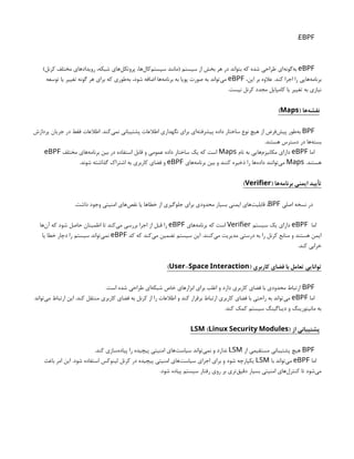 EBPF
:
eBPF
)‫کرنل‬ ‫مختلف‬ ‫رویدادهای‬ ،‫شبکه‬ ‫‌های‬
‫ل‬‫پروتک‬ ،‫‌ها‬
‫ل‬‫‌کا‬
‫م‬‫سیست‬ ‫(مانند‬ ‫سیستم‬ ‫از‬ ‫بخش‬ ‫هر‬ ‫در‬ ‫بتواند‬ ‫که‬ ‫شده‬ ‫طراحی‬ ‫‌ای‬
‫ه‬‫‌گون‬
‫ه‬‫ب‬
،‫این‬ ‫بر‬ ‫عالوه‬ .‫کند‬ ‫اجرا‬ ‫را‬ ‫‌هایی‬
‫ه‬‫برنام‬
eBPF
‫توسعه‬ ‫یا‬ ‫تغییر‬ ‫گونه‬ ‫هر‬ ‫برای‬ ‫که‬ ‫‌طوری‬
‫ه‬‫ب‬ ،‫شود‬ ‫اضافه‬ ‫‌ها‬
‫ه‬‫برنام‬ ‫به‬ ‫پویا‬ ‫صورت‬ ‫به‬ ‫‌تواند‬
‫ی‬‫م‬
.‫نیست‬ ‫کرنل‬ ‫مجدد‬ ‫کامپایل‬ ‫یا‬ ‫تغییر‬ ‫به‬ ‫نیازی‬
( ‫‌ها‬
‫ه‬‫نقش‬
Maps
)
BPF
‫پردازش‬ ‫جریان‬ ‫در‬ ‫فقط‬ ‫اطالعات‬ .‫‌کند‬
‫ی‬‫نم‬ ‫پشتیبانی‬ ‫اطالعات‬ ‫نگهداری‬ ‫برای‬ ‫‌ای‬
‫ه‬‫پیشرفت‬ ‫داده‬ ‫ساختار‬ ‫نوع‬ ‫هیچ‬ ‫از‬ ‫‌فرض‬
‫ش‬‫پی‬ ‫‌طور‬
‫ه‬‫ب‬
.‫هستند‬ ‫دسترس‬ ‫در‬ ‫‌ها‬
‫ه‬‫بست‬
‫اما‬
eBPF
‫نام‬ ‫به‬ ‫‌هایی‬
‫م‬‫مکانیز‬ ‫دارای‬
Maps
‫مختلف‬ ‫‌های‬
‫ه‬‫برنام‬ ‫بین‬ ‫در‬ ‫استفاده‬ ‫قابل‬ ‫و‬ ‫عمومی‬ ‫داده‬ ‫ساختار‬ ‫یک‬ ‫که‬ ‫است‬
eBPF
.‫هستند‬
Maps
‫‌های‬
‫ه‬‫برنام‬ ‫بین‬ ‫و‬ ‫کنند‬ ‫ذخیره‬ ‫را‬ ‫‌ها‬
‫ه‬‫داد‬ ‫‌توانند‬
‫ی‬‫م‬
eBPF
.‫شوند‬ ‫گذاشته‬ ‫اشتراک‬ ‫به‬ ‫کاربری‬ ‫فضای‬ ‫و‬
( ‫‌ها‬
‫ه‬‫برنام‬ ‫ایمنی‬ ‫تأیید‬
Verifier
)
‫اصلی‬ ‫نسخه‬ ‫در‬
BPF
.‫داشت‬ ‫وجود‬ ‫امنیتی‬ ‫‌های‬
‫ص‬‫نق‬ ‫یا‬ ‫خطاها‬ ‫از‬ ‫جلوگیری‬ ‫برای‬ ‫محدودی‬ ‫بسیار‬ ‫ایمنی‬ ‫‌های‬
‫ت‬‫قابلی‬ ،
‫اما‬
eBPF
‫سیستم‬ ‫یک‬ ‫دارای‬
Verifier
‫‌های‬
‫ه‬‫برنام‬ ‫که‬ ‫است‬
eBPF
‫‌ها‬
‫ن‬‫آ‬ ‫که‬ ‫شود‬ ‫حاصل‬ ‫اطمینان‬ ‫تا‬ ‫‌کند‬
‫ی‬‫م‬ ‫بررسی‬ ‫اجرا‬ ‫از‬ ‫قبل‬ ‫را‬
‫کد‬ ‫که‬ ‫‌کند‬
‫ی‬‫م‬ ‫تضمین‬ ‫سیستم‬ ‫این‬ .‫‌کنند‬
‫ی‬‫م‬ ‫مدیریت‬ ‫درستی‬ ‫به‬ ‫را‬ ‫کرنل‬ ‫منابع‬ ‫و‬ ‫هستند‬ ‫ایمن‬
eBPF
‫یا‬ ‫خطا‬ ‫دچار‬ ‫را‬ ‫سیستم‬ ‫‌تواند‬
‫ی‬‫نم‬
.‫کند‬ ‫خرابی‬
( ‫کاربری‬ ‫فضای‬ ‫با‬ ‫تعامل‬ ‫توانایی‬
-
User Space Interaction
)
BPF
.‫است‬ ‫شده‬ ‫طراحی‬ ‫‌ای‬
‫ه‬‫شبک‬ ‫خاص‬ ‫ابزارهای‬ ‫برای‬ ‫اغلب‬ ‫و‬ ‫دارد‬ ‫کاربری‬ ‫فضای‬ ‫با‬ ‫محدودی‬ ‫ارتباط‬
‫اما‬
eBPF
‫‌تواند‬
‫ی‬‫م‬ ‫ارتباط‬ ‫این‬ .‫کند‬ ‫منتقل‬ ‫کاربری‬ ‫فضای‬ ‫به‬ ‫کرنل‬ ‫از‬ ‫را‬ ‫اطالعات‬ ‫و‬ ‫کند‬ ‫برقرار‬ ‫ارتباط‬ ‫کاربری‬ ‫فضای‬ ‫با‬ ‫راحتی‬ ‫به‬ ‫‌تواند‬
‫ی‬‫م‬
.‫کند‬ ‫کمک‬ ‫سیستم‬ ‫دیباگینگ‬ ‫و‬ ‫مانیتورینگ‬ ‫به‬
‫از‬ ‫پشتیبانی‬
( )
LSM Linux Security Modules
BPF
‫از‬ ‫مستقیمی‬ ‫پشتیبانی‬ ‫هیچ‬
LSM
.‫کند‬ ‫‌سازی‬
‫ه‬‫پیاد‬ ‫را‬ ‫پیچیده‬ ‫امنیتی‬ ‫‌های‬
‫ت‬‫سیاس‬ ‫‌تواند‬
‫ی‬‫نم‬ ‫و‬ ‫ندارد‬
‫اما‬
eBPF
‫با‬ ‫‌تواند‬
‫ی‬‫م‬
LSM
‫باعث‬ ‫امر‬ ‫این‬ .‫شود‬ ‫استفاده‬ ‫لینوکس‬ ‫کرنل‬ ‫در‬ ‫پیچیده‬ ‫امنیتی‬ ‫‌های‬
‫ت‬‫سیاس‬ ‫اجرای‬ ‫برای‬ ‫و‬ ‫شود‬ ‫یکپارچه‬
.‫شود‬ ‫پیاده‬ ‫سیستم‬ ‫رفتار‬ ‫روی‬ ‫بر‬ ‫‌تری‬
‫ق‬‫دقی‬ ‫بسیار‬ ‫امنیتی‬ ‫‌های‬
‫ل‬‫کنتر‬ ‫تا‬ ‫‌شود‬
‫ی‬‫م‬
 