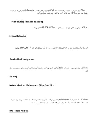 Cilium
‫میان‬ ‫شبکه‬ ‫ترافیک‬ ‫مدیریت‬ ‫و‬ ‫مسیریابی‬ ‫برای‬
Pod
‫کالستر‬ ‫در‬ ‫‌ها‬
‫س‬‫سروی‬ ‫و‬ ‫ها‬
Kubernetes
‫سیستم‬ ‫این‬ .‫‌رود‬
‫ی‬‫م‬ ‫کار‬ ‫به‬
‫پیشرفته‬ ‫‌های‬
‫ی‬‫ویژگ‬ ‫از‬
eBPF
.‫‌کند‬
‫ی‬‫م‬ ‫استفاده‬ ‫شبکه‬ ‫سربار‬ ‫کاهش‬ ‫و‬ ‫کارایی‬ ‫افزایش‬ ‫برای‬
3/ 4
L L Routing and Load Balancing
Cilium
( ‫شبکه‬ ‫‌های‬
‫ه‬‫الی‬ ‫در‬ ‫را‬ ‫بار‬ ‫‌سازی‬
‫ل‬‫متعاد‬ ‫و‬ ‫مسیریابی‬
IP، TCP، UDP
.‫‌دهد‬
‫ی‬‫م‬ ‫انجام‬ )
7
L Load Balancing
‫(الیه‬ ‫کاربرد‬ ‫الیه‬ ‫در‬ ‫بار‬ ‫‌سازی‬
‫ل‬‫متعاد‬ ‫برای‬ ‫امکان‬ ‫این‬
۷
‫مانند‬ ‫‌هایی‬
‫ل‬‫پروتک‬ ‫شامل‬ ‫که‬ ‫دارد‬ ‫وجود‬ ‫نیز‬ )
HTTP
‫و‬
gRPC
.‫‌شود‬
‫ی‬‫م‬
:
Service Mesh Integration
Cilium
‫مانند‬ ‫مش‬ ‫سرویس‬ ‫‌های‬
‫ه‬‫پروژ‬ ‫با‬
Istio
‫عمل‬ ‫مش‬ ‫سرویس‬ ‫‌سازی‬
‫ه‬‫پیاد‬ ‫برای‬ ‫‌ای‬
‫ه‬‫شبک‬ ‫ابزار‬ ‫یک‬ ‫‌عنوان‬
‫ه‬‫ب‬ ‫‌تواند‬
‫ی‬‫م‬ ‫و‬ ‫دارد‬ ‫سازگاری‬
.‫کند‬
Security
(
Network Policies Kubernetes ‫و‬ ):
Cilium Specific
Cilium
‫شبکه‬ ‫‌های‬
‫ت‬‫سیاس‬ ‫از‬
Kubernetes
‫و‬ ‫مدیریت‬ ‫برای‬ ‫‌تری‬
‫ق‬‫دقی‬ ‫‌های‬
‫ت‬‫سیاس‬ ‫که‬ ‫‌دهد‬
‫ی‬‫م‬ ‫اجازه‬ ‫کاربران‬ ‫به‬ ‫و‬ ‫‌کند‬
‫ی‬‫م‬ ‫پشتیبانی‬
‫‌های‬
‫ل‬‫کنتر‬ ‫شامل‬ ‫‌ها‬
‫ت‬‫سیاس‬ ‫این‬ .‫کنند‬ ‫ایجاد‬ ‫ترافیک‬ ‫کنترل‬
3/ 4
L L
‫‌های‬
‫ل‬‫کنتر‬ ‫حتی‬ ‫و‬
7
L
.‫‌شوند‬
‫ی‬‫م‬
- :
DNS Based Policies
 