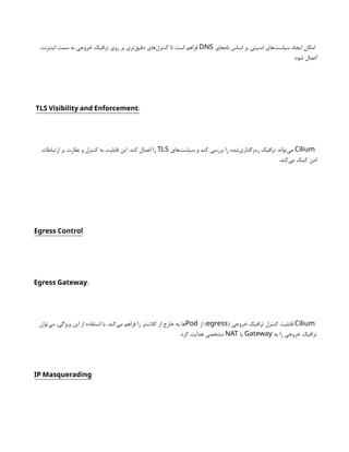 ‫‌های‬
‫م‬‫نا‬ ‫اساس‬ ‫بر‬ ‫امنیتی‬ ‫‌های‬
‫ت‬‫سیاس‬ ‫ایجاد‬ ‫امکان‬
DNS
‫اینترنت‬ ‫سمت‬ ‫به‬ ‫خروجی‬ ‫ترافیک‬ ‫روی‬ ‫بر‬ ‫‌تری‬
‫ق‬‫دقی‬ ‫‌های‬
‫ل‬‫کنتر‬ ‫تا‬ ‫است‬ ‫فراهم‬
.‫شود‬ ‫اعمال‬
:
TLS Visibility and Enforcement
Cilium
‫‌های‬
‫ت‬‫سیاس‬ ‫و‬ ‫کند‬ ‫بررسی‬ ‫را‬ ‫‌شده‬
‫ی‬‫رمزگذار‬ ‫ترافیک‬ ‫‌تواند‬
‫ی‬‫م‬
TLS
‫ارتباطات‬ ‫بر‬ ‫نظارت‬ ‫و‬ ‫کنترل‬ ‫به‬ ‫قابلیت‬ ‫این‬ .‫کند‬ ‫اعمال‬ ‫را‬
.‫‌کند‬
‫ی‬‫م‬ ‫کمک‬ ‫امن‬
Egress Control
:
Egress Gateway
Cilium
( ‫خروجی‬ ‫ترافیک‬ ‫کنترل‬ ‫قابلیت‬
egress
‫از‬ )
Pod
‫‌توان‬
‫ی‬‫م‬ ،‫ویژگی‬ ‫این‬ ‫از‬ ‫استفاده‬ ‫با‬ .‫‌کند‬
‫ی‬‫م‬ ‫فراهم‬ ‫را‬ ‫کالستر‬ ‫از‬ ‫خارج‬ ‫به‬ ‫ها‬
‫به‬ ‫را‬ ‫خروجی‬ ‫ترافیک‬
Gateway
‫یا‬
NAT
.‫کرد‬ ‫هدایت‬ ‫مشخصی‬
IP Masquerading
 